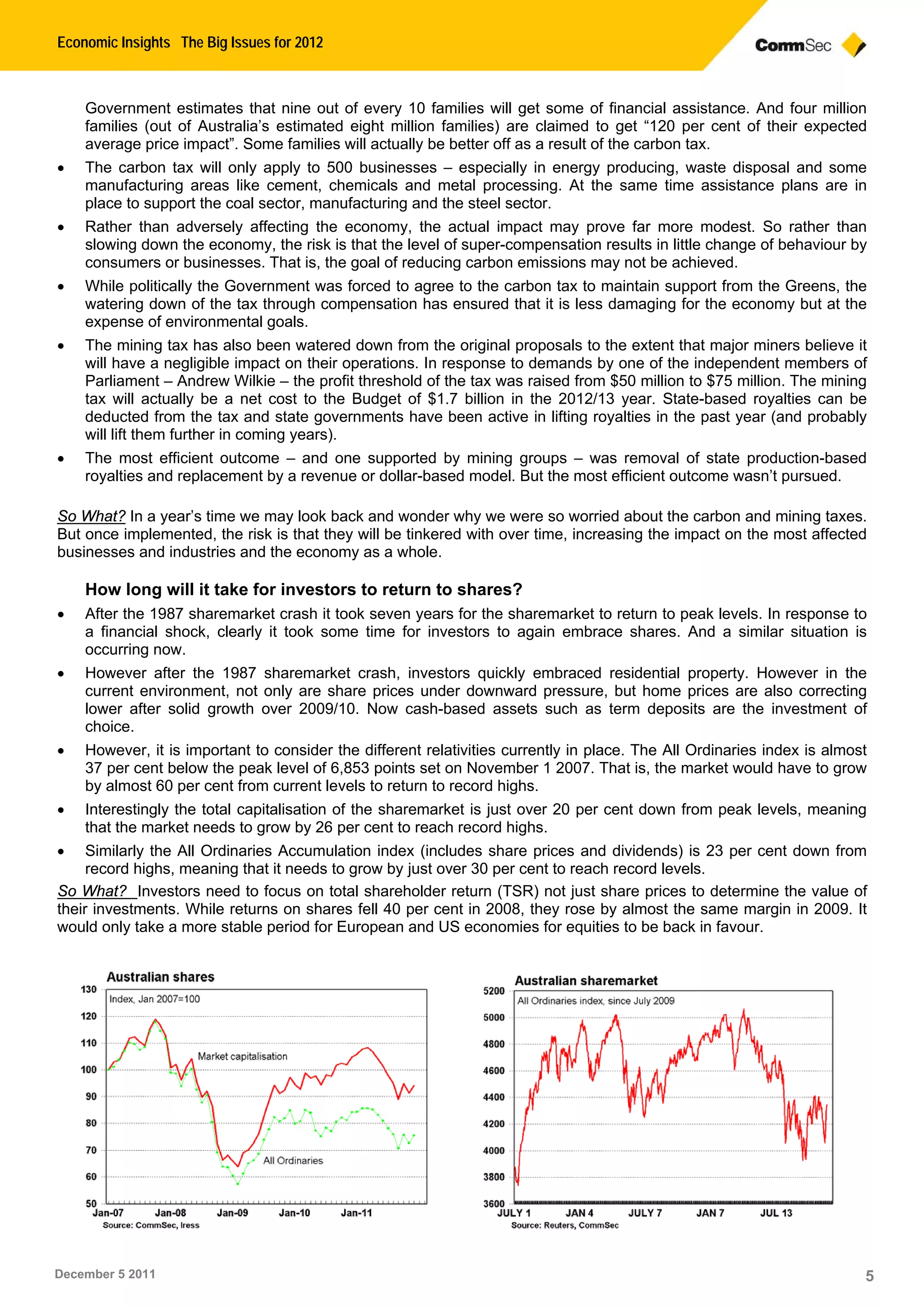 Economic Insights The Big Issues for 2012
December 5 2011 5
Government estimates that nine out of every 10 families will get some of financial assistance. And four million
families (out of Australia’s estimated eight million families) are claimed to get “120 per cent of their expected
average price impact”. Some families will actually be better off as a result of the carbon tax.
 The carbon tax will only apply to 500 businesses – especially in energy producing, waste disposal and some
manufacturing areas like cement, chemicals and metal processing. At the same time assistance plans are in
place to support the coal sector, manufacturing and the steel sector.
 Rather than adversely affecting the economy, the actual impact may prove far more modest. So rather than
slowing down the economy, the risk is that the level of super-compensation results in little change of behaviour by
consumers or businesses. That is, the goal of reducing carbon emissions may not be achieved.
 While politically the Government was forced to agree to the carbon tax to maintain support from the Greens, the
watering down of the tax through compensation has ensured that it is less damaging for the economy but at the
expense of environmental goals.
 The mining tax has also been watered down from the original proposals to the extent that major miners believe it
will have a negligible impact on their operations. In response to demands by one of the independent members of
Parliament – Andrew Wilkie – the profit threshold of the tax was raised from $50 million to $75 million. The mining
tax will actually be a net cost to the Budget of $1.7 billion in the 2012/13 year. State-based royalties can be
deducted from the tax and state governments have been active in lifting royalties in the past year (and probably
will lift them further in coming years).
 The most efficient outcome – and one supported by mining groups – was removal of state production-based
royalties and replacement by a revenue or dollar-based model. But the most efficient outcome wasn’t pursued.
So What? In a year’s time we may look back and wonder why we were so worried about the carbon and mining taxes.
But once implemented, the risk is that they will be tinkered with over time, increasing the impact on the most affected
businesses and industries and the economy as a whole.
How long will it take for investors to return to shares?
 After the 1987 sharemarket crash it took seven years for the sharemarket to return to peak levels. In response to
a financial shock, clearly it took some time for investors to again embrace shares. And a similar situation is
occurring now.
 However after the 1987 sharemarket crash, investors quickly embraced residential property. However in the
current environment, not only are share prices under downward pressure, but home prices are also correcting
lower after solid growth over 2009/10. Now cash-based assets such as term deposits are the investment of
choice.
 However, it is important to consider the different relativities currently in place. The All Ordinaries index is almost
37 per cent below the peak level of 6,853 points set on November 1 2007. That is, the market would have to grow
by almost 60 per cent from current levels to return to record highs.
 Interestingly the total capitalisation of the sharemarket is just over 20 per cent down from peak levels, meaning
that the market needs to grow by 26 per cent to reach record highs.
 Similarly the All Ordinaries Accumulation index (includes share prices and dividends) is 23 per cent down from
record highs, meaning that it needs to grow by just over 30 per cent to reach record levels.
So What? Investors need to focus on total shareholder return (TSR) not just share prices to determine the value of
their investments. While returns on shares fell 40 per cent in 2008, they rose by almost the same margin in 2009. It
would only take a more stable period for European and US economies for equities to be back in favour.
 