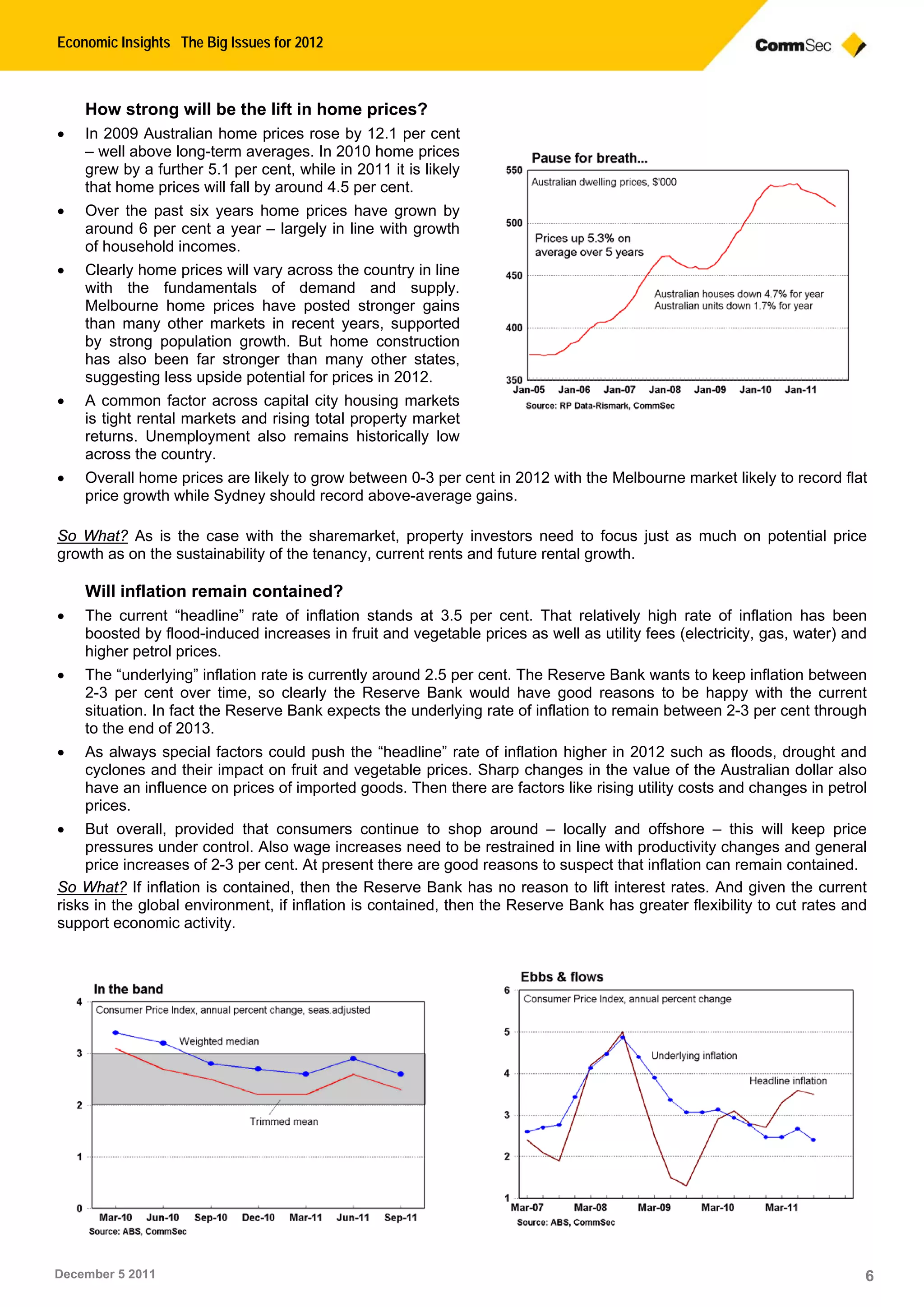 Economic Insights The Big Issues for 2012
December 5 2011 6
How strong will be the lift in home prices?
 In 2009 Australian home prices rose by 12.1 per cent
– well above long-term averages. In 2010 home prices
grew by a further 5.1 per cent, while in 2011 it is likely
that home prices will fall by around 4.5 per cent.
 Over the past six years home prices have grown by
around 6 per cent a year – largely in line with growth
of household incomes.
 Clearly home prices will vary across the country in line
with the fundamentals of demand and supply.
Melbourne home prices have posted stronger gains
than many other markets in recent years, supported
by strong population growth. But home construction
has also been far stronger than many other states,
suggesting less upside potential for prices in 2012.
 A common factor across capital city housing markets
is tight rental markets and rising total property market
returns. Unemployment also remains historically low
across the country.
 Overall home prices are likely to grow between 0-3 per cent in 2012 with the Melbourne market likely to record flat
price growth while Sydney should record above-average gains.
So What? As is the case with the sharemarket, property investors need to focus just as much on potential price
growth as on the sustainability of the tenancy, current rents and future rental growth.
Will inflation remain contained?
 The current “headline” rate of inflation stands at 3.5 per cent. That relatively high rate of inflation has been
boosted by flood-induced increases in fruit and vegetable prices as well as utility fees (electricity, gas, water) and
higher petrol prices.
 The “underlying” inflation rate is currently around 2.5 per cent. The Reserve Bank wants to keep inflation between
2-3 per cent over time, so clearly the Reserve Bank would have good reasons to be happy with the current
situation. In fact the Reserve Bank expects the underlying rate of inflation to remain between 2-3 per cent through
to the end of 2013.
 As always special factors could push the “headline” rate of inflation higher in 2012 such as floods, drought and
cyclones and their impact on fruit and vegetable prices. Sharp changes in the value of the Australian dollar also
have an influence on prices of imported goods. Then there are factors like rising utility costs and changes in petrol
prices.
 But overall, provided that consumers continue to shop around – locally and offshore – this will keep price
pressures under control. Also wage increases need to be restrained in line with productivity changes and general
price increases of 2-3 per cent. At present there are good reasons to suspect that inflation can remain contained.
So What? If inflation is contained, then the Reserve Bank has no reason to lift interest rates. And given the current
risks in the global environment, if inflation is contained, then the Reserve Bank has greater flexibility to cut rates and
support economic activity.
 
