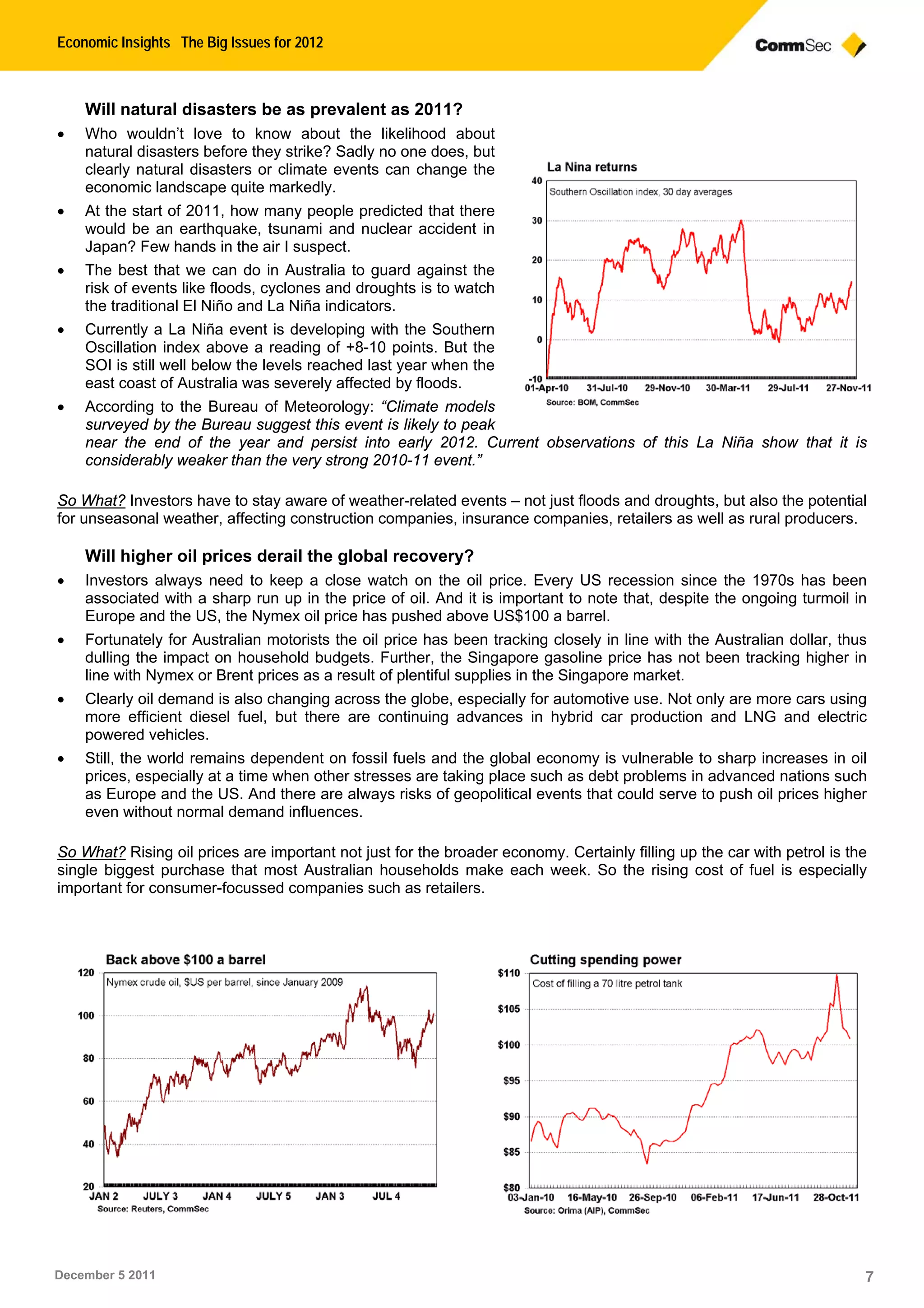 Economic Insights The Big Issues for 2012
December 5 2011 7
Will natural disasters be as prevalent as 2011?
 Who wouldn’t love to know about the likelihood about
natural disasters before they strike? Sadly no one does, but
clearly natural disasters or climate events can change the
economic landscape quite markedly.
 At the start of 2011, how many people predicted that there
would be an earthquake, tsunami and nuclear accident in
Japan? Few hands in the air I suspect.
 The best that we can do in Australia to guard against the
risk of events like floods, cyclones and droughts is to watch
the traditional El Niño and La Niña indicators.
 Currently a La Niña event is developing with the Southern
Oscillation index above a reading of +8-10 points. But the
SOI is still well below the levels reached last year when the
east coast of Australia was severely affected by floods.
 According to the Bureau of Meteorology: “Climate models
surveyed by the Bureau suggest this event is likely to peak
near the end of the year and persist into early 2012. Current observations of this La Niña show that it is
considerably weaker than the very strong 2010-11 event.”
So What? Investors have to stay aware of weather-related events – not just floods and droughts, but also the potential
for unseasonal weather, affecting construction companies, insurance companies, retailers as well as rural producers.
Will higher oil prices derail the global recovery?
 Investors always need to keep a close watch on the oil price. Every US recession since the 1970s has been
associated with a sharp run up in the price of oil. And it is important to note that, despite the ongoing turmoil in
Europe and the US, the Nymex oil price has pushed above US$100 a barrel.
 Fortunately for Australian motorists the oil price has been tracking closely in line with the Australian dollar, thus
dulling the impact on household budgets. Further, the Singapore gasoline price has not been tracking higher in
line with Nymex or Brent prices as a result of plentiful supplies in the Singapore market.
 Clearly oil demand is also changing across the globe, especially for automotive use. Not only are more cars using
more efficient diesel fuel, but there are continuing advances in hybrid car production and LNG and electric
powered vehicles.
 Still, the world remains dependent on fossil fuels and the global economy is vulnerable to sharp increases in oil
prices, especially at a time when other stresses are taking place such as debt problems in advanced nations such
as Europe and the US. And there are always risks of geopolitical events that could serve to push oil prices higher
even without normal demand influences.
So What? Rising oil prices are important not just for the broader economy. Certainly filling up the car with petrol is the
single biggest purchase that most Australian households make each week. So the rising cost of fuel is especially
important for consumer-focussed companies such as retailers.
 