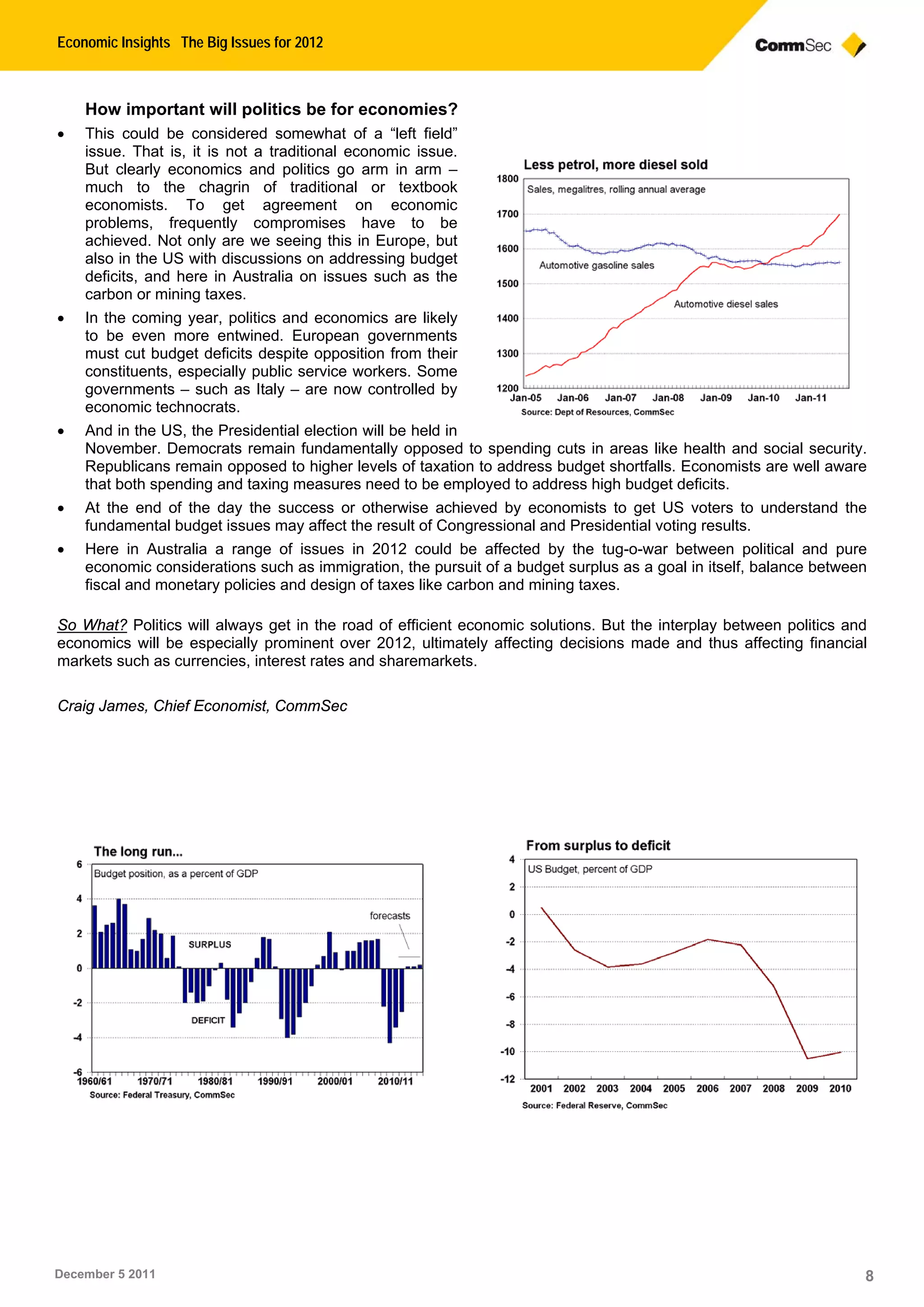 Economic Insights The Big Issues for 2012
December 5 2011 8
How important will politics be for economies?
 This could be considered somewhat of a “left field”
issue. That is, it is not a traditional economic issue.
But clearly economics and politics go arm in arm –
much to the chagrin of traditional or textbook
economists. To get agreement on economic
problems, frequently compromises have to be
achieved. Not only are we seeing this in Europe, but
also in the US with discussions on addressing budget
deficits, and here in Australia on issues such as the
carbon or mining taxes.
 In the coming year, politics and economics are likely
to be even more entwined. European governments
must cut budget deficits despite opposition from their
constituents, especially public service workers. Some
governments – such as Italy – are now controlled by
economic technocrats.
 And in the US, the Presidential election will be held in
November. Democrats remain fundamentally opposed to spending cuts in areas like health and social security.
Republicans remain opposed to higher levels of taxation to address budget shortfalls. Economists are well aware
that both spending and taxing measures need to be employed to address high budget deficits.
 At the end of the day the success or otherwise achieved by economists to get US voters to understand the
fundamental budget issues may affect the result of Congressional and Presidential voting results.
 Here in Australia a range of issues in 2012 could be affected by the tug-o-war between political and pure
economic considerations such as immigration, the pursuit of a budget surplus as a goal in itself, balance between
fiscal and monetary policies and design of taxes like carbon and mining taxes.
So What? Politics will always get in the road of efficient economic solutions. But the interplay between politics and
economics will be especially prominent over 2012, ultimately affecting decisions made and thus affecting financial
markets such as currencies, interest rates and sharemarkets.
Craig James, Chief Economist, CommSec
 