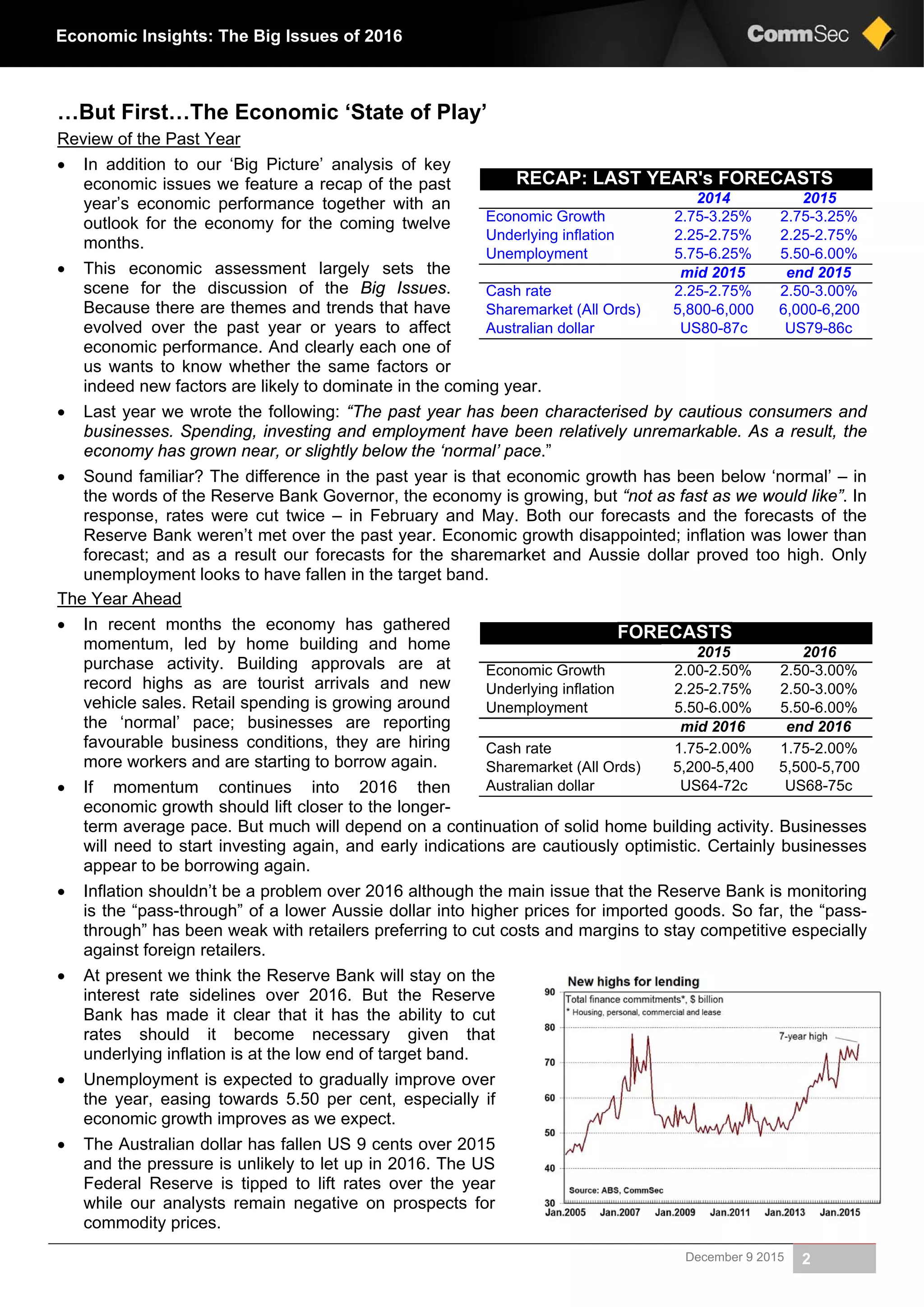 December 9 2015 2
Economic Insights: The Big Issues of 2016
…But First…The Economic ‘State of Play’
Review of the Past Year
 In addition to our ‘Big Picture’ analysis of key
economic issues we feature a recap of the past
year’s economic performance together with an
outlook for the economy for the coming twelve
months.
 This economic assessment largely sets the
scene for the discussion of the Big Issues.
Because there are themes and trends that have
evolved over the past year or years to affect
economic performance. And clearly each one of
us wants to know whether the same factors or
indeed new factors are likely to dominate in the coming year.
 Last year we wrote the following: “The past year has been characterised by cautious consumers and
businesses. Spending, investing and employment have been relatively unremarkable. As a result, the
economy has grown near, or slightly below the ‘normal’ pace.”
 Sound familiar? The difference in the past year is that economic growth has been below ‘normal’ – in
the words of the Reserve Bank Governor, the economy is growing, but “not as fast as we would like”. In
response, rates were cut twice – in February and May. Both our forecasts and the forecasts of the
Reserve Bank weren’t met over the past year. Economic growth disappointed; inflation was lower than
forecast; and as a result our forecasts for the sharemarket and Aussie dollar proved too high. Only
unemployment looks to have fallen in the target band.
The Year Ahead
 In recent months the economy has gathered
momentum, led by home building and home
purchase activity. Building approvals are at
record highs as are tourist arrivals and new
vehicle sales. Retail spending is growing around
the ‘normal’ pace; businesses are reporting
favourable business conditions, they are hiring
more workers and are starting to borrow again.
 If momentum continues into 2016 then
economic growth should lift closer to the longer-
term average pace. But much will depend on a continuation of solid home building activity. Businesses
will need to start investing again, and early indications are cautiously optimistic. Certainly businesses
appear to be borrowing again.
 Inflation shouldn’t be a problem over 2016 although the main issue that the Reserve Bank is monitoring
is the “pass-through” of a lower Aussie dollar into higher prices for imported goods. So far, the “pass-
through” has been weak with retailers preferring to cut costs and margins to stay competitive especially
against foreign retailers.
 At present we think the Reserve Bank will stay on the
interest rate sidelines over 2016. But the Reserve
Bank has made it clear that it has the ability to cut
rates should it become necessary given that
underlying inflation is at the low end of target band.
 Unemployment is expected to gradually improve over
the year, easing towards 5.50 per cent, especially if
economic growth improves as we expect.
 The Australian dollar has fallen US 9 cents over 2015
and the pressure is unlikely to let up in 2016. The US
Federal Reserve is tipped to lift rates over the year
while our analysts remain negative on prospects for
commodity prices.
RECAP: LAST YEAR's FORECASTS
20152014
2.75-3.25%2.75-3.25%Economic Growth
2.25-2.75%2.25-2.75%Underlying inflation
5.50-6.00%5.75-6.25%Unemployment
end 2015mid 2015
2.50-3.00%2.25-2.75%Cash rate
6,000-6,2005,800-6,000Sharemarket (All Ords)
US79-86cUS80-87cAustralian dollar
FORECASTS
20162015
2.50-3.00%2.00-2.50%Economic Growth
2.50-3.00%2.25-2.75%Underlying inflation
5.50-6.00%5.50-6.00%Unemployment
end 2016mid 2016
1.75-2.00%1.75-2.00%Cash rate
5,500-5,7005,200-5,400Sharemarket (All Ords)
US68-75cUS64-72cAustralian dollar
 