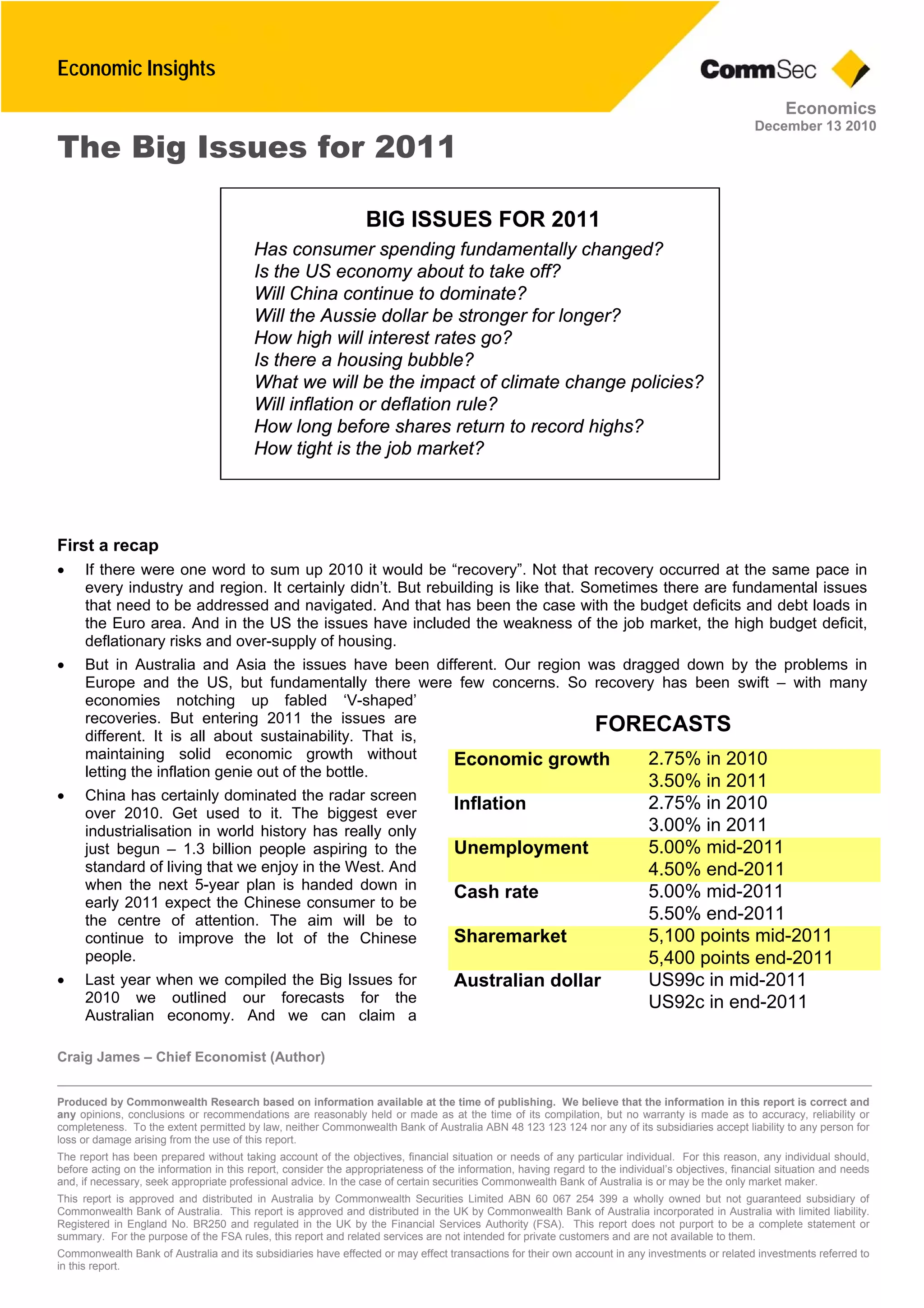 Economic Insights
Craig James – Chief Economist (Author)
Produced by Commonwealth Research based on information available at the time of publishing. We believe that the information in this report is correct and
any opinions, conclusions or recommendations are reasonably held or made as at the time of its compilation, but no warranty is made as to accuracy, reliability or
completeness. To the extent permitted by law, neither Commonwealth Bank of Australia ABN 48 123 123 124 nor any of its subsidiaries accept liability to any person for
loss or damage arising from the use of this report.
The report has been prepared without taking account of the objectives, financial situation or needs of any particular individual. For this reason, any individual should,
before acting on the information in this report, consider the appropriateness of the information, having regard to the individual’s objectives, financial situation and needs
and, if necessary, seek appropriate professional advice. In the case of certain securities Commonwealth Bank of Australia is or may be the only market maker.
This report is approved and distributed in Australia by Commonwealth Securities Limited ABN 60 067 254 399 a wholly owned but not guaranteed subsidiary of
Commonwealth Bank of Australia. This report is approved and distributed in the UK by Commonwealth Bank of Australia incorporated in Australia with limited liability.
Registered in England No. BR250 and regulated in the UK by the Financial Services Authority (FSA). This report does not purport to be a complete statement or
summary. For the purpose of the FSA rules, this report and related services are not intended for private customers and are not available to them.
Commonwealth Bank of Australia and its subsidiaries have effected or may effect transactions for their own account in any investments or related investments referred to
in this report.
Economics
December 13 2010
The Big Issues for 2011
First a recap
• If there were one word to sum up 2010 it would be “recovery”. Not that recovery occurred at the same pace in
every industry and region. It certainly didn’t. But rebuilding is like that. Sometimes there are fundamental issues
that need to be addressed and navigated. And that has been the case with the budget deficits and debt loads in
the Euro area. And in the US the issues have included the weakness of the job market, the high budget deficit,
deflationary risks and over-supply of housing.
• But in Australia and Asia the issues have been different. Our region was dragged down by the problems in
Europe and the US, but fundamentally there were few concerns. So recovery has been swift – with many
economies notching up fabled ‘V-shaped’
recoveries. But entering 2011 the issues are
different. It is all about sustainability. That is,
maintaining solid economic growth without
letting the inflation genie out of the bottle.
• China has certainly dominated the radar screen
over 2010. Get used to it. The biggest ever
industrialisation in world history has really only
just begun – 1.3 billion people aspiring to the
standard of living that we enjoy in the West. And
when the next 5-year plan is handed down in
early 2011 expect the Chinese consumer to be
the centre of attention. The aim will be to
continue to improve the lot of the Chinese
people.
• Last year when we compiled the Big Issues for
2010 we outlined our forecasts for the
Australian economy. And we can claim a
BIG ISSUES FOR 2011
Has consumer spending fundamentally changed?
Is the US economy about to take off?
Will China continue to dominate?
Will the Aussie dollar be stronger for longer?
How high will interest rates go?
Is there a housing bubble?
What we will be the impact of climate change policies?
Will inflation or deflation rule?
How long before shares return to record highs?
How tight is the job market?
FORECASTS
2.75% in 2010Economic growth
3.50% in 2011
2.75% in 2010Inflation
3.00% in 2011
5.00% mid-2011Unemployment
4.50% end-2011
5.00% mid-2011Cash rate
5.50% end-2011
5,100 points mid-2011Sharemarket
5,400 points end-2011
US99c in mid-2011Australian dollar
US92c in end-2011
 