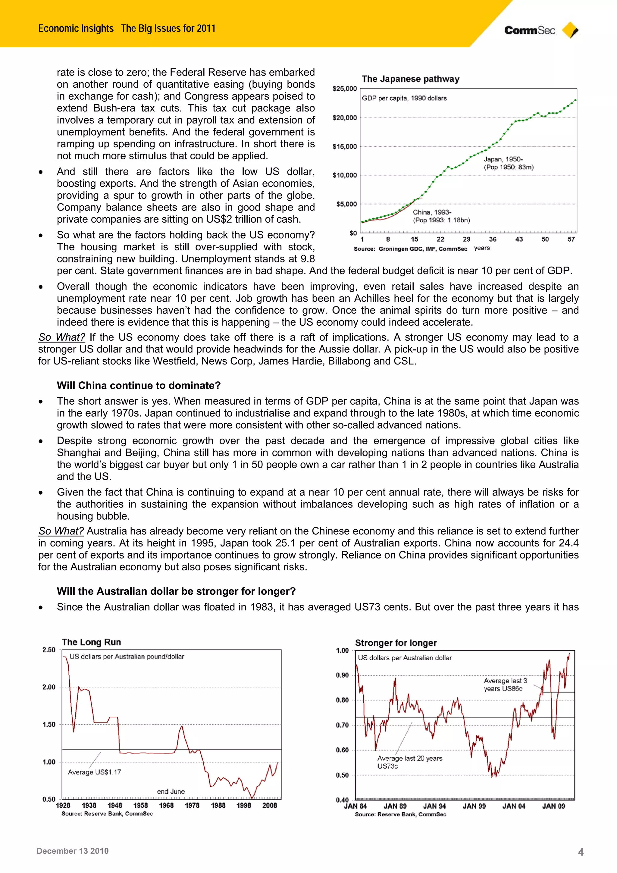 Economic Insights The Big Issues for 2011
December 13 2010 4
rate is close to zero; the Federal Reserve has embarked
on another round of quantitative easing (buying bonds
in exchange for cash); and Congress appears poised to
extend Bush-era tax cuts. This tax cut package also
involves a temporary cut in payroll tax and extension of
unemployment benefits. And the federal government is
ramping up spending on infrastructure. In short there is
not much more stimulus that could be applied.
• And still there are factors like the low US dollar,
boosting exports. And the strength of Asian economies,
providing a spur to growth in other parts of the globe.
Company balance sheets are also in good shape and
private companies are sitting on US$2 trillion of cash.
• So what are the factors holding back the US economy?
The housing market is still over-supplied with stock,
constraining new building. Unemployment stands at 9.8
per cent. State government finances are in bad shape. And the federal budget deficit is near 10 per cent of GDP.
• Overall though the economic indicators have been improving, even retail sales have increased despite an
unemployment rate near 10 per cent. Job growth has been an Achilles heel for the economy but that is largely
because businesses haven’t had the confidence to grow. Once the animal spirits do turn more positive – and
indeed there is evidence that this is happening – the US economy could indeed accelerate.
So What? If the US economy does take off there is a raft of implications. A stronger US economy may lead to a
stronger US dollar and that would provide headwinds for the Aussie dollar. A pick-up in the US would also be positive
for US-reliant stocks like Westfield, News Corp, James Hardie, Billabong and CSL.
Will China continue to dominate?
• The short answer is yes. When measured in terms of GDP per capita, China is at the same point that Japan was
in the early 1970s. Japan continued to industrialise and expand through to the late 1980s, at which time economic
growth slowed to rates that were more consistent with other so-called advanced nations.
• Despite strong economic growth over the past decade and the emergence of impressive global cities like
Shanghai and Beijing, China still has more in common with developing nations than advanced nations. China is
the world’s biggest car buyer but only 1 in 50 people own a car rather than 1 in 2 people in countries like Australia
and the US.
• Given the fact that China is continuing to expand at a near 10 per cent annual rate, there will always be risks for
the authorities in sustaining the expansion without imbalances developing such as high rates of inflation or a
housing bubble.
So What? Australia has already become very reliant on the Chinese economy and this reliance is set to extend further
in coming years. At its height in 1995, Japan took 25.1 per cent of Australian exports. China now accounts for 24.4
per cent of exports and its importance continues to grow strongly. Reliance on China provides significant opportunities
for the Australian economy but also poses significant risks.
Will the Australian dollar be stronger for longer?
• Since the Australian dollar was floated in 1983, it has averaged US73 cents. But over the past three years it has
 