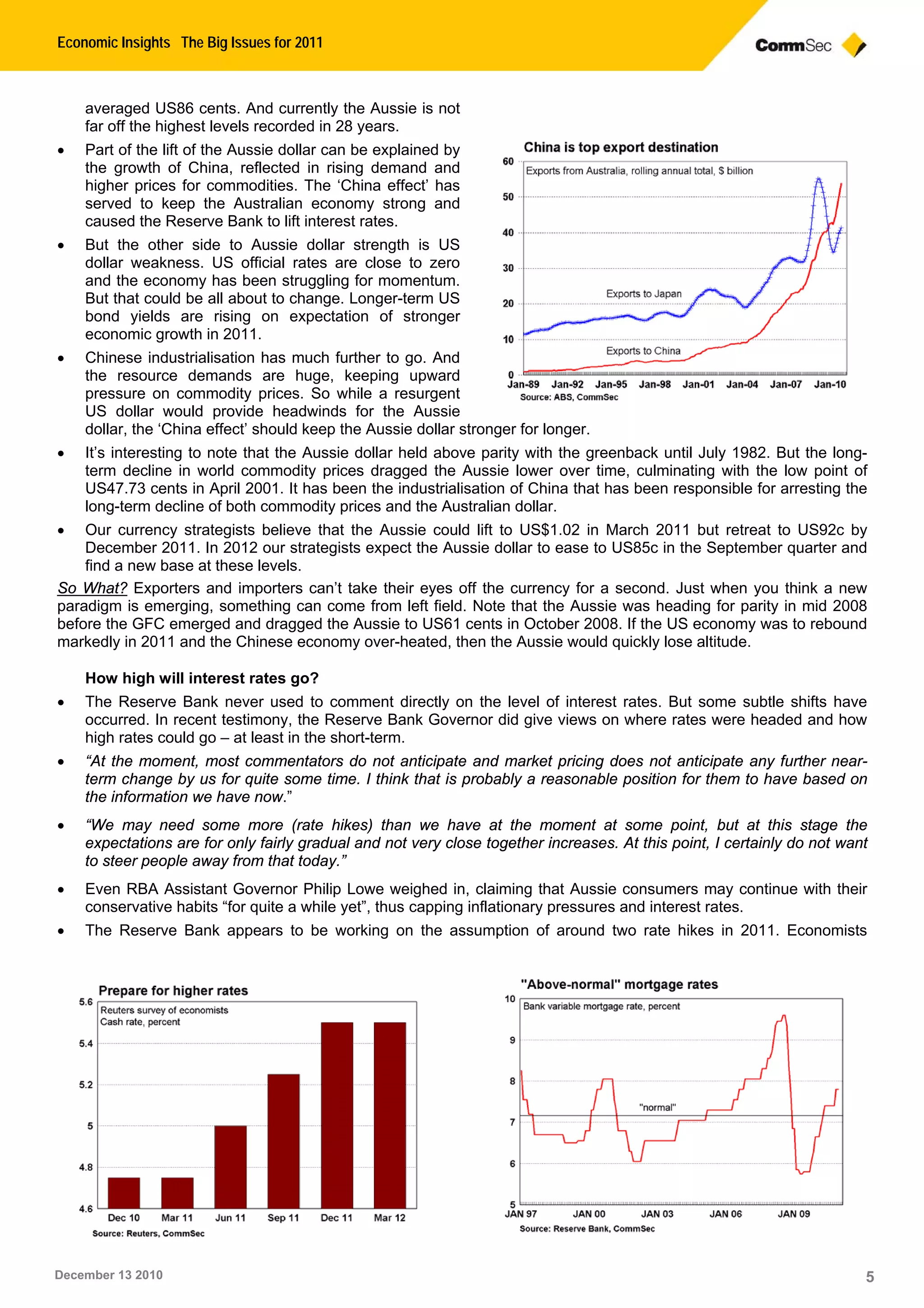 Economic Insights The Big Issues for 2011
December 13 2010 5
averaged US86 cents. And currently the Aussie is not
far off the highest levels recorded in 28 years.
• Part of the lift of the Aussie dollar can be explained by
the growth of China, reflected in rising demand and
higher prices for commodities. The ‘China effect’ has
served to keep the Australian economy strong and
caused the Reserve Bank to lift interest rates.
• But the other side to Aussie dollar strength is US
dollar weakness. US official rates are close to zero
and the economy has been struggling for momentum.
But that could be all about to change. Longer-term US
bond yields are rising on expectation of stronger
economic growth in 2011.
• Chinese industrialisation has much further to go. And
the resource demands are huge, keeping upward
pressure on commodity prices. So while a resurgent
US dollar would provide headwinds for the Aussie
dollar, the ‘China effect’ should keep the Aussie dollar stronger for longer.
• It’s interesting to note that the Aussie dollar held above parity with the greenback until July 1982. But the long-
term decline in world commodity prices dragged the Aussie lower over time, culminating with the low point of
US47.73 cents in April 2001. It has been the industrialisation of China that has been responsible for arresting the
long-term decline of both commodity prices and the Australian dollar.
• Our currency strategists believe that the Aussie could lift to US$1.02 in March 2011 but retreat to US92c by
December 2011. In 2012 our strategists expect the Aussie dollar to ease to US85c in the September quarter and
find a new base at these levels.
So What? Exporters and importers can’t take their eyes off the currency for a second. Just when you think a new
paradigm is emerging, something can come from left field. Note that the Aussie was heading for parity in mid 2008
before the GFC emerged and dragged the Aussie to US61 cents in October 2008. If the US economy was to rebound
markedly in 2011 and the Chinese economy over-heated, then the Aussie would quickly lose altitude.
How high will interest rates go?
• The Reserve Bank never used to comment directly on the level of interest rates. But some subtle shifts have
occurred. In recent testimony, the Reserve Bank Governor did give views on where rates were headed and how
high rates could go – at least in the short-term.
• “At the moment, most commentators do not anticipate and market pricing does not anticipate any further near-
term change by us for quite some time. I think that is probably a reasonable position for them to have based on
the information we have now.”
• “We may need some more (rate hikes) than we have at the moment at some point, but at this stage the
expectations are for only fairly gradual and not very close together increases. At this point, I certainly do not want
to steer people away from that today.”
• Even RBA Assistant Governor Philip Lowe weighed in, claiming that Aussie consumers may continue with their
conservative habits “for quite a while yet”, thus capping inflationary pressures and interest rates.
• The Reserve Bank appears to be working on the assumption of around two rate hikes in 2011. Economists
 