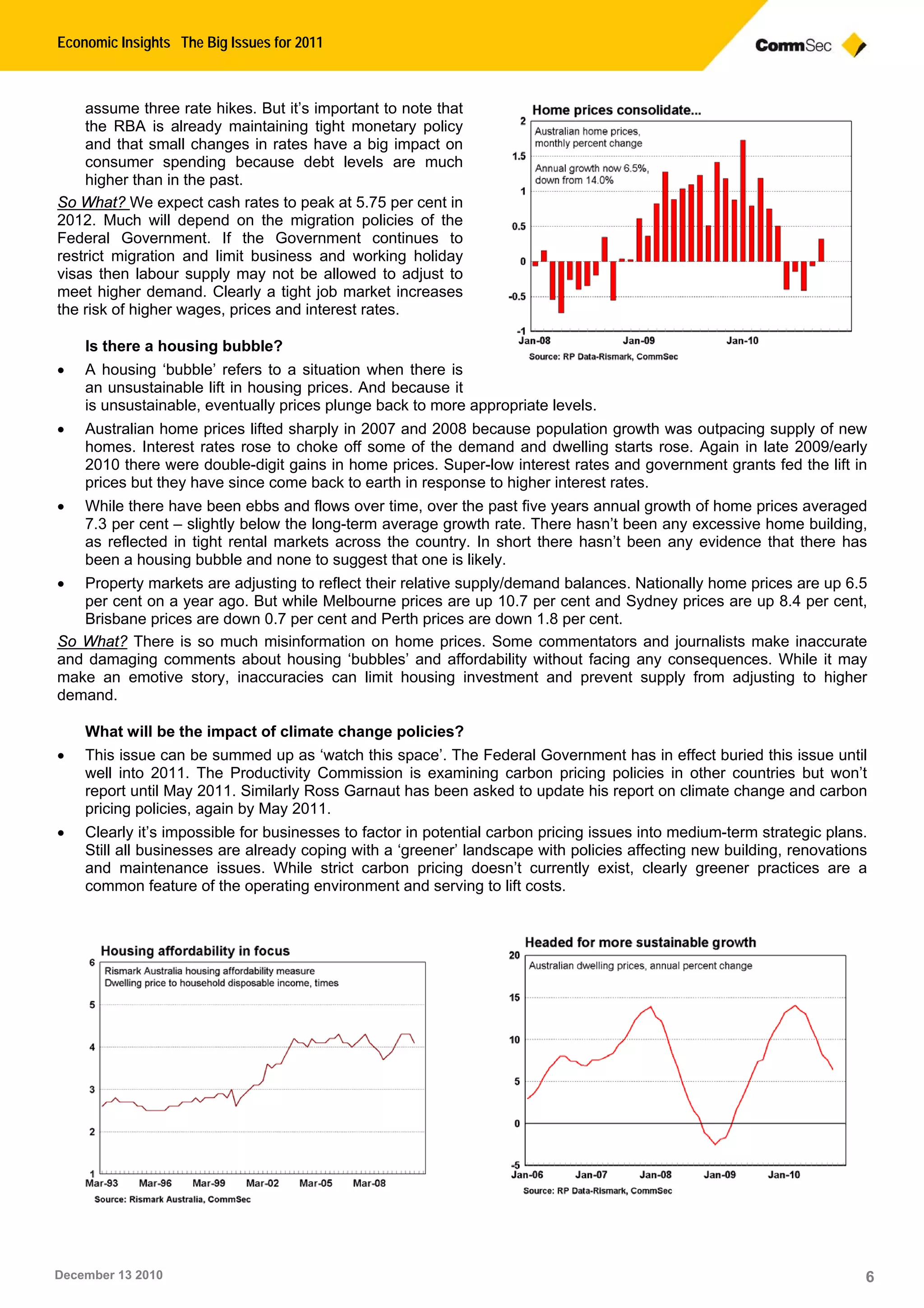 Economic Insights The Big Issues for 2011
December 13 2010 6
assume three rate hikes. But it’s important to note that
the RBA is already maintaining tight monetary policy
and that small changes in rates have a big impact on
consumer spending because debt levels are much
higher than in the past.
So What? We expect cash rates to peak at 5.75 per cent in
2012. Much will depend on the migration policies of the
Federal Government. If the Government continues to
restrict migration and limit business and working holiday
visas then labour supply may not be allowed to adjust to
meet higher demand. Clearly a tight job market increases
the risk of higher wages, prices and interest rates.
Is there a housing bubble?
• A housing ‘bubble’ refers to a situation when there is
an unsustainable lift in housing prices. And because it
is unsustainable, eventually prices plunge back to more appropriate levels.
• Australian home prices lifted sharply in 2007 and 2008 because population growth was outpacing supply of new
homes. Interest rates rose to choke off some of the demand and dwelling starts rose. Again in late 2009/early
2010 there were double-digit gains in home prices. Super-low interest rates and government grants fed the lift in
prices but they have since come back to earth in response to higher interest rates.
• While there have been ebbs and flows over time, over the past five years annual growth of home prices averaged
7.3 per cent – slightly below the long-term average growth rate. There hasn’t been any excessive home building,
as reflected in tight rental markets across the country. In short there hasn’t been any evidence that there has
been a housing bubble and none to suggest that one is likely.
• Property markets are adjusting to reflect their relative supply/demand balances. Nationally home prices are up 6.5
per cent on a year ago. But while Melbourne prices are up 10.7 per cent and Sydney prices are up 8.4 per cent,
Brisbane prices are down 0.7 per cent and Perth prices are down 1.8 per cent.
So What? There is so much misinformation on home prices. Some commentators and journalists make inaccurate
and damaging comments about housing ‘bubbles’ and affordability without facing any consequences. While it may
make an emotive story, inaccuracies can limit housing investment and prevent supply from adjusting to higher
demand.
What will be the impact of climate change policies?
• This issue can be summed up as ‘watch this space’. The Federal Government has in effect buried this issue until
well into 2011. The Productivity Commission is examining carbon pricing policies in other countries but won’t
report until May 2011. Similarly Ross Garnaut has been asked to update his report on climate change and carbon
pricing policies, again by May 2011.
• Clearly it’s impossible for businesses to factor in potential carbon pricing issues into medium-term strategic plans.
Still all businesses are already coping with a ‘greener’ landscape with policies affecting new building, renovations
and maintenance issues. While strict carbon pricing doesn’t currently exist, clearly greener practices are a
common feature of the operating environment and serving to lift costs.
 