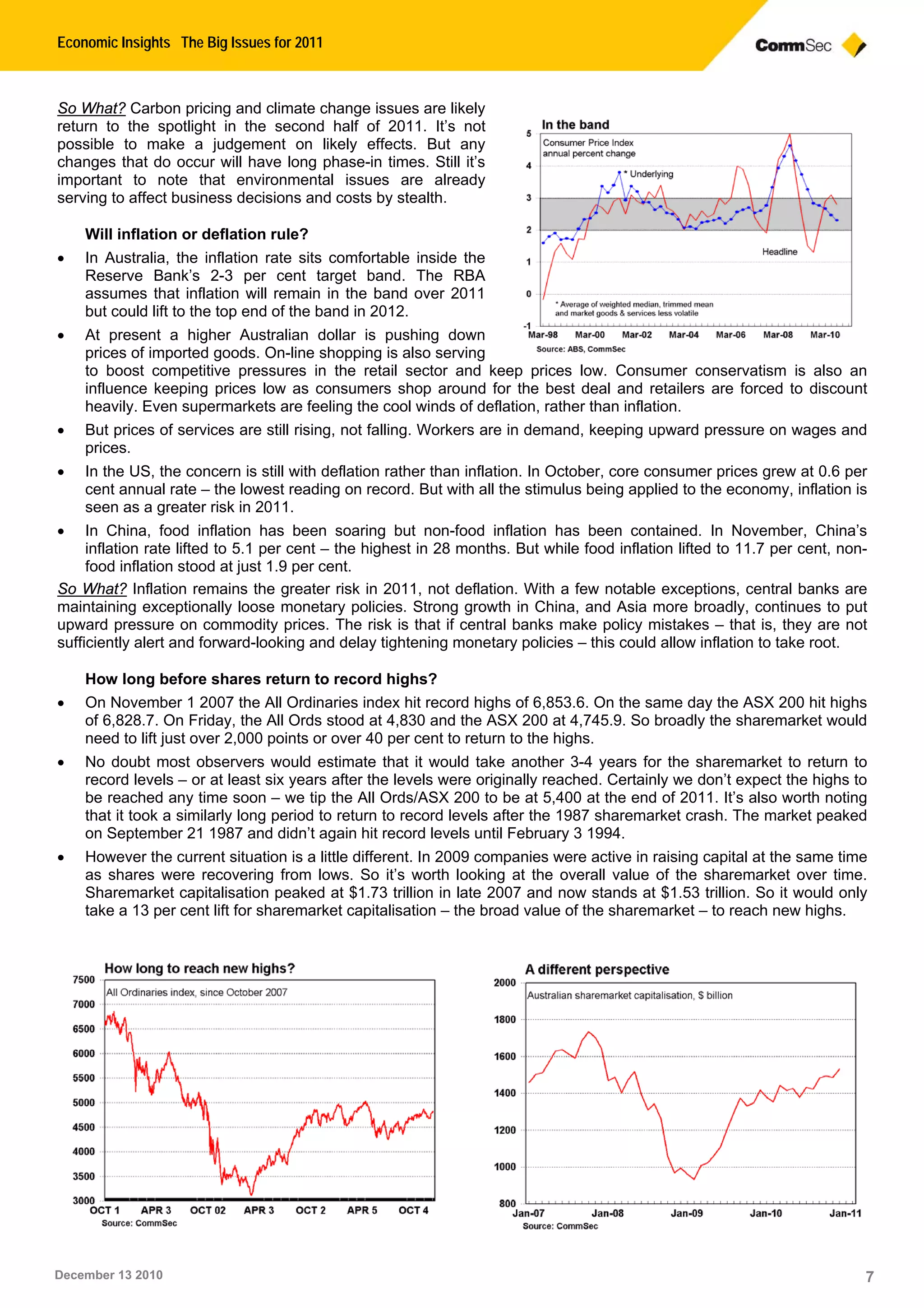 Economic Insights The Big Issues for 2011
December 13 2010 7
So What? Carbon pricing and climate change issues are likely
return to the spotlight in the second half of 2011. It’s not
possible to make a judgement on likely effects. But any
changes that do occur will have long phase-in times. Still it’s
important to note that environmental issues are already
serving to affect business decisions and costs by stealth.
Will inflation or deflation rule?
• In Australia, the inflation rate sits comfortable inside the
Reserve Bank’s 2-3 per cent target band. The RBA
assumes that inflation will remain in the band over 2011
but could lift to the top end of the band in 2012.
• At present a higher Australian dollar is pushing down
prices of imported goods. On-line shopping is also serving
to boost competitive pressures in the retail sector and keep prices low. Consumer conservatism is also an
influence keeping prices low as consumers shop around for the best deal and retailers are forced to discount
heavily. Even supermarkets are feeling the cool winds of deflation, rather than inflation.
• But prices of services are still rising, not falling. Workers are in demand, keeping upward pressure on wages and
prices.
• In the US, the concern is still with deflation rather than inflation. In October, core consumer prices grew at 0.6 per
cent annual rate – the lowest reading on record. But with all the stimulus being applied to the economy, inflation is
seen as a greater risk in 2011.
• In China, food inflation has been soaring but non-food inflation has been contained. In November, China’s
inflation rate lifted to 5.1 per cent – the highest in 28 months. But while food inflation lifted to 11.7 per cent, non-
food inflation stood at just 1.9 per cent.
So What? Inflation remains the greater risk in 2011, not deflation. With a few notable exceptions, central banks are
maintaining exceptionally loose monetary policies. Strong growth in China, and Asia more broadly, continues to put
upward pressure on commodity prices. The risk is that if central banks make policy mistakes – that is, they are not
sufficiently alert and forward-looking and delay tightening monetary policies – this could allow inflation to take root.
How long before shares return to record highs?
• On November 1 2007 the All Ordinaries index hit record highs of 6,853.6. On the same day the ASX 200 hit highs
of 6,828.7. On Friday, the All Ords stood at 4,830 and the ASX 200 at 4,745.9. So broadly the sharemarket would
need to lift just over 2,000 points or over 40 per cent to return to the highs.
• No doubt most observers would estimate that it would take another 3-4 years for the sharemarket to return to
record levels – or at least six years after the levels were originally reached. Certainly we don’t expect the highs to
be reached any time soon – we tip the All Ords/ASX 200 to be at 5,400 at the end of 2011. It’s also worth noting
that it took a similarly long period to return to record levels after the 1987 sharemarket crash. The market peaked
on September 21 1987 and didn’t again hit record levels until February 3 1994.
• However the current situation is a little different. In 2009 companies were active in raising capital at the same time
as shares were recovering from lows. So it’s worth looking at the overall value of the sharemarket over time.
Sharemarket capitalisation peaked at $1.73 trillion in late 2007 and now stands at $1.53 trillion. So it would only
take a 13 per cent lift for sharemarket capitalisation – the broad value of the sharemarket – to reach new highs.
 