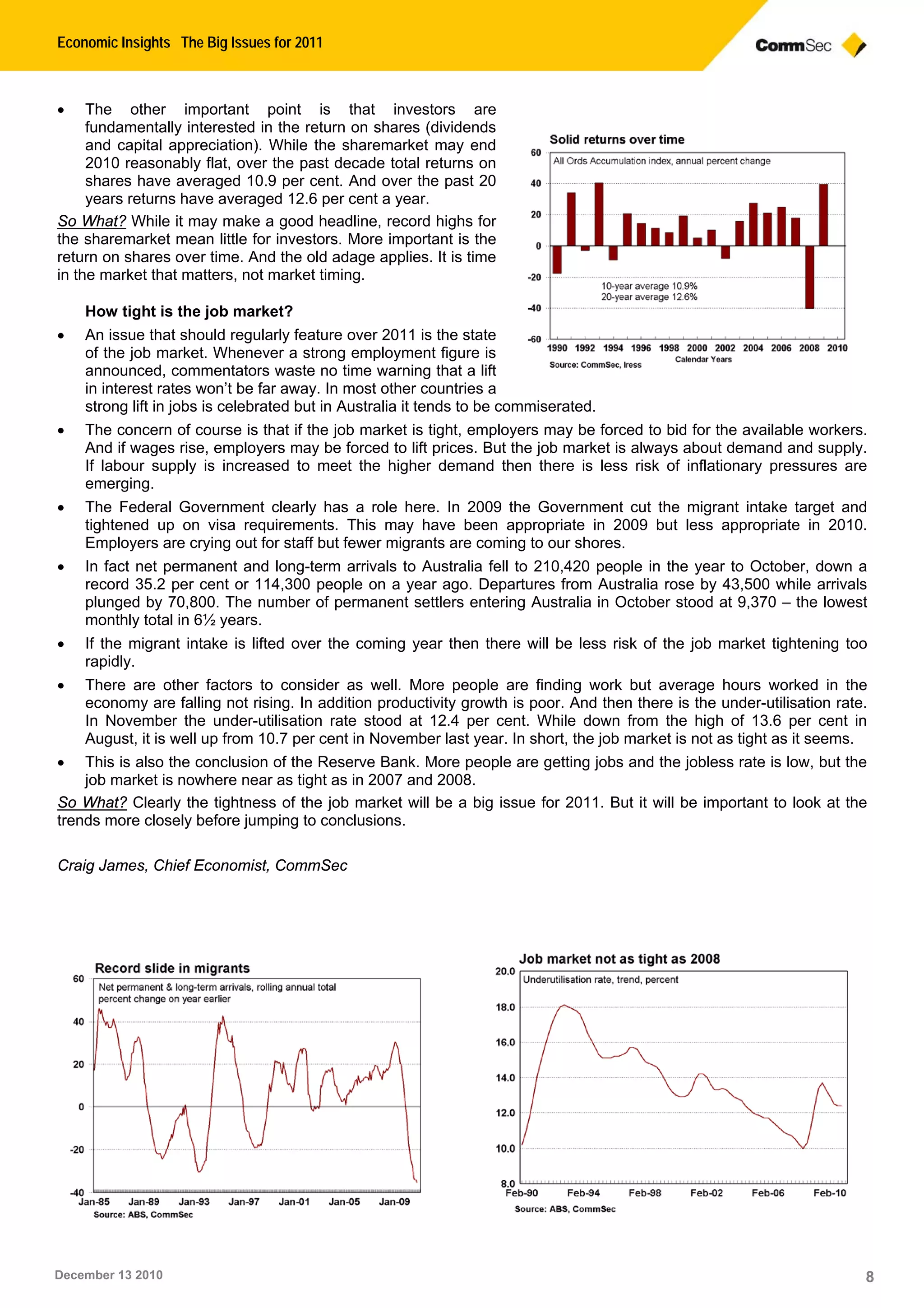 Economic Insights The Big Issues for 2011
December 13 2010 8
• The other important point is that investors are
fundamentally interested in the return on shares (dividends
and capital appreciation). While the sharemarket may end
2010 reasonably flat, over the past decade total returns on
shares have averaged 10.9 per cent. And over the past 20
years returns have averaged 12.6 per cent a year.
So What? While it may make a good headline, record highs for
the sharemarket mean little for investors. More important is the
return on shares over time. And the old adage applies. It is time
in the market that matters, not market timing.
How tight is the job market?
• An issue that should regularly feature over 2011 is the state
of the job market. Whenever a strong employment figure is
announced, commentators waste no time warning that a lift
in interest rates won’t be far away. In most other countries a
strong lift in jobs is celebrated but in Australia it tends to be commiserated.
• The concern of course is that if the job market is tight, employers may be forced to bid for the available workers.
And if wages rise, employers may be forced to lift prices. But the job market is always about demand and supply.
If labour supply is increased to meet the higher demand then there is less risk of inflationary pressures are
emerging.
• The Federal Government clearly has a role here. In 2009 the Government cut the migrant intake target and
tightened up on visa requirements. This may have been appropriate in 2009 but less appropriate in 2010.
Employers are crying out for staff but fewer migrants are coming to our shores.
• In fact net permanent and long-term arrivals to Australia fell to 210,420 people in the year to October, down a
record 35.2 per cent or 114,300 people on a year ago. Departures from Australia rose by 43,500 while arrivals
plunged by 70,800. The number of permanent settlers entering Australia in October stood at 9,370 – the lowest
monthly total in 6½ years.
• If the migrant intake is lifted over the coming year then there will be less risk of the job market tightening too
rapidly.
• There are other factors to consider as well. More people are finding work but average hours worked in the
economy are falling not rising. In addition productivity growth is poor. And then there is the under-utilisation rate.
In November the under-utilisation rate stood at 12.4 per cent. While down from the high of 13.6 per cent in
August, it is well up from 10.7 per cent in November last year. In short, the job market is not as tight as it seems.
• This is also the conclusion of the Reserve Bank. More people are getting jobs and the jobless rate is low, but the
job market is nowhere near as tight as in 2007 and 2008.
So What? Clearly the tightness of the job market will be a big issue for 2011. But it will be important to look at the
trends more closely before jumping to conclusions.
Craig James, Chief Economist, CommSec
 