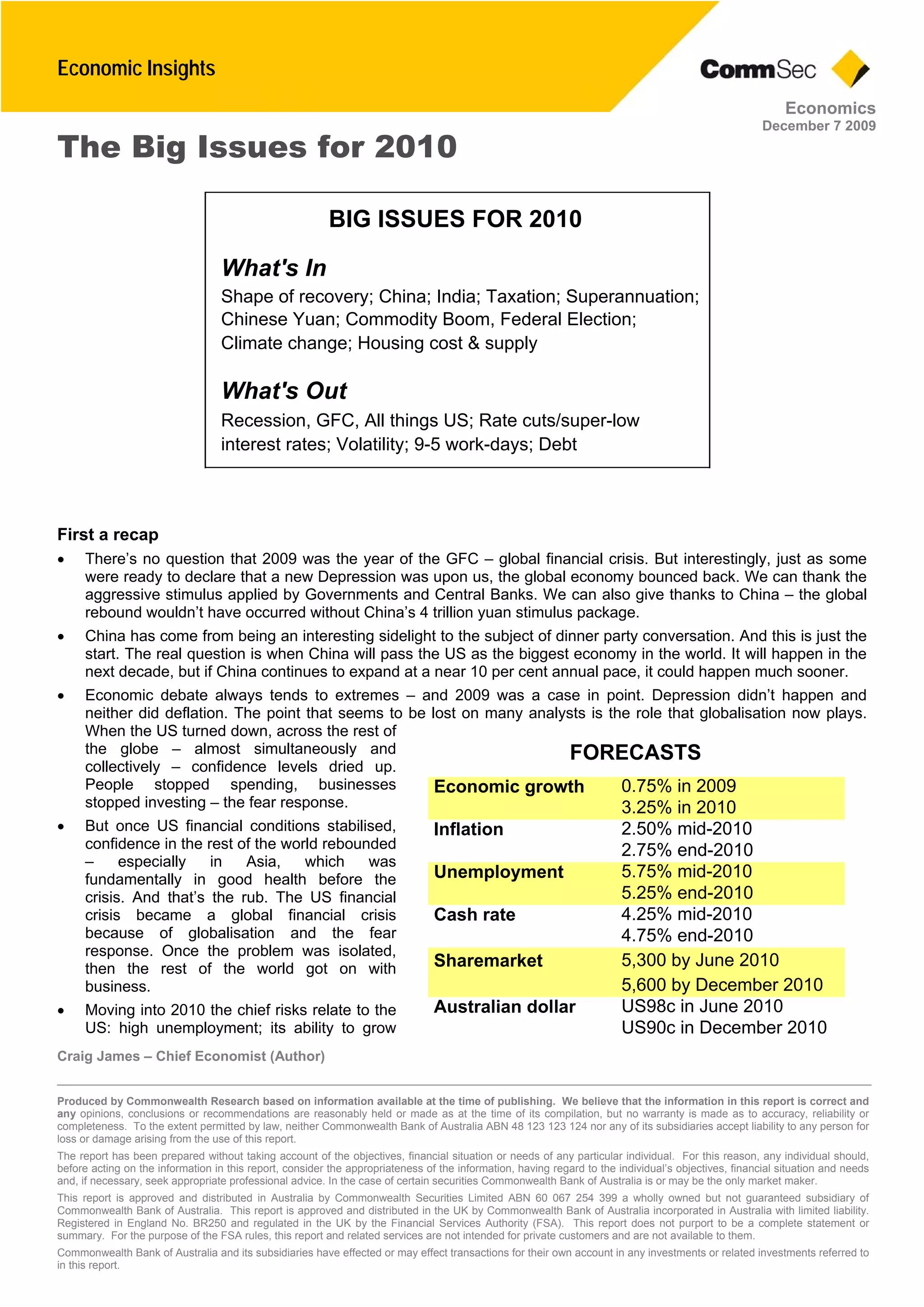 Economic Insights
Craig James – Chief Economist (Author)
Produced by Commonwealth Research based on information available at the time of publishing. We believe that the information in this report is correct and
any opinions, conclusions or recommendations are reasonably held or made as at the time of its compilation, but no warranty is made as to accuracy, reliability or
completeness. To the extent permitted by law, neither Commonwealth Bank of Australia ABN 48 123 123 124 nor any of its subsidiaries accept liability to any person for
loss or damage arising from the use of this report.
The report has been prepared without taking account of the objectives, financial situation or needs of any particular individual. For this reason, any individual should,
before acting on the information in this report, consider the appropriateness of the information, having regard to the individual’s objectives, financial situation and needs
and, if necessary, seek appropriate professional advice. In the case of certain securities Commonwealth Bank of Australia is or may be the only market maker.
This report is approved and distributed in Australia by Commonwealth Securities Limited ABN 60 067 254 399 a wholly owned but not guaranteed subsidiary of
Commonwealth Bank of Australia. This report is approved and distributed in the UK by Commonwealth Bank of Australia incorporated in Australia with limited liability.
Registered in England No. BR250 and regulated in the UK by the Financial Services Authority (FSA). This report does not purport to be a complete statement or
summary. For the purpose of the FSA rules, this report and related services are not intended for private customers and are not available to them.
Commonwealth Bank of Australia and its subsidiaries have effected or may effect transactions for their own account in any investments or related investments referred to
in this report.
Economics
December 7 2009
FORECASTS
0.75% in 2009Economic growth
3.25% in 2010
2.50% mid-2010Inflation
2.75% end-2010
5.75% mid-2010Unemployment
5.25% end-2010
4.25% mid-2010Cash rate
4.75% end-2010
5,300 by June 2010Sharemarket
5,600 by December 2010
US98c in June 2010Australian dollar
US90c in December 2010
The Big Issues for 2010
First a recap
 There’s no question that 2009 was the year of the GFC – global financial crisis. But interestingly, just as some
were ready to declare that a new Depression was upon us, the global economy bounced back. We can thank the
aggressive stimulus applied by Governments and Central Banks. We can also give thanks to China – the global
rebound wouldn’t have occurred without China’s 4 trillion yuan stimulus package.
 China has come from being an interesting sidelight to the subject of dinner party conversation. And this is just the
start. The real question is when China will pass the US as the biggest economy in the world. It will happen in the
next decade, but if China continues to expand at a near 10 per cent annual pace, it could happen much sooner.
 Economic debate always tends to extremes – and 2009 was a case in point. Depression didn’t happen and
neither did deflation. The point that seems to be lost on many analysts is the role that globalisation now plays.
When the US turned down, across the rest of
the globe – almost simultaneously and
collectively – confidence levels dried up.
People stopped spending, businesses
stopped investing – the fear response.
 But once US financial conditions stabilised,
confidence in the rest of the world rebounded
– especially in Asia, which was
fundamentally in good health before the
crisis. And that’s the rub. The US financial
crisis became a global financial crisis
because of globalisation and the fear
response. Once the problem was isolated,
then the rest of the world got on with
business.
 Moving into 2010 the chief risks relate to the
US: high unemployment; its ability to grow
BIG ISSUES FOR 2010
What's In
Shape of recovery; China; India; Taxation; Superannuation;
Chinese Yuan; Commodity Boom, Federal Election;
Climate change; Housing cost & supply
What's Out
Recession, GFC, All things US; Rate cuts/super-low
interest rates; Volatility; 9-5 work-days; Debt
 