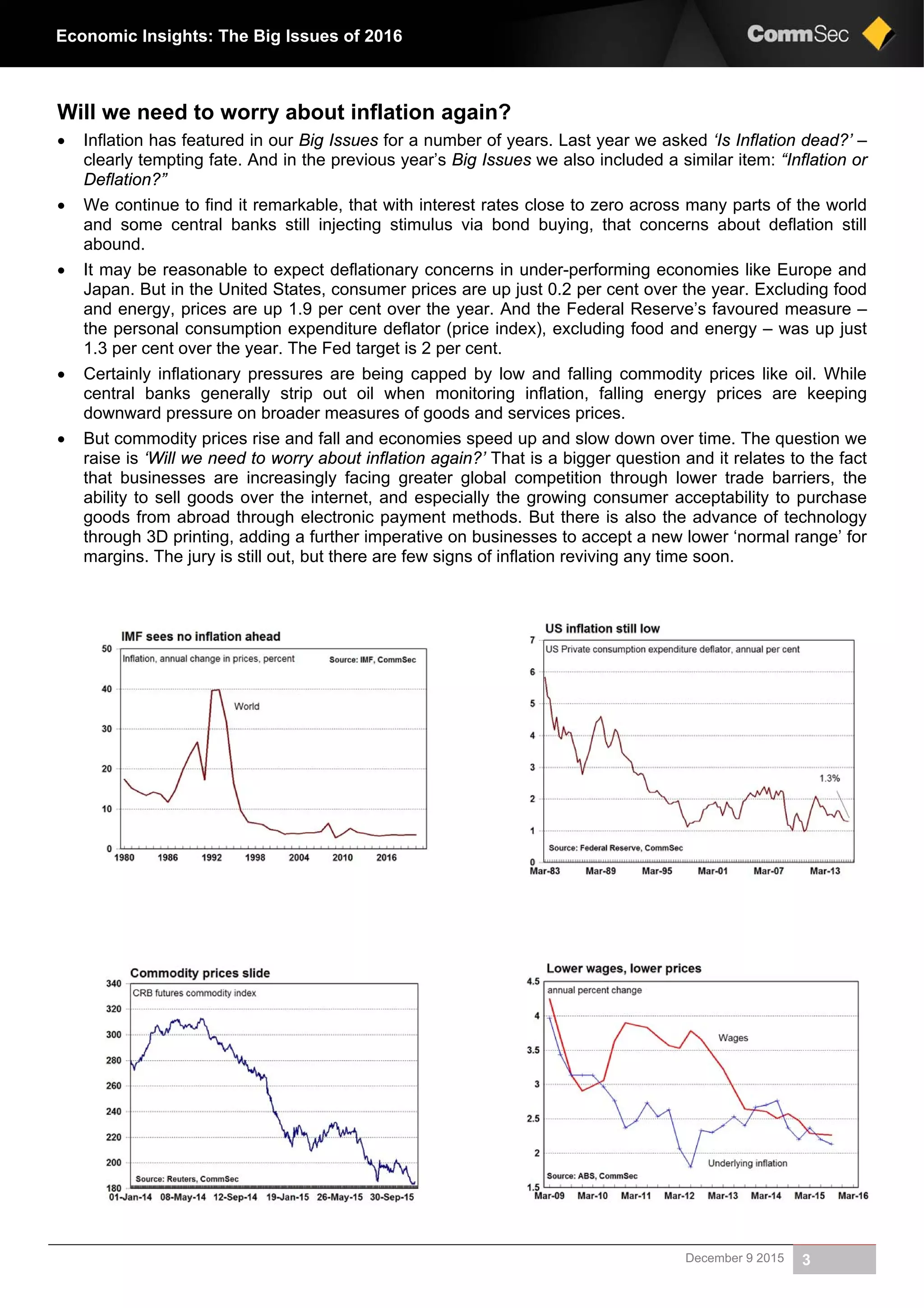 December 9 2015 3
Economic Insights: The Big Issues of 2016
Will we need to worry about inflation again?
 Inflation has featured in our Big Issues for a number of years. Last year we asked ‘Is Inflation dead?’ –
clearly tempting fate. And in the previous year’s Big Issues we also included a similar item: “Inflation or
Deflation?”
 We continue to find it remarkable, that with interest rates close to zero across many parts of the world
and some central banks still injecting stimulus via bond buying, that concerns about deflation still
abound.
 It may be reasonable to expect deflationary concerns in under-performing economies like Europe and
Japan. But in the United States, consumer prices are up just 0.2 per cent over the year. Excluding food
and energy, prices are up 1.9 per cent over the year. And the Federal Reserve’s favoured measure –
the personal consumption expenditure deflator (price index), excluding food and energy – was up just
1.3 per cent over the year. The Fed target is 2 per cent.
 Certainly inflationary pressures are being capped by low and falling commodity prices like oil. While
central banks generally strip out oil when monitoring inflation, falling energy prices are keeping
downward pressure on broader measures of goods and services prices.
 But commodity prices rise and fall and economies speed up and slow down over time. The question we
raise is ‘Will we need to worry about inflation again?’ That is a bigger question and it relates to the fact
that businesses are increasingly facing greater global competition through lower trade barriers, the
ability to sell goods over the internet, and especially the growing consumer acceptability to purchase
goods from abroad through electronic payment methods. But there is also the advance of technology
through 3D printing, adding a further imperative on businesses to accept a new lower ‘normal range’ for
margins. The jury is still out, but there are few signs of inflation reviving any time soon.
 
