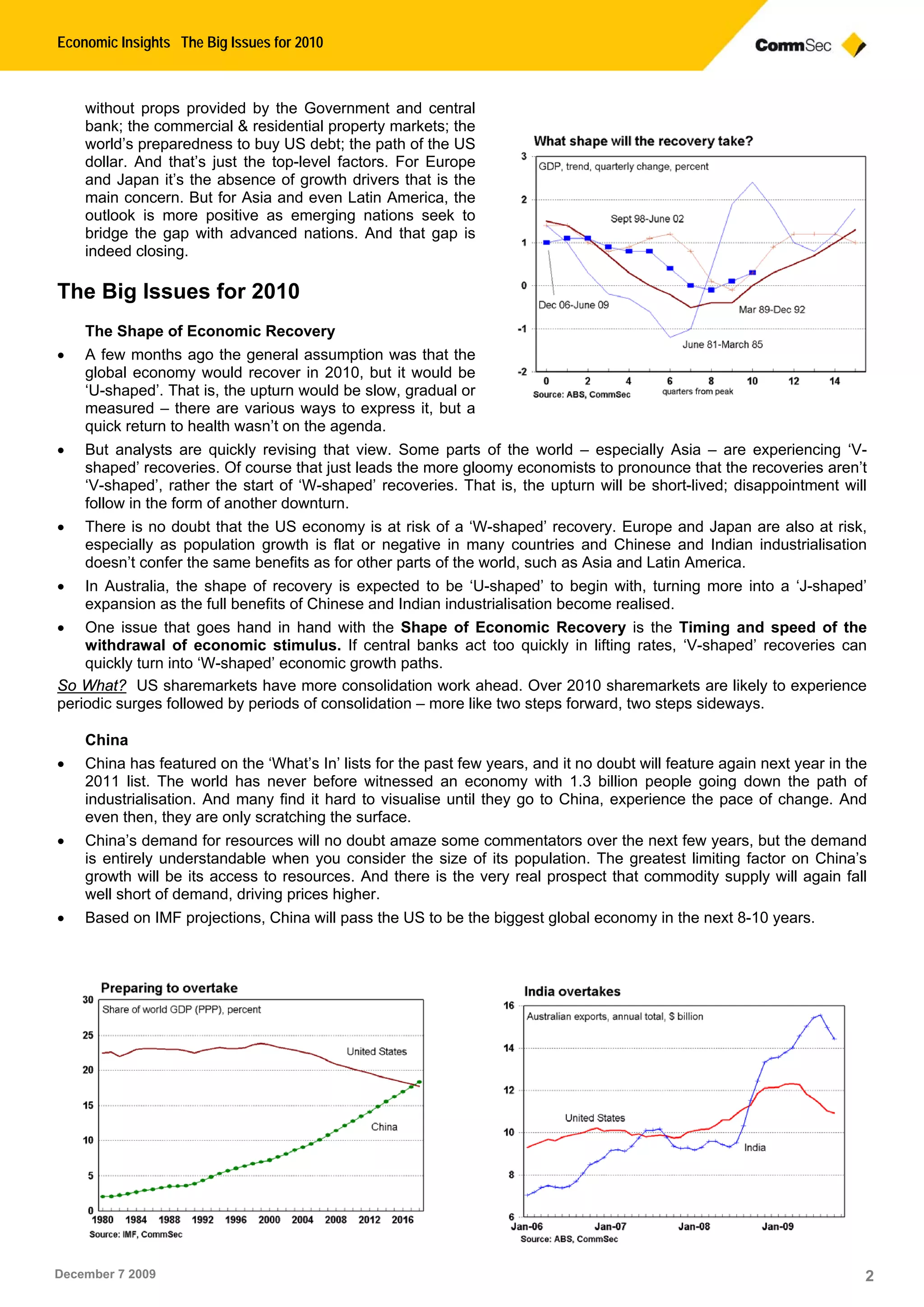 Economic Insights The Big Issues for 2010
December 7 2009 2
without props provided by the Government and central
bank; the commercial & residential property markets; the
world’s preparedness to buy US debt; the path of the US
dollar. And that’s just the top-level factors. For Europe
and Japan it’s the absence of growth drivers that is the
main concern. But for Asia and even Latin America, the
outlook is more positive as emerging nations seek to
bridge the gap with advanced nations. And that gap is
indeed closing.
The Big Issues for 2010
The Shape of Economic Recovery
 A few months ago the general assumption was that the
global economy would recover in 2010, but it would be
‘U-shaped’. That is, the upturn would be slow, gradual or
measured – there are various ways to express it, but a
quick return to health wasn’t on the agenda.
 But analysts are quickly revising that view. Some parts of the world – especially Asia – are experiencing ‘V-
shaped’ recoveries. Of course that just leads the more gloomy economists to pronounce that the recoveries aren’t
‘V-shaped’, rather the start of ‘W-shaped’ recoveries. That is, the upturn will be short-lived; disappointment will
follow in the form of another downturn.
 There is no doubt that the US economy is at risk of a ‘W-shaped’ recovery. Europe and Japan are also at risk,
especially as population growth is flat or negative in many countries and Chinese and Indian industrialisation
doesn’t confer the same benefits as for other parts of the world, such as Asia and Latin America.
 In Australia, the shape of recovery is expected to be ‘U-shaped’ to begin with, turning more into a ‘J-shaped’
expansion as the full benefits of Chinese and Indian industrialisation become realised.
 One issue that goes hand in hand with the Shape of Economic Recovery is the Timing and speed of the
withdrawal of economic stimulus. If central banks act too quickly in lifting rates, ‘V-shaped’ recoveries can
quickly turn into ‘W-shaped’ economic growth paths.
So What? US sharemarkets have more consolidation work ahead. Over 2010 sharemarkets are likely to experience
periodic surges followed by periods of consolidation – more like two steps forward, two steps sideways.
China
 China has featured on the ‘What’s In’ lists for the past few years, and it no doubt will feature again next year in the
2011 list. The world has never before witnessed an economy with 1.3 billion people going down the path of
industrialisation. And many find it hard to visualise until they go to China, experience the pace of change. And
even then, they are only scratching the surface.
 China’s demand for resources will no doubt amaze some commentators over the next few years, but the demand
is entirely understandable when you consider the size of its population. The greatest limiting factor on China’s
growth will be its access to resources. And there is the very real prospect that commodity supply will again fall
well short of demand, driving prices higher.
 Based on IMF projections, China will pass the US to be the biggest global economy in the next 8-10 years.
 