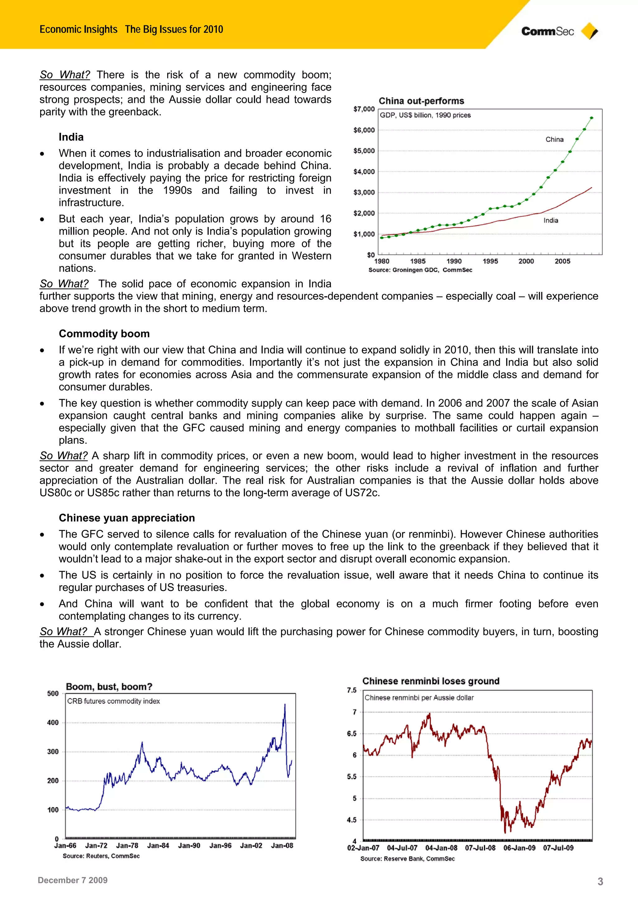Economic Insights The Big Issues for 2010
December 7 2009 3
So What? There is the risk of a new commodity boom;
resources companies, mining services and engineering face
strong prospects; and the Aussie dollar could head towards
parity with the greenback.
India
 When it comes to industrialisation and broader economic
development, India is probably a decade behind China.
India is effectively paying the price for restricting foreign
investment in the 1990s and failing to invest in
infrastructure.
 But each year, India’s population grows by around 16
million people. And not only is India’s population growing
but its people are getting richer, buying more of the
consumer durables that we take for granted in Western
nations.
So What? The solid pace of economic expansion in India
further supports the view that mining, energy and resources-dependent companies – especially coal – will experience
above trend growth in the short to medium term.
Commodity boom
 If we’re right with our view that China and India will continue to expand solidly in 2010, then this will translate into
a pick-up in demand for commodities. Importantly it’s not just the expansion in China and India but also solid
growth rates for economies across Asia and the commensurate expansion of the middle class and demand for
consumer durables.
 The key question is whether commodity supply can keep pace with demand. In 2006 and 2007 the scale of Asian
expansion caught central banks and mining companies alike by surprise. The same could happen again –
especially given that the GFC caused mining and energy companies to mothball facilities or curtail expansion
plans.
So What? A sharp lift in commodity prices, or even a new boom, would lead to higher investment in the resources
sector and greater demand for engineering services; the other risks include a revival of inflation and further
appreciation of the Australian dollar. The real risk for Australian companies is that the Aussie dollar holds above
US80c or US85c rather than returns to the long-term average of US72c.
Chinese yuan appreciation
 The GFC served to silence calls for revaluation of the Chinese yuan (or renminbi). However Chinese authorities
would only contemplate revaluation or further moves to free up the link to the greenback if they believed that it
wouldn’t lead to a major shake-out in the export sector and disrupt overall economic expansion.
 The US is certainly in no position to force the revaluation issue, well aware that it needs China to continue its
regular purchases of US treasuries.
 And China will want to be confident that the global economy is on a much firmer footing before even
contemplating changes to its currency.
So What? A stronger Chinese yuan would lift the purchasing power for Chinese commodity buyers, in turn, boosting
the Aussie dollar.
 