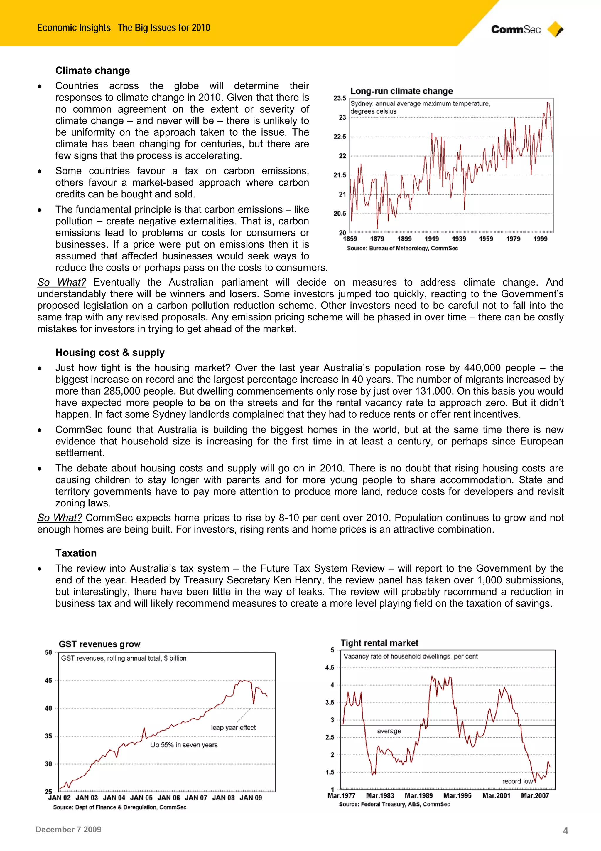 Economic Insights The Big Issues for 2010
December 7 2009 4
Climate change
 Countries across the globe will determine their
responses to climate change in 2010. Given that there is
no common agreement on the extent or severity of
climate change – and never will be – there is unlikely to
be uniformity on the approach taken to the issue. The
climate has been changing for centuries, but there are
few signs that the process is accelerating.
 Some countries favour a tax on carbon emissions,
others favour a market-based approach where carbon
credits can be bought and sold.
 The fundamental principle is that carbon emissions – like
pollution – create negative externalities. That is, carbon
emissions lead to problems or costs for consumers or
businesses. If a price were put on emissions then it is
assumed that affected businesses would seek ways to
reduce the costs or perhaps pass on the costs to consumers.
So What? Eventually the Australian parliament will decide on measures to address climate change. And
understandably there will be winners and losers. Some investors jumped too quickly, reacting to the Government’s
proposed legislation on a carbon pollution reduction scheme. Other investors need to be careful not to fall into the
same trap with any revised proposals. Any emission pricing scheme will be phased in over time – there can be costly
mistakes for investors in trying to get ahead of the market.
Housing cost & supply
 Just how tight is the housing market? Over the last year Australia’s population rose by 440,000 people – the
biggest increase on record and the largest percentage increase in 40 years. The number of migrants increased by
more than 285,000 people. But dwelling commencements only rose by just over 131,000. On this basis you would
have expected more people to be on the streets and for the rental vacancy rate to approach zero. But it didn’t
happen. In fact some Sydney landlords complained that they had to reduce rents or offer rent incentives.
 CommSec found that Australia is building the biggest homes in the world, but at the same time there is new
evidence that household size is increasing for the first time in at least a century, or perhaps since European
settlement.
 The debate about housing costs and supply will go on in 2010. There is no doubt that rising housing costs are
causing children to stay longer with parents and for more young people to share accommodation. State and
territory governments have to pay more attention to produce more land, reduce costs for developers and revisit
zoning laws.
So What? CommSec expects home prices to rise by 8-10 per cent over 2010. Population continues to grow and not
enough homes are being built. For investors, rising rents and home prices is an attractive combination.
Taxation
 The review into Australia’s tax system – the Future Tax System Review – will report to the Government by the
end of the year. Headed by Treasury Secretary Ken Henry, the review panel has taken over 1,000 submissions,
but interestingly, there have been little in the way of leaks. The review will probably recommend a reduction in
business tax and will likely recommend measures to create a more level playing field on the taxation of savings.
 