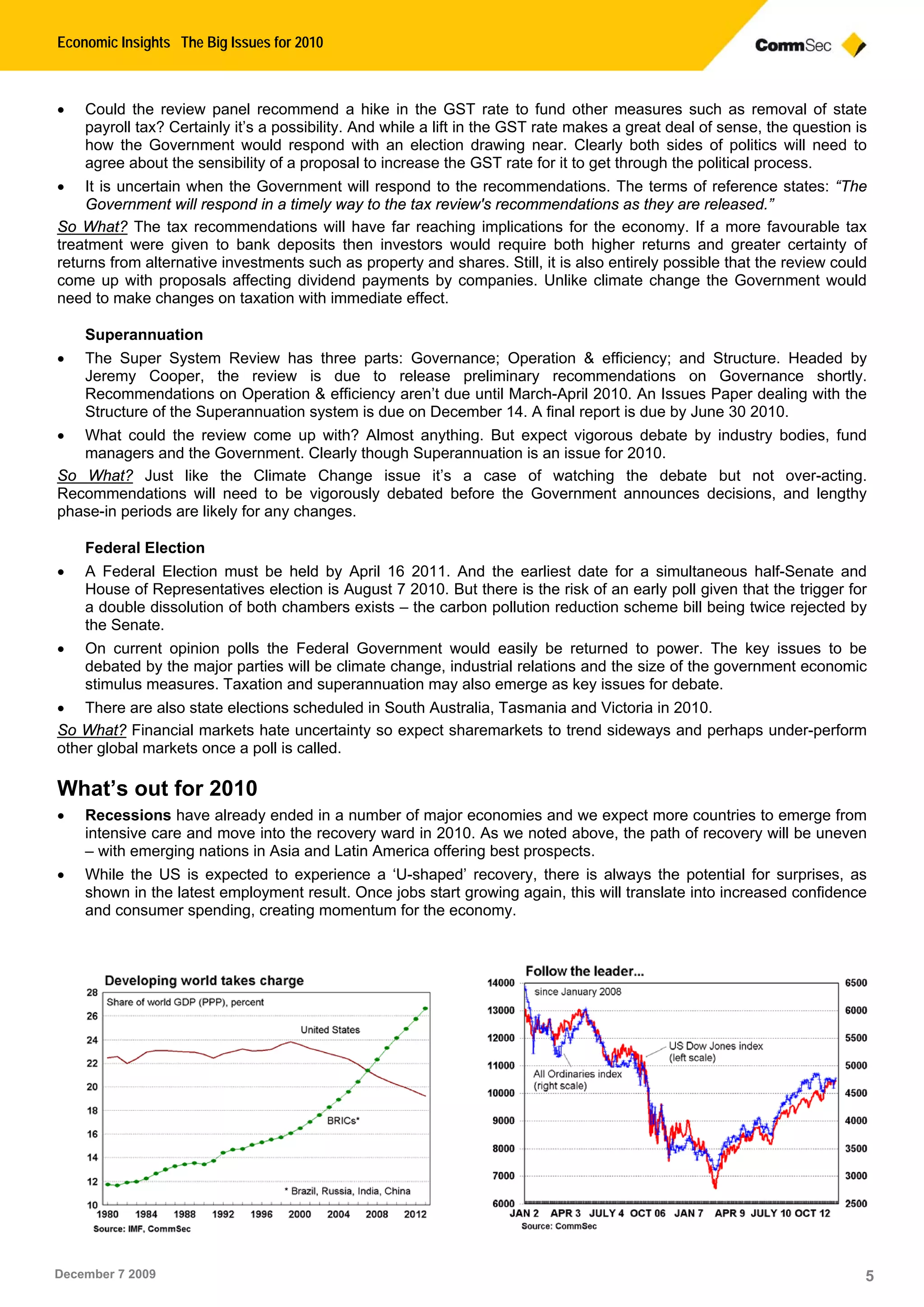 Economic Insights The Big Issues for 2010
December 7 2009 5
 Could the review panel recommend a hike in the GST rate to fund other measures such as removal of state
payroll tax? Certainly it’s a possibility. And while a lift in the GST rate makes a great deal of sense, the question is
how the Government would respond with an election drawing near. Clearly both sides of politics will need to
agree about the sensibility of a proposal to increase the GST rate for it to get through the political process.
 It is uncertain when the Government will respond to the recommendations. The terms of reference states: “The
Government will respond in a timely way to the tax review's recommendations as they are released.”
So What? The tax recommendations will have far reaching implications for the economy. If a more favourable tax
treatment were given to bank deposits then investors would require both higher returns and greater certainty of
returns from alternative investments such as property and shares. Still, it is also entirely possible that the review could
come up with proposals affecting dividend payments by companies. Unlike climate change the Government would
need to make changes on taxation with immediate effect.
Superannuation
 The Super System Review has three parts: Governance; Operation & efficiency; and Structure. Headed by
Jeremy Cooper, the review is due to release preliminary recommendations on Governance shortly.
Recommendations on Operation & efficiency aren’t due until March-April 2010. An Issues Paper dealing with the
Structure of the Superannuation system is due on December 14. A final report is due by June 30 2010.
 What could the review come up with? Almost anything. But expect vigorous debate by industry bodies, fund
managers and the Government. Clearly though Superannuation is an issue for 2010.
So What? Just like the Climate Change issue it’s a case of watching the debate but not over-acting.
Recommendations will need to be vigorously debated before the Government announces decisions, and lengthy
phase-in periods are likely for any changes.
Federal Election
 A Federal Election must be held by April 16 2011. And the earliest date for a simultaneous half-Senate and
House of Representatives election is August 7 2010. But there is the risk of an early poll given that the trigger for
a double dissolution of both chambers exists – the carbon pollution reduction scheme bill being twice rejected by
the Senate.
 On current opinion polls the Federal Government would easily be returned to power. The key issues to be
debated by the major parties will be climate change, industrial relations and the size of the government economic
stimulus measures. Taxation and superannuation may also emerge as key issues for debate.
 There are also state elections scheduled in South Australia, Tasmania and Victoria in 2010.
So What? Financial markets hate uncertainty so expect sharemarkets to trend sideways and perhaps under-perform
other global markets once a poll is called.
What’s out for 2010
 Recessions have already ended in a number of major economies and we expect more countries to emerge from
intensive care and move into the recovery ward in 2010. As we noted above, the path of recovery will be uneven
– with emerging nations in Asia and Latin America offering best prospects.
 While the US is expected to experience a ‘U-shaped’ recovery, there is always the potential for surprises, as
shown in the latest employment result. Once jobs start growing again, this will translate into increased confidence
and consumer spending, creating momentum for the economy.
 