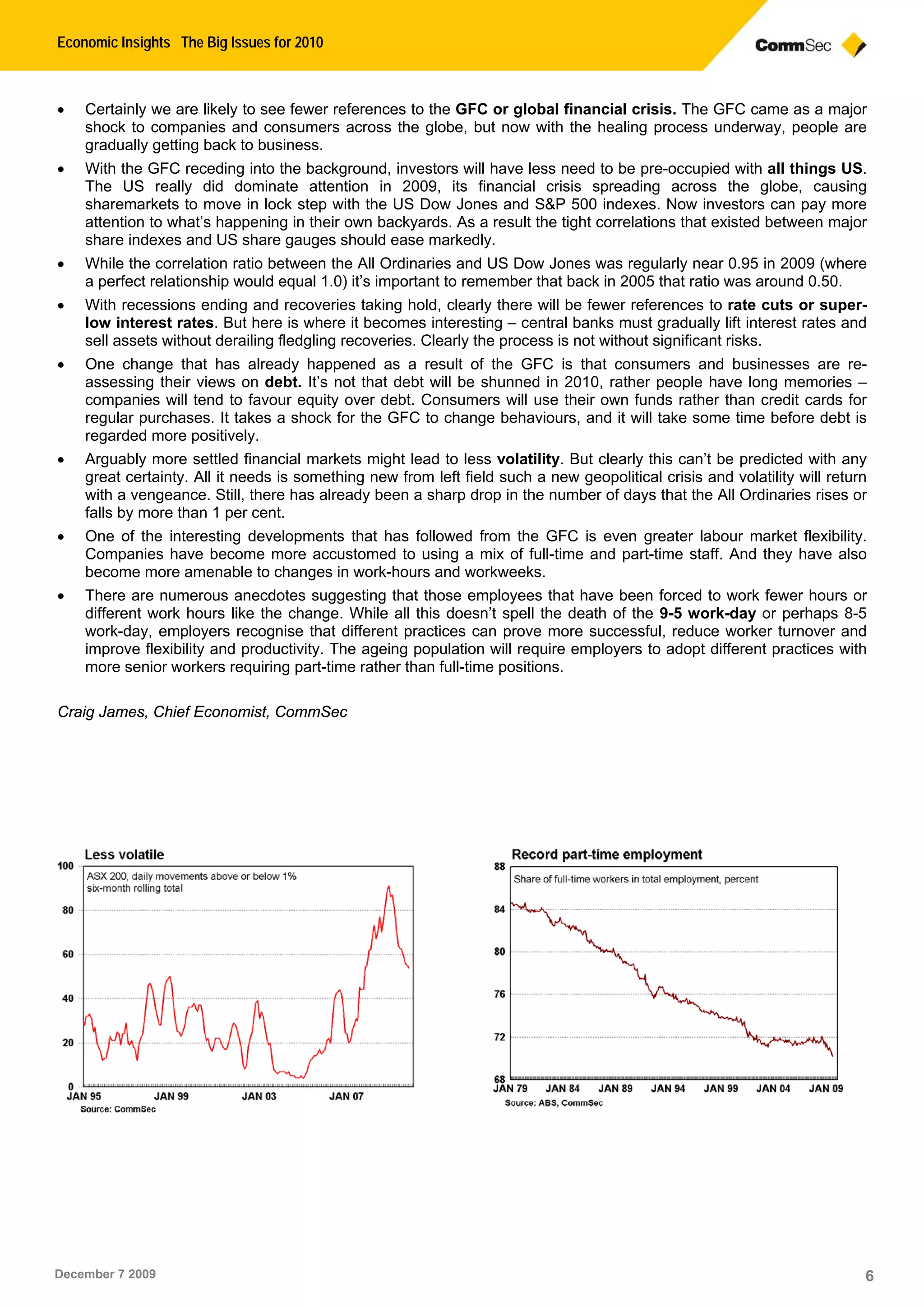 Economic Insights The Big Issues for 2010
December 7 2009 6
 Certainly we are likely to see fewer references to the GFC or global financial crisis. The GFC came as a major
shock to companies and consumers across the globe, but now with the healing process underway, people are
gradually getting back to business.
 With the GFC receding into the background, investors will have less need to be pre-occupied with all things US.
The US really did dominate attention in 2009, its financial crisis spreading across the globe, causing
sharemarkets to move in lock step with the US Dow Jones and S&P 500 indexes. Now investors can pay more
attention to what’s happening in their own backyards. As a result the tight correlations that existed between major
share indexes and US share gauges should ease markedly.
 While the correlation ratio between the All Ordinaries and US Dow Jones was regularly near 0.95 in 2009 (where
a perfect relationship would equal 1.0) it’s important to remember that back in 2005 that ratio was around 0.50.
 With recessions ending and recoveries taking hold, clearly there will be fewer references to rate cuts or super-
low interest rates. But here is where it becomes interesting – central banks must gradually lift interest rates and
sell assets without derailing fledgling recoveries. Clearly the process is not without significant risks.
 One change that has already happened as a result of the GFC is that consumers and businesses are re-
assessing their views on debt. It’s not that debt will be shunned in 2010, rather people have long memories –
companies will tend to favour equity over debt. Consumers will use their own funds rather than credit cards for
regular purchases. It takes a shock for the GFC to change behaviours, and it will take some time before debt is
regarded more positively.
 Arguably more settled financial markets might lead to less volatility. But clearly this can’t be predicted with any
great certainty. All it needs is something new from left field such a new geopolitical crisis and volatility will return
with a vengeance. Still, there has already been a sharp drop in the number of days that the All Ordinaries rises or
falls by more than 1 per cent.
 One of the interesting developments that has followed from the GFC is even greater labour market flexibility.
Companies have become more accustomed to using a mix of full-time and part-time staff. And they have also
become more amenable to changes in work-hours and workweeks.
 There are numerous anecdotes suggesting that those employees that have been forced to work fewer hours or
different work hours like the change. While all this doesn’t spell the death of the 9-5 work-day or perhaps 8-5
work-day, employers recognise that different practices can prove more successful, reduce worker turnover and
improve flexibility and productivity. The ageing population will require employers to adopt different practices with
more senior workers requiring part-time rather than full-time positions.
Craig James, Chief Economist, CommSec
 