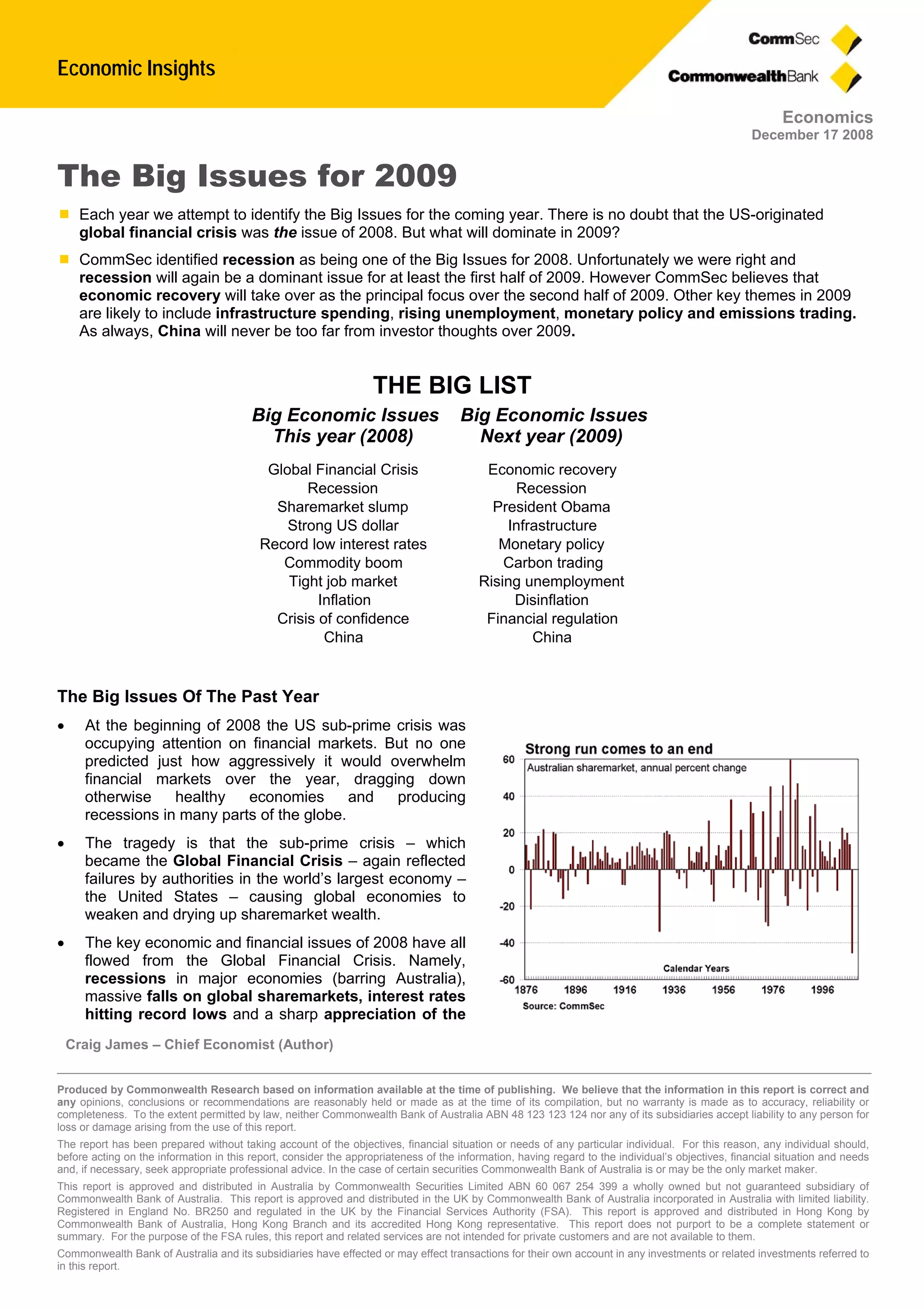 Economic Insights
Craig James – Chief Economist (Author)
Produced by Commonwealth Research based on information available at the time of publishing. We believe that the information in this report is correct and
any opinions, conclusions or recommendations are reasonably held or made as at the time of its compilation, but no warranty is made as to accuracy, reliability or
completeness. To the extent permitted by law, neither Commonwealth Bank of Australia ABN 48 123 123 124 nor any of its subsidiaries accept liability to any person for
loss or damage arising from the use of this report.
The report has been prepared without taking account of the objectives, financial situation or needs of any particular individual. For this reason, any individual should,
before acting on the information in this report, consider the appropriateness of the information, having regard to the individual’s objectives, financial situation and needs
and, if necessary, seek appropriate professional advice. In the case of certain securities Commonwealth Bank of Australia is or may be the only market maker.
This report is approved and distributed in Australia by Commonwealth Securities Limited ABN 60 067 254 399 a wholly owned but not guaranteed subsidiary of
Commonwealth Bank of Australia. This report is approved and distributed in the UK by Commonwealth Bank of Australia incorporated in Australia with limited liability.
Registered in England No. BR250 and regulated in the UK by the Financial Services Authority (FSA). This report is approved and distributed in Hong Kong by
Commonwealth Bank of Australia, Hong Kong Branch and its accredited Hong Kong representative. This report does not purport to be a complete statement or
summary. For the purpose of the FSA rules, this report and related services are not intended for private customers and are not available to them.
Commonwealth Bank of Australia and its subsidiaries have effected or may effect transactions for their own account in any investments or related investments referred to
in this report.
Economics
December 17 2008
The Big Issues for 2009
 Each year we attempt to identify the Big Issues for the coming year. There is no doubt that the US-originated
global financial crisis was the issue of 2008. But what will dominate in 2009?
 CommSec identified recession as being one of the Big Issues for 2008. Unfortunately we were right and
recession will again be a dominant issue for at least the first half of 2009. However CommSec believes that
economic recovery will take over as the principal focus over the second half of 2009. Other key themes in 2009
are likely to include infrastructure spending, rising unemployment, monetary policy and emissions trading.
As always, China will never be too far from investor thoughts over 2009.
The Big Issues Of The Past Year
 At the beginning of 2008 the US sub-prime crisis was
occupying attention on financial markets. But no one
predicted just how aggressively it would overwhelm
financial markets over the year, dragging down
otherwise healthy economies and producing
recessions in many parts of the globe.
 The tragedy is that the sub-prime crisis – which
became the Global Financial Crisis – again reflected
failures by authorities in the world’s largest economy –
the United States – causing global economies to
weaken and drying up sharemarket wealth.
 The key economic and financial issues of 2008 have all
flowed from the Global Financial Crisis. Namely,
recessions in major economies (barring Australia),
massive falls on global sharemarkets, interest rates
hitting record lows and a sharp appreciation of the
THE BIG LIST
Big Economic IssuesBig Economic Issues
Next year (2009)This year (2008)
Economic recoveryGlobal Financial Crisis
RecessionRecession
President ObamaSharemarket slump
InfrastructureStrong US dollar
Monetary policyRecord low interest rates
Carbon tradingCommodity boom
Rising unemploymentTight job market
DisinflationInflation
Financial regulationCrisis of confidence
ChinaChina
 