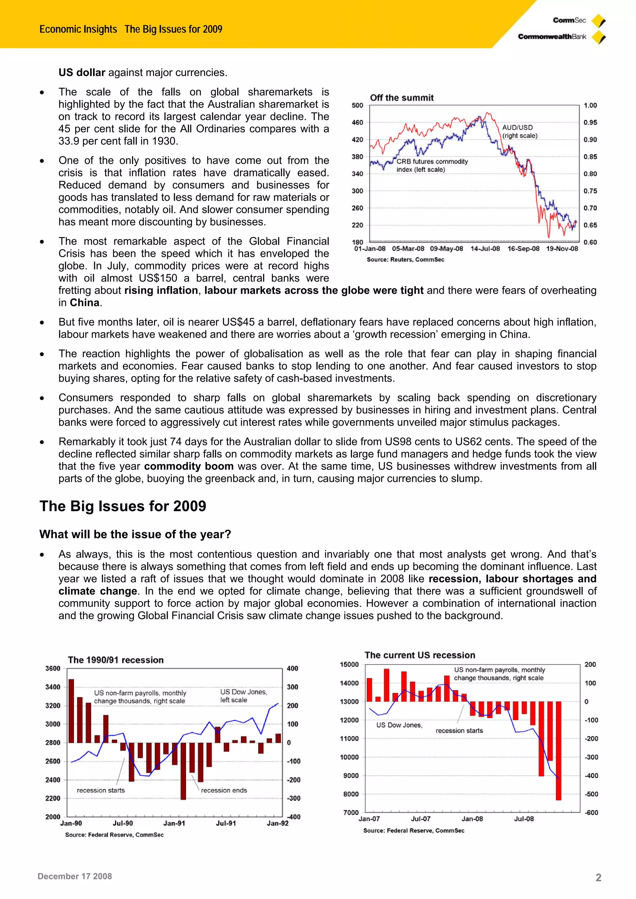 Economic Insights The Big Issues for 2009
December 17 2008 2
US dollar against major currencies.
 The scale of the falls on global sharemarkets is
highlighted by the fact that the Australian sharemarket is
on track to record its largest calendar year decline. The
45 per cent slide for the All Ordinaries compares with a
33.9 per cent fall in 1930.
 One of the only positives to have come out from the
crisis is that inflation rates have dramatically eased.
Reduced demand by consumers and businesses for
goods has translated to less demand for raw materials or
commodities, notably oil. And slower consumer spending
has meant more discounting by businesses.
 The most remarkable aspect of the Global Financial
Crisis has been the speed which it has enveloped the
globe. In July, commodity prices were at record highs
with oil almost US$150 a barrel, central banks were
fretting about rising inflation, labour markets across the globe were tight and there were fears of overheating
in China.
 But five months later, oil is nearer US$45 a barrel, deflationary fears have replaced concerns about high inflation,
labour markets have weakened and there are worries about a ‘growth recession’ emerging in China.
 The reaction highlights the power of globalisation as well as the role that fear can play in shaping financial
markets and economies. Fear caused banks to stop lending to one another. And fear caused investors to stop
buying shares, opting for the relative safety of cash-based investments.
 Consumers responded to sharp falls on global sharemarkets by scaling back spending on discretionary
purchases. And the same cautious attitude was expressed by businesses in hiring and investment plans. Central
banks were forced to aggressively cut interest rates while governments unveiled major stimulus packages.
 Remarkably it took just 74 days for the Australian dollar to slide from US98 cents to US62 cents. The speed of the
decline reflected similar sharp falls on commodity markets as large fund managers and hedge funds took the view
that the five year commodity boom was over. At the same time, US businesses withdrew investments from all
parts of the globe, buoying the greenback and, in turn, causing major currencies to slump.
The Big Issues for 2009
What will be the issue of the year?
 As always, this is the most contentious question and invariably one that most analysts get wrong. And that’s
because there is always something that comes from left field and ends up becoming the dominant influence. Last
year we listed a raft of issues that we thought would dominate in 2008 like recession, labour shortages and
climate change. In the end we opted for climate change, believing that there was a sufficient groundswell of
community support to force action by major global economies. However a combination of international inaction
and the growing Global Financial Crisis saw climate change issues pushed to the background.
 