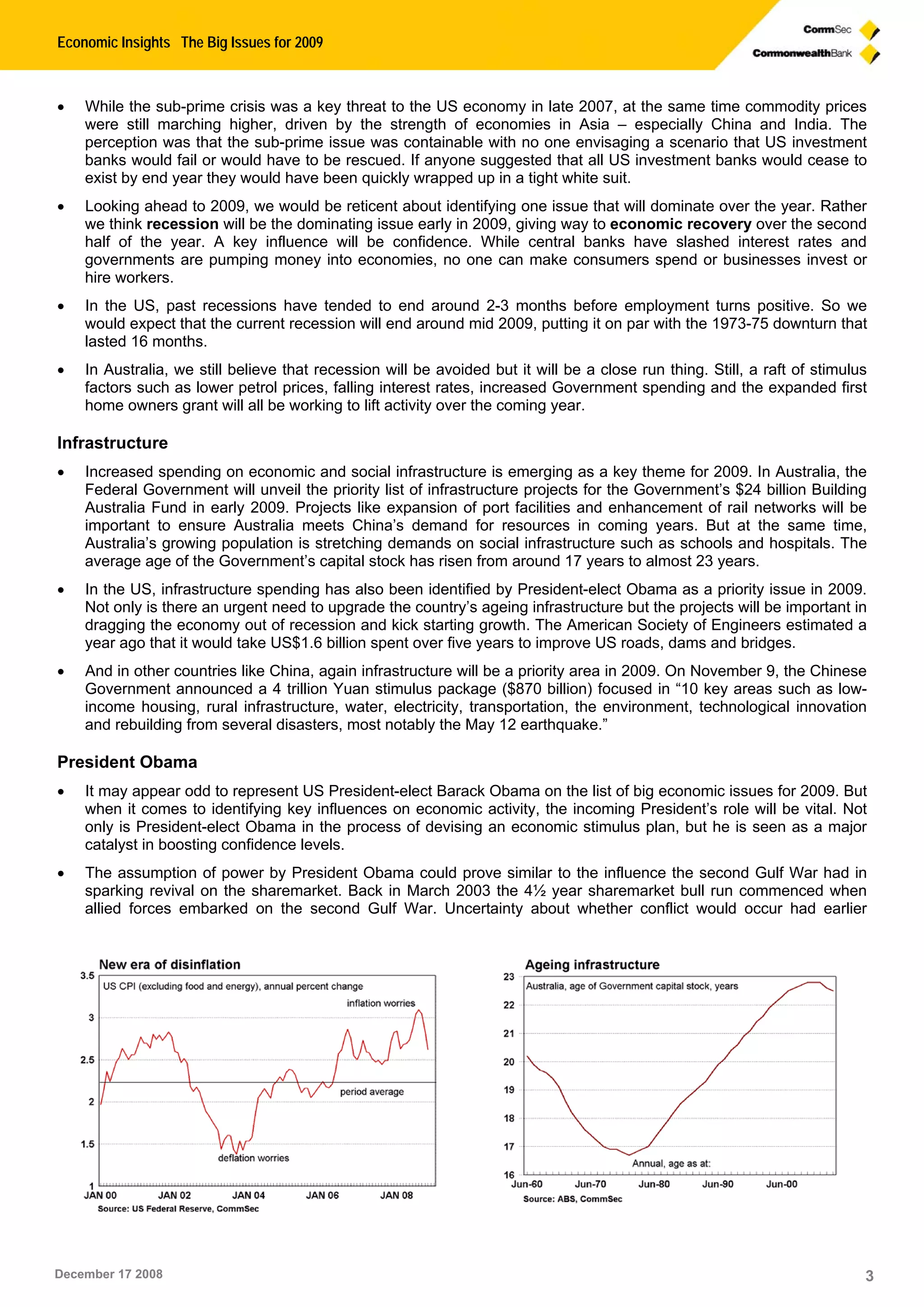 Economic Insights The Big Issues for 2009
December 17 2008 3
 While the sub-prime crisis was a key threat to the US economy in late 2007, at the same time commodity prices
were still marching higher, driven by the strength of economies in Asia – especially China and India. The
perception was that the sub-prime issue was containable with no one envisaging a scenario that US investment
banks would fail or would have to be rescued. If anyone suggested that all US investment banks would cease to
exist by end year they would have been quickly wrapped up in a tight white suit.
 Looking ahead to 2009, we would be reticent about identifying one issue that will dominate over the year. Rather
we think recession will be the dominating issue early in 2009, giving way to economic recovery over the second
half of the year. A key influence will be confidence. While central banks have slashed interest rates and
governments are pumping money into economies, no one can make consumers spend or businesses invest or
hire workers.
 In the US, past recessions have tended to end around 2-3 months before employment turns positive. So we
would expect that the current recession will end around mid 2009, putting it on par with the 1973-75 downturn that
lasted 16 months.
 In Australia, we still believe that recession will be avoided but it will be a close run thing. Still, a raft of stimulus
factors such as lower petrol prices, falling interest rates, increased Government spending and the expanded first
home owners grant will all be working to lift activity over the coming year.
Infrastructure
 Increased spending on economic and social infrastructure is emerging as a key theme for 2009. In Australia, the
Federal Government will unveil the priority list of infrastructure projects for the Government’s $24 billion Building
Australia Fund in early 2009. Projects like expansion of port facilities and enhancement of rail networks will be
important to ensure Australia meets China’s demand for resources in coming years. But at the same time,
Australia’s growing population is stretching demands on social infrastructure such as schools and hospitals. The
average age of the Government’s capital stock has risen from around 17 years to almost 23 years.
 In the US, infrastructure spending has also been identified by President-elect Obama as a priority issue in 2009.
Not only is there an urgent need to upgrade the country’s ageing infrastructure but the projects will be important in
dragging the economy out of recession and kick starting growth. The American Society of Engineers estimated a
year ago that it would take US$1.6 billion spent over five years to improve US roads, dams and bridges.
 And in other countries like China, again infrastructure will be a priority area in 2009. On November 9, the Chinese
Government announced a 4 trillion Yuan stimulus package ($870 billion) focused in “10 key areas such as low-
income housing, rural infrastructure, water, electricity, transportation, the environment, technological innovation
and rebuilding from several disasters, most notably the May 12 earthquake.”
President Obama
 It may appear odd to represent US President-elect Barack Obama on the list of big economic issues for 2009. But
when it comes to identifying key influences on economic activity, the incoming President’s role will be vital. Not
only is President-elect Obama in the process of devising an economic stimulus plan, but he is seen as a major
catalyst in boosting confidence levels.
 The assumption of power by President Obama could prove similar to the influence the second Gulf War had in
sparking revival on the sharemarket. Back in March 2003 the 4½ year sharemarket bull run commenced when
allied forces embarked on the second Gulf War. Uncertainty about whether conflict would occur had earlier
 