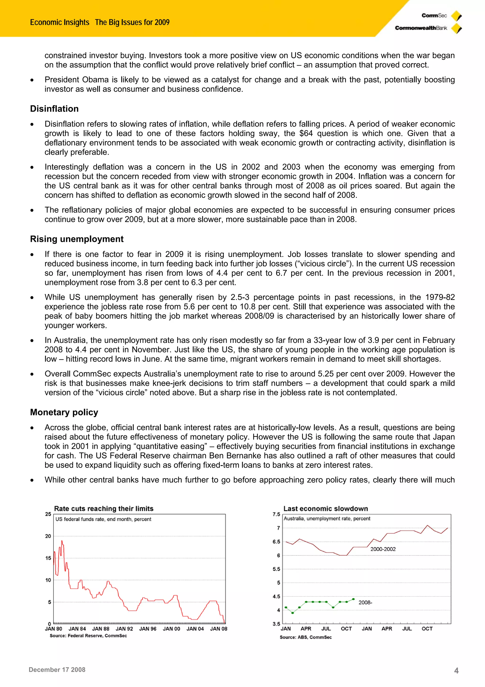 Economic Insights The Big Issues for 2009
December 17 2008 4
constrained investor buying. Investors took a more positive view on US economic conditions when the war began
on the assumption that the conflict would prove relatively brief conflict – an assumption that proved correct.
 President Obama is likely to be viewed as a catalyst for change and a break with the past, potentially boosting
investor as well as consumer and business confidence.
Disinflation
 Disinflation refers to slowing rates of inflation, while deflation refers to falling prices. A period of weaker economic
growth is likely to lead to one of these factors holding sway, the $64 question is which one. Given that a
deflationary environment tends to be associated with weak economic growth or contracting activity, disinflation is
clearly preferable.
 Interestingly deflation was a concern in the US in 2002 and 2003 when the economy was emerging from
recession but the concern receded from view with stronger economic growth in 2004. Inflation was a concern for
the US central bank as it was for other central banks through most of 2008 as oil prices soared. But again the
concern has shifted to deflation as economic growth slowed in the second half of 2008.
 The reflationary policies of major global economies are expected to be successful in ensuring consumer prices
continue to grow over 2009, but at a more slower, more sustainable pace than in 2008.
Rising unemployment
 If there is one factor to fear in 2009 it is rising unemployment. Job losses translate to slower spending and
reduced business income, in turn feeding back into further job losses (“vicious circle”). In the current US recession
so far, unemployment has risen from lows of 4.4 per cent to 6.7 per cent. In the previous recession in 2001,
unemployment rose from 3.8 per cent to 6.3 per cent.
 While US unemployment has generally risen by 2.5-3 percentage points in past recessions, in the 1979-82
experience the jobless rate rose from 5.6 per cent to 10.8 per cent. Still that experience was associated with the
peak of baby boomers hitting the job market whereas 2008/09 is characterised by an historically lower share of
younger workers.
 In Australia, the unemployment rate has only risen modestly so far from a 33-year low of 3.9 per cent in February
2008 to 4.4 per cent in November. Just like the US, the share of young people in the working age population is
low – hitting record lows in June. At the same time, migrant workers remain in demand to meet skill shortages.
 Overall CommSec expects Australia’s unemployment rate to rise to around 5.25 per cent over 2009. However the
risk is that businesses make knee-jerk decisions to trim staff numbers – a development that could spark a mild
version of the “vicious circle” noted above. But a sharp rise in the jobless rate is not contemplated.
Monetary policy
 Across the globe, official central bank interest rates are at historically-low levels. As a result, questions are being
raised about the future effectiveness of monetary policy. However the US is following the same route that Japan
took in 2001 in applying “quantitative easing” – effectively buying securities from financial institutions in exchange
for cash. The US Federal Reserve chairman Ben Bernanke has also outlined a raft of other measures that could
be used to expand liquidity such as offering fixed-term loans to banks at zero interest rates.
 While other central banks have much further to go before approaching zero policy rates, clearly there will much
 