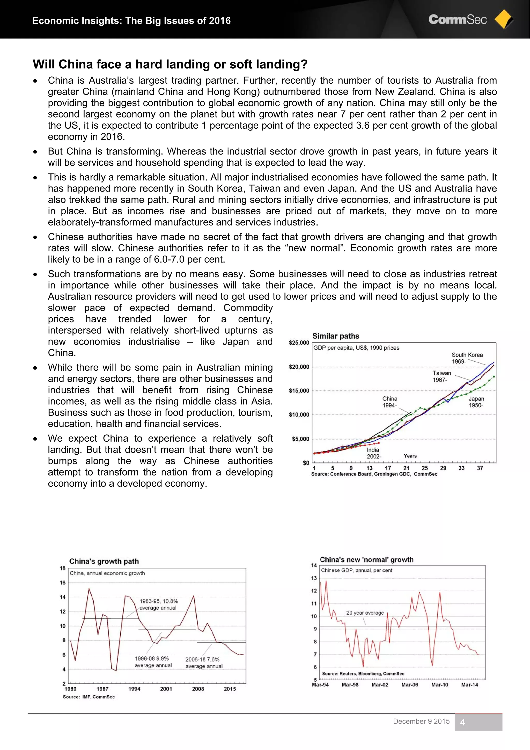 December 9 2015 4
Economic Insights: The Big Issues of 2016
Will China face a hard landing or soft landing?
 China is Australia’s largest trading partner. Further, recently the number of tourists to Australia from
greater China (mainland China and Hong Kong) outnumbered those from New Zealand. China is also
providing the biggest contribution to global economic growth of any nation. China may still only be the
second largest economy on the planet but with growth rates near 7 per cent rather than 2 per cent in
the US, it is expected to contribute 1 percentage point of the expected 3.6 per cent growth of the global
economy in 2016.
 But China is transforming. Whereas the industrial sector drove growth in past years, in future years it
will be services and household spending that is expected to lead the way.
 This is hardly a remarkable situation. All major industrialised economies have followed the same path. It
has happened more recently in South Korea, Taiwan and even Japan. And the US and Australia have
also trekked the same path. Rural and mining sectors initially drive economies, and infrastructure is put
in place. But as incomes rise and businesses are priced out of markets, they move on to more
elaborately-transformed manufactures and services industries.
 Chinese authorities have made no secret of the fact that growth drivers are changing and that growth
rates will slow. Chinese authorities refer to it as the “new normal”. Economic growth rates are more
likely to be in a range of 6.0-7.0 per cent.
 Such transformations are by no means easy. Some businesses will need to close as industries retreat
in importance while other businesses will take their place. And the impact is by no means local.
Australian resource providers will need to get used to lower prices and will need to adjust supply to the
slower pace of expected demand. Commodity
prices have trended lower for a century,
interspersed with relatively short-lived upturns as
new economies industrialise – like Japan and
China.
 While there will be some pain in Australian mining
and energy sectors, there are other businesses and
industries that will benefit from rising Chinese
incomes, as well as the rising middle class in Asia.
Business such as those in food production, tourism,
education, health and financial services.
 We expect China to experience a relatively soft
landing. But that doesn’t mean that there won’t be
bumps along the way as Chinese authorities
attempt to transform the nation from a developing
economy into a developed economy.
 