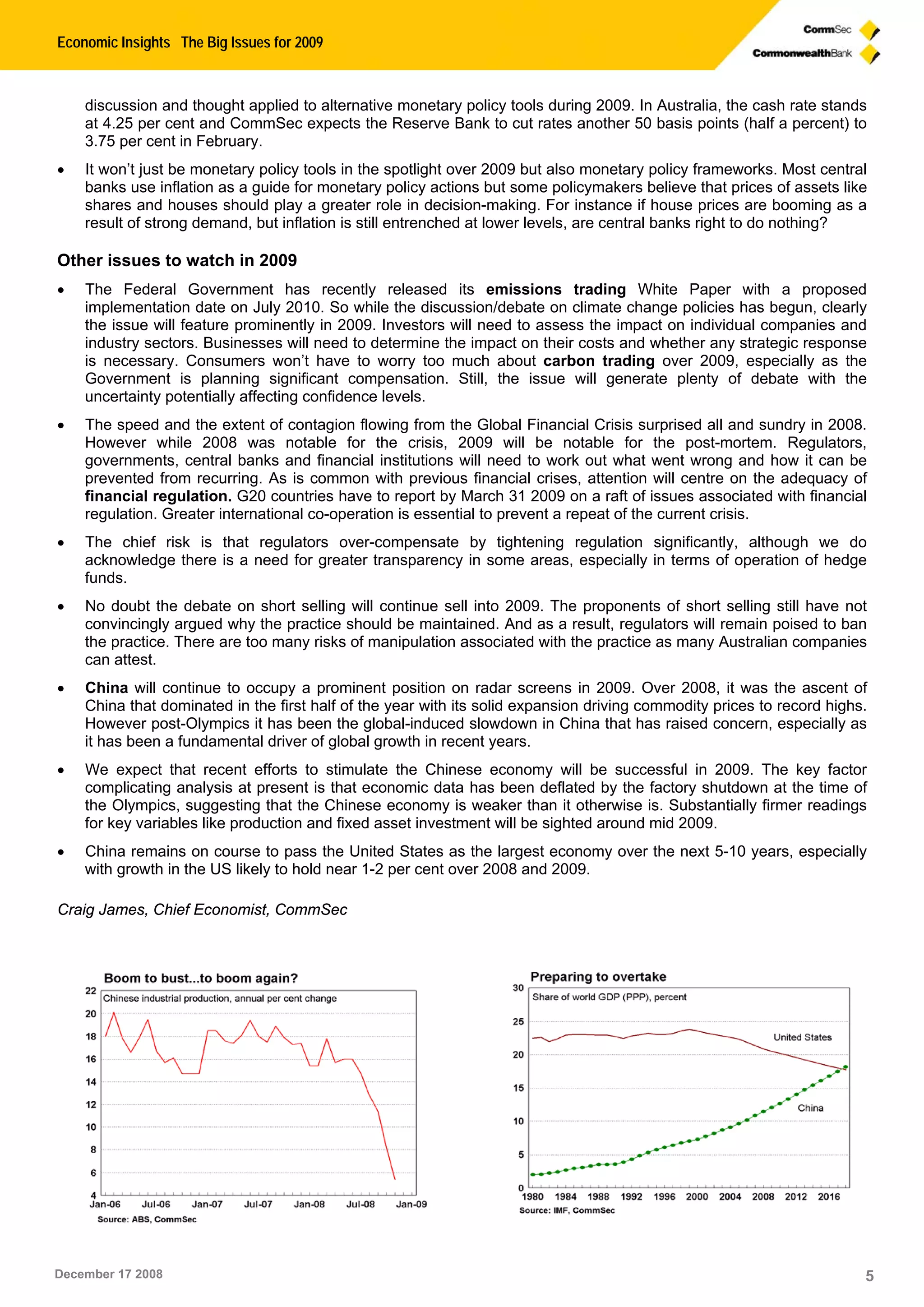 Economic Insights The Big Issues for 2009
December 17 2008 5
discussion and thought applied to alternative monetary policy tools during 2009. In Australia, the cash rate stands
at 4.25 per cent and CommSec expects the Reserve Bank to cut rates another 50 basis points (half a percent) to
3.75 per cent in February.
 It won’t just be monetary policy tools in the spotlight over 2009 but also monetary policy frameworks. Most central
banks use inflation as a guide for monetary policy actions but some policymakers believe that prices of assets like
shares and houses should play a greater role in decision-making. For instance if house prices are booming as a
result of strong demand, but inflation is still entrenched at lower levels, are central banks right to do nothing?
Other issues to watch in 2009
 The Federal Government has recently released its emissions trading White Paper with a proposed
implementation date on July 2010. So while the discussion/debate on climate change policies has begun, clearly
the issue will feature prominently in 2009. Investors will need to assess the impact on individual companies and
industry sectors. Businesses will need to determine the impact on their costs and whether any strategic response
is necessary. Consumers won’t have to worry too much about carbon trading over 2009, especially as the
Government is planning significant compensation. Still, the issue will generate plenty of debate with the
uncertainty potentially affecting confidence levels.
 The speed and the extent of contagion flowing from the Global Financial Crisis surprised all and sundry in 2008.
However while 2008 was notable for the crisis, 2009 will be notable for the post-mortem. Regulators,
governments, central banks and financial institutions will need to work out what went wrong and how it can be
prevented from recurring. As is common with previous financial crises, attention will centre on the adequacy of
financial regulation. G20 countries have to report by March 31 2009 on a raft of issues associated with financial
regulation. Greater international co-operation is essential to prevent a repeat of the current crisis.
 The chief risk is that regulators over-compensate by tightening regulation significantly, although we do
acknowledge there is a need for greater transparency in some areas, especially in terms of operation of hedge
funds.
 No doubt the debate on short selling will continue sell into 2009. The proponents of short selling still have not
convincingly argued why the practice should be maintained. And as a result, regulators will remain poised to ban
the practice. There are too many risks of manipulation associated with the practice as many Australian companies
can attest.
 China will continue to occupy a prominent position on radar screens in 2009. Over 2008, it was the ascent of
China that dominated in the first half of the year with its solid expansion driving commodity prices to record highs.
However post-Olympics it has been the global-induced slowdown in China that has raised concern, especially as
it has been a fundamental driver of global growth in recent years.
 We expect that recent efforts to stimulate the Chinese economy will be successful in 2009. The key factor
complicating analysis at present is that economic data has been deflated by the factory shutdown at the time of
the Olympics, suggesting that the Chinese economy is weaker than it otherwise is. Substantially firmer readings
for key variables like production and fixed asset investment will be sighted around mid 2009.
 China remains on course to pass the United States as the largest economy over the next 5-10 years, especially
with growth in the US likely to hold near 1-2 per cent over 2008 and 2009.
Craig James, Chief Economist, CommSec
 