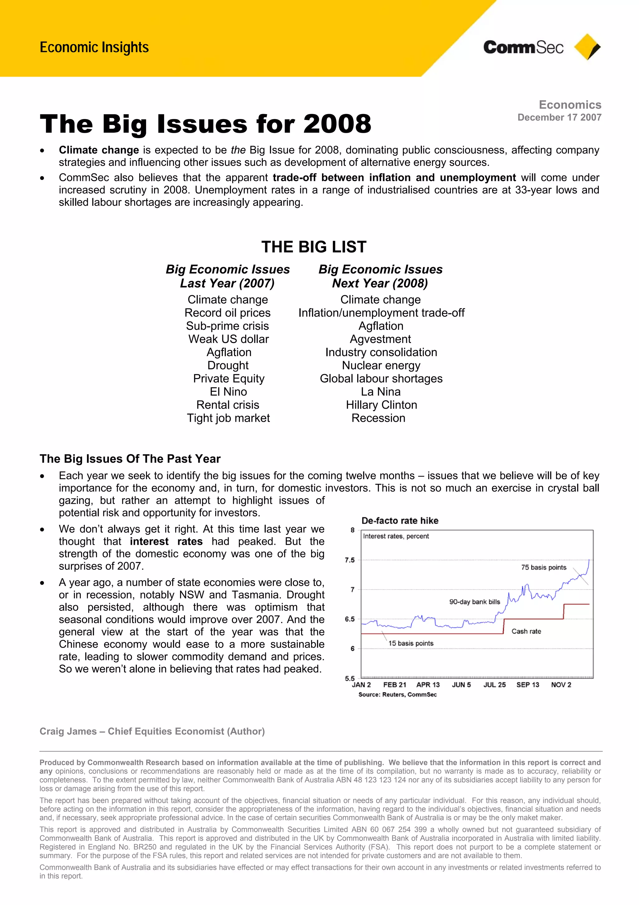 Economic Insights
Craig James – Chief Equities Economist (Author)
Produced by Commonwealth Research based on information available at the time of publishing. We believe that the information in this report is correct and
any opinions, conclusions or recommendations are reasonably held or made as at the time of its compilation, but no warranty is made as to accuracy, reliability or
completeness. To the extent permitted by law, neither Commonwealth Bank of Australia ABN 48 123 123 124 nor any of its subsidiaries accept liability to any person for
loss or damage arising from the use of this report.
The report has been prepared without taking account of the objectives, financial situation or needs of any particular individual. For this reason, any individual should,
before acting on the information in this report, consider the appropriateness of the information, having regard to the individual’s objectives, financial situation and needs
and, if necessary, seek appropriate professional advice. In the case of certain securities Commonwealth Bank of Australia is or may be the only maket maker.
This report is approved and distributed in Australia by Commonwealth Securities Limited ABN 60 067 254 399 a wholly owned but not guaranteed subsidiary of
Commonwealth Bank of Australia. This report is approved and distributed in the UK by Commonwealth Bank of Australia incorporated in Australia with limited liability.
Registered in England No. BR250 and regulated in the UK by the Financial Services Authority (FSA). This report does not purport to be a complete statement or
summary. For the purpose of the FSA rules, this report and related services are not intended for private customers and are not available to them.
Commonwealth Bank of Australia and its subsidiaries have effected or may effect transactions for their own account in any investments or related investments referred to
in this report.
Economics
December 17 2007
The Big Issues for 2008
 Climate change is expected to be the Big Issue for 2008, dominating public consciousness, affecting company
strategies and influencing other issues such as development of alternative energy sources.
 CommSec also believes that the apparent trade-off between inflation and unemployment will come under
increased scrutiny in 2008. Unemployment rates in a range of industrialised countries are at 33-year lows and
skilled labour shortages are increasingly appearing.
The Big Issues Of The Past Year
 Each year we seek to identify the big issues for the coming twelve months – issues that we believe will be of key
importance for the economy and, in turn, for domestic investors. This is not so much an exercise in crystal ball
gazing, but rather an attempt to highlight issues of
potential risk and opportunity for investors.
 We don’t always get it right. At this time last year we
thought that interest rates had peaked. But the
strength of the domestic economy was one of the big
surprises of 2007.
 A year ago, a number of state economies were close to,
or in recession, notably NSW and Tasmania. Drought
also persisted, although there was optimism that
seasonal conditions would improve over 2007. And the
general view at the start of the year was that the
Chinese economy would ease to a more sustainable
rate, leading to slower commodity demand and prices.
So we weren’t alone in believing that rates had peaked.
THE BIG LIST
Big Economic IssuesBig Economic Issues
Next Year (2008)Last Year (2007)
Climate changeClimate change
Inflation/unemployment trade-offRecord oil prices
AgflationSub-prime crisis
AgvestmentWeak US dollar
Industry consolidationAgflation
Nuclear energyDrought
Global labour shortagesPrivate Equity
La NinaEl Nino
Hillary ClintonRental crisis
RecessionTight job market
 