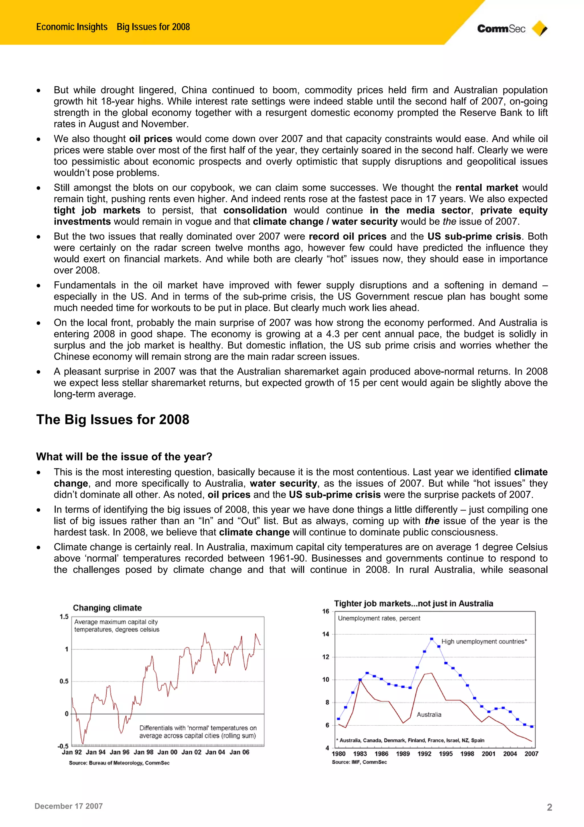 Economic Insights Big Issues for 2008
December 17 2007 2
 But while drought lingered, China continued to boom, commodity prices held firm and Australian population
growth hit 18-year highs. While interest rate settings were indeed stable until the second half of 2007, on-going
strength in the global economy together with a resurgent domestic economy prompted the Reserve Bank to lift
rates in August and November.
 We also thought oil prices would come down over 2007 and that capacity constraints would ease. And while oil
prices were stable over most of the first half of the year, they certainly soared in the second half. Clearly we were
too pessimistic about economic prospects and overly optimistic that supply disruptions and geopolitical issues
wouldn’t pose problems.
 Still amongst the blots on our copybook, we can claim some successes. We thought the rental market would
remain tight, pushing rents even higher. And indeed rents rose at the fastest pace in 17 years. We also expected
tight job markets to persist, that consolidation would continue in the media sector, private equity
investments would remain in vogue and that climate change / water security would be the issue of 2007.
 But the two issues that really dominated over 2007 were record oil prices and the US sub-prime crisis. Both
were certainly on the radar screen twelve months ago, however few could have predicted the influence they
would exert on financial markets. And while both are clearly “hot” issues now, they should ease in importance
over 2008.
 Fundamentals in the oil market have improved with fewer supply disruptions and a softening in demand –
especially in the US. And in terms of the sub-prime crisis, the US Government rescue plan has bought some
much needed time for workouts to be put in place. But clearly much work lies ahead.
 On the local front, probably the main surprise of 2007 was how strong the economy performed. And Australia is
entering 2008 in good shape. The economy is growing at a 4.3 per cent annual pace, the budget is solidly in
surplus and the job market is healthy. But domestic inflation, the US sub prime crisis and worries whether the
Chinese economy will remain strong are the main radar screen issues.
 A pleasant surprise in 2007 was that the Australian sharemarket again produced above-normal returns. In 2008
we expect less stellar sharemarket returns, but expected growth of 15 per cent would again be slightly above the
long-term average.
The Big Issues for 2008
What will be the issue of the year?
 This is the most interesting question, basically because it is the most contentious. Last year we identified climate
change, and more specifically to Australia, water security, as the issues of 2007. But while “hot issues” they
didn’t dominate all other. As noted, oil prices and the US sub-prime crisis were the surprise packets of 2007.
 In terms of identifying the big issues of 2008, this year we have done things a little differently – just compiling one
list of big issues rather than an “In” and “Out” list. But as always, coming up with the issue of the year is the
hardest task. In 2008, we believe that climate change will continue to dominate public consciousness.
 Climate change is certainly real. In Australia, maximum capital city temperatures are on average 1 degree Celsius
above ‘normal’ temperatures recorded between 1961-90. Businesses and governments continue to respond to
the challenges posed by climate change and that will continue in 2008. In rural Australia, while seasonal
 