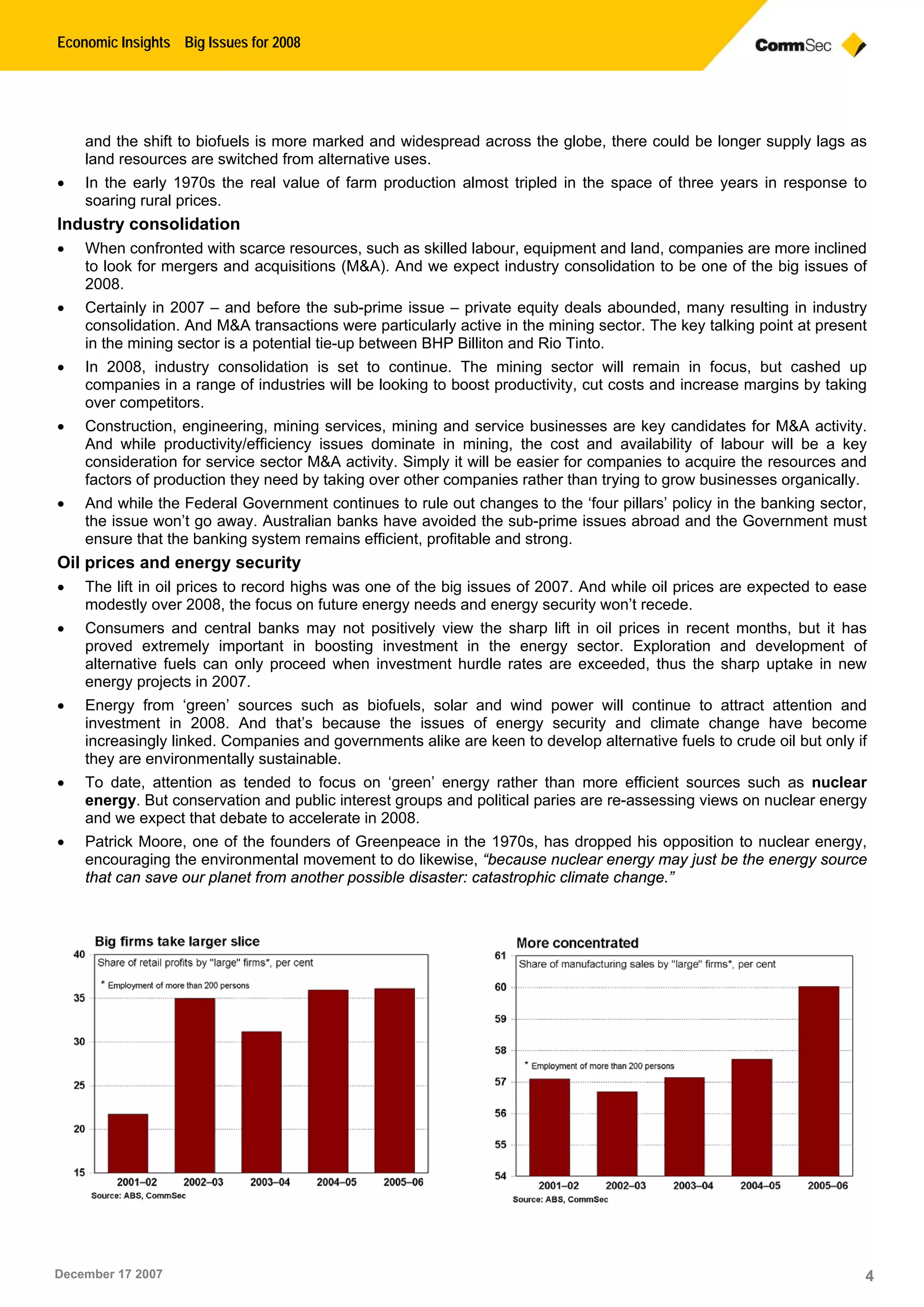 Economic Insights Big Issues for 2008
December 17 2007 4
and the shift to biofuels is more marked and widespread across the globe, there could be longer supply lags as
land resources are switched from alternative uses.
 In the early 1970s the real value of farm production almost tripled in the space of three years in response to
soaring rural prices.
Industry consolidation
 When confronted with scarce resources, such as skilled labour, equipment and land, companies are more inclined
to look for mergers and acquisitions (M&A). And we expect industry consolidation to be one of the big issues of
2008.
 Certainly in 2007 – and before the sub-prime issue – private equity deals abounded, many resulting in industry
consolidation. And M&A transactions were particularly active in the mining sector. The key talking point at present
in the mining sector is a potential tie-up between BHP Billiton and Rio Tinto.
 In 2008, industry consolidation is set to continue. The mining sector will remain in focus, but cashed up
companies in a range of industries will be looking to boost productivity, cut costs and increase margins by taking
over competitors.
 Construction, engineering, mining services, mining and service businesses are key candidates for M&A activity.
And while productivity/efficiency issues dominate in mining, the cost and availability of labour will be a key
consideration for service sector M&A activity. Simply it will be easier for companies to acquire the resources and
factors of production they need by taking over other companies rather than trying to grow businesses organically.
 And while the Federal Government continues to rule out changes to the ‘four pillars’ policy in the banking sector,
the issue won’t go away. Australian banks have avoided the sub-prime issues abroad and the Government must
ensure that the banking system remains efficient, profitable and strong.
Oil prices and energy security
 The lift in oil prices to record highs was one of the big issues of 2007. And while oil prices are expected to ease
modestly over 2008, the focus on future energy needs and energy security won’t recede.
 Consumers and central banks may not positively view the sharp lift in oil prices in recent months, but it has
proved extremely important in boosting investment in the energy sector. Exploration and development of
alternative fuels can only proceed when investment hurdle rates are exceeded, thus the sharp uptake in new
energy projects in 2007.
 Energy from ‘green’ sources such as biofuels, solar and wind power will continue to attract attention and
investment in 2008. And that’s because the issues of energy security and climate change have become
increasingly linked. Companies and governments alike are keen to develop alternative fuels to crude oil but only if
they are environmentally sustainable.
 To date, attention as tended to focus on ‘green’ energy rather than more efficient sources such as nuclear
energy. But conservation and public interest groups and political paries are re-assessing views on nuclear energy
and we expect that debate to accelerate in 2008.
 Patrick Moore, one of the founders of Greenpeace in the 1970s, has dropped his opposition to nuclear energy,
encouraging the environmental movement to do likewise, “because nuclear energy may just be the energy source
that can save our planet from another possible disaster: catastrophic climate change.”
 