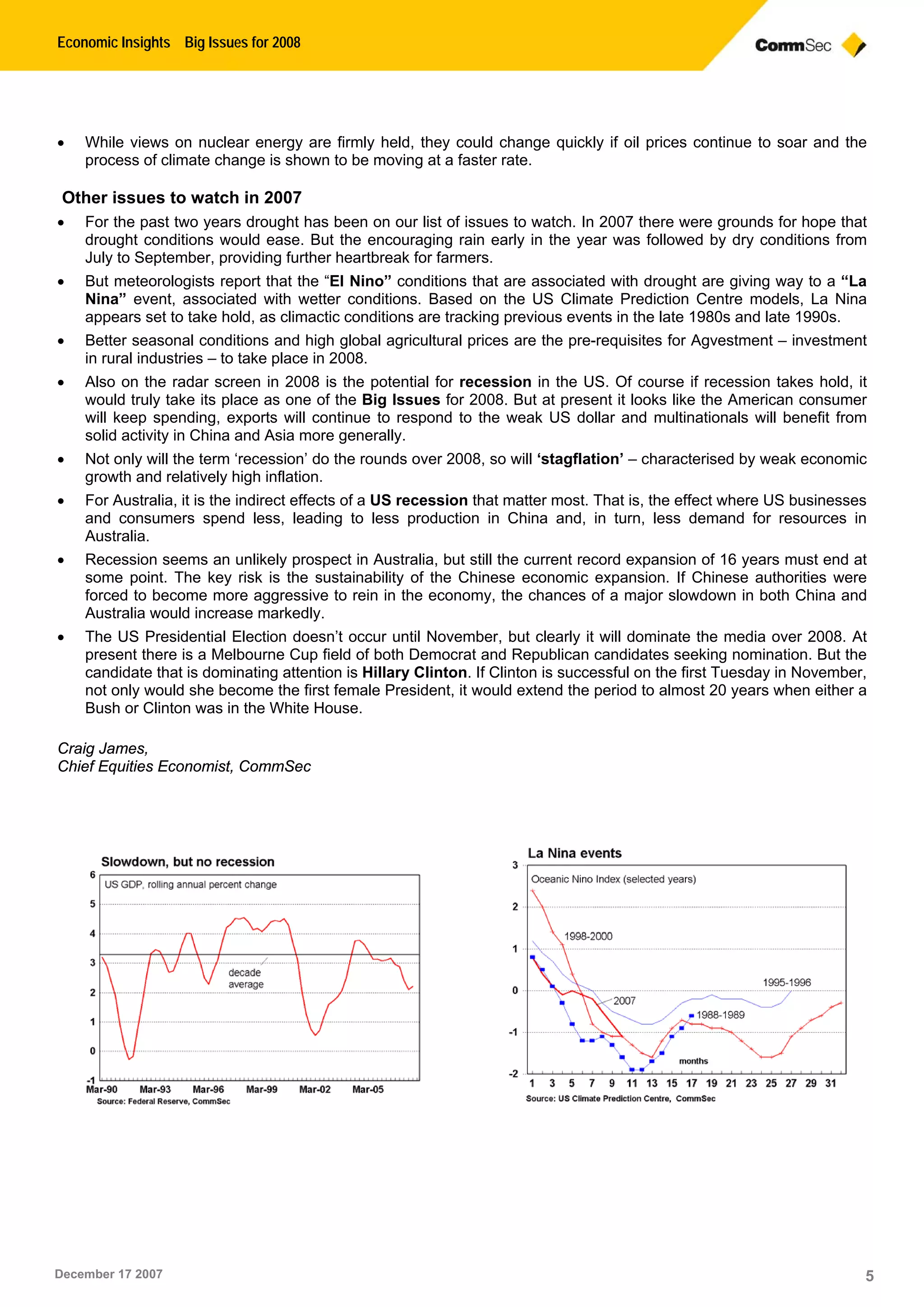 Economic Insights Big Issues for 2008
December 17 2007 5
 While views on nuclear energy are firmly held, they could change quickly if oil prices continue to soar and the
process of climate change is shown to be moving at a faster rate.
Other issues to watch in 2007
 For the past two years drought has been on our list of issues to watch. In 2007 there were grounds for hope that
drought conditions would ease. But the encouraging rain early in the year was followed by dry conditions from
July to September, providing further heartbreak for farmers.
 But meteorologists report that the “El Nino” conditions that are associated with drought are giving way to a “La
Nina” event, associated with wetter conditions. Based on the US Climate Prediction Centre models, La Nina
appears set to take hold, as climactic conditions are tracking previous events in the late 1980s and late 1990s.
 Better seasonal conditions and high global agricultural prices are the pre-requisites for Agvestment – investment
in rural industries – to take place in 2008.
 Also on the radar screen in 2008 is the potential for recession in the US. Of course if recession takes hold, it
would truly take its place as one of the Big Issues for 2008. But at present it looks like the American consumer
will keep spending, exports will continue to respond to the weak US dollar and multinationals will benefit from
solid activity in China and Asia more generally.
 Not only will the term ‘recession’ do the rounds over 2008, so will ‘stagflation’ – characterised by weak economic
growth and relatively high inflation.
 For Australia, it is the indirect effects of a US recession that matter most. That is, the effect where US businesses
and consumers spend less, leading to less production in China and, in turn, less demand for resources in
Australia.
 Recession seems an unlikely prospect in Australia, but still the current record expansion of 16 years must end at
some point. The key risk is the sustainability of the Chinese economic expansion. If Chinese authorities were
forced to become more aggressive to rein in the economy, the chances of a major slowdown in both China and
Australia would increase markedly.
 The US Presidential Election doesn’t occur until November, but clearly it will dominate the media over 2008. At
present there is a Melbourne Cup field of both Democrat and Republican candidates seeking nomination. But the
candidate that is dominating attention is Hillary Clinton. If Clinton is successful on the first Tuesday in November,
not only would she become the first female President, it would extend the period to almost 20 years when either a
Bush or Clinton was in the White House.
Craig James,
Chief Equities Economist, CommSec
 