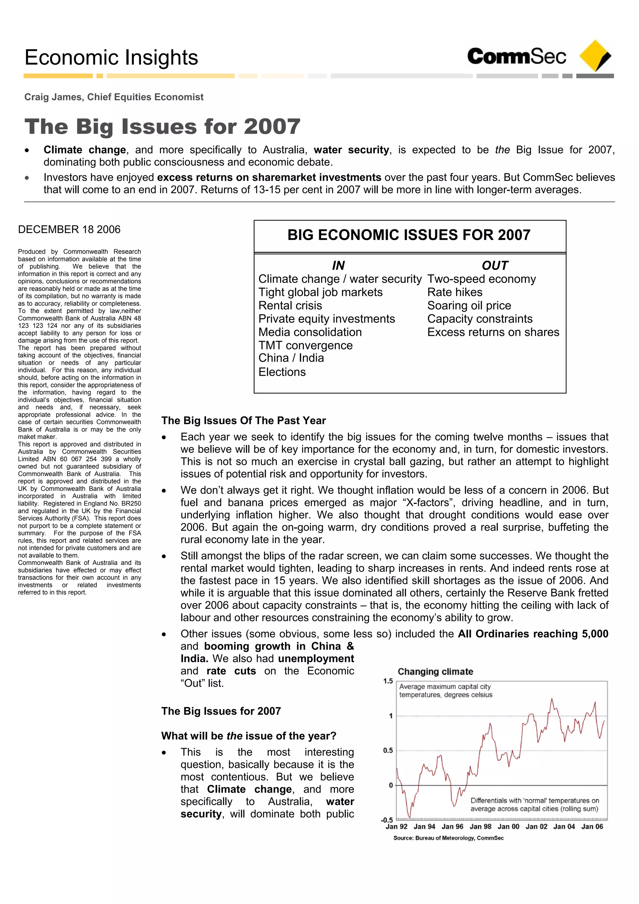 Economic Insights
DECEMBER 18 2006
Produced by Commonwealth Research
based on information available at the time
of publishing. We believe that the
information in this report is correct and any
opinions, conclusions or recommendations
are reasonably held or made as at the time
of its compilation, but no warranty is made
as to accuracy, reliability or completeness.
To the extent permitted by law,neither
Commonwealth Bank of Australia ABN 48
123 123 124 nor any of its subsidiaries
accept liability to any person for loss or
damage arising from the use of this report.
The report has been prepared without
taking account of the objectives, financial
situation or needs of any particular
individual. For this reason, any individual
should, before acting on the information in
this report, consider the appropriateness of
the information, having regard to the
individual’s objectives, financial situation
and needs and, if necessary, seek
appropriate professional advice. In the
case of certain securities Commonwealth
Bank of Australia is or may be the only
maket maker.
This report is approved and distributed in
Australia by Commonwealth Securities
Limited ABN 60 067 254 399 a wholly
owned but not guaranteed subsidiary of
Commonwealth Bank of Australia. This
report is approved and distributed in the
UK by Commonwealth Bank of Australia
incorporated in Australia with limited
liability. Registered in England No. BR250
and regulated in the UK by the Financial
Services Authority (FSA). This report does
not purport to be a complete statement or
summary. For the purpose of the FSA
rules, this report and related services are
not intended for private customers and are
not available to them.
Commonwealth Bank of Australia and its
subsidiaries have effected or may effect
transactions for their own account in any
investments or related investments
referred to in this report.
Craig James, Chief Equities Economist
The Big Issues for 2007
 Climate change, and more specifically to Australia, water security, is expected to be the Big Issue for 2007,
dominating both public consciousness and economic debate.
 Investors have enjoyed excess returns on sharemarket investments over the past four years. But CommSec believes
that will come to an end in 2007. Returns of 13-15 per cent in 2007 will be more in line with longer-term averages.
The Big Issues Of The Past Year
 Each year we seek to identify the big issues for the coming twelve months – issues that
we believe will be of key importance for the economy and, in turn, for domestic investors.
This is not so much an exercise in crystal ball gazing, but rather an attempt to highlight
issues of potential risk and opportunity for investors.
 We don’t always get it right. We thought inflation would be less of a concern in 2006. But
fuel and banana prices emerged as major “X-factors”, driving headline, and in turn,
underlying inflation higher. We also thought that drought conditions would ease over
2006. But again the on-going warm, dry conditions proved a real surprise, buffeting the
rural economy late in the year.
 Still amongst the blips of the radar screen, we can claim some successes. We thought the
rental market would tighten, leading to sharp increases in rents. And indeed rents rose at
the fastest pace in 15 years. We also identified skill shortages as the issue of 2006. And
while it is arguable that this issue dominated all others, certainly the Reserve Bank fretted
over 2006 about capacity constraints – that is, the economy hitting the ceiling with lack of
labour and other resources constraining the economy’s ability to grow.
 Other issues (some obvious, some less so) included the All Ordinaries reaching 5,000
and booming growth in China &
India. We also had unemployment
and rate cuts on the Economic
“Out” list.
The Big Issues for 2007
What will be the issue of the year?
 This is the most interesting
question, basically because it is the
most contentious. But we believe
that Climate change, and more
specifically to Australia, water
security, will dominate both public
BIG ECONOMIC ISSUES FOR 2007
OUTIN
Two-speed economyClimate change / water security
Rate hikesTight global job markets
Soaring oil priceRental crisis
Capacity constraintsPrivate equity investments
Excess returns on sharesMedia consolidation
TMT convergence
China / India
Elections
 