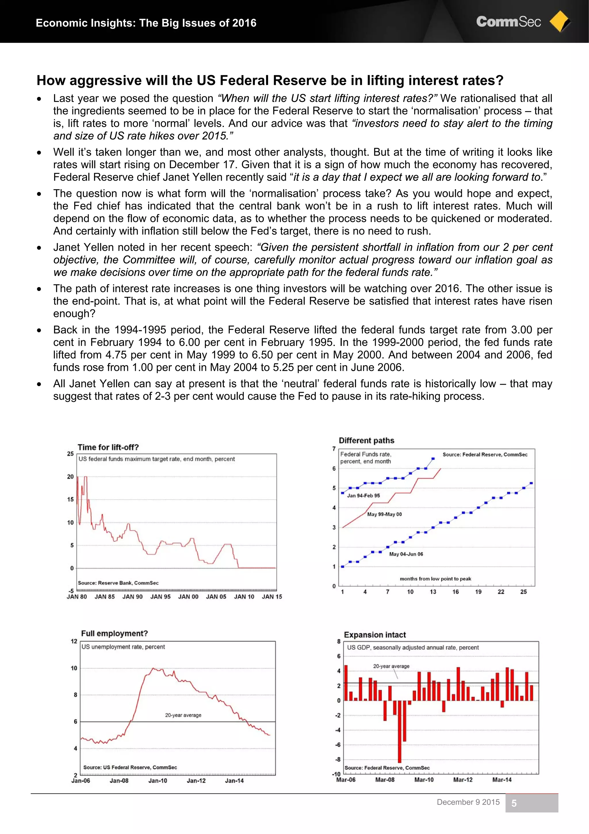 December 9 2015 5
Economic Insights: The Big Issues of 2016
How aggressive will the US Federal Reserve be in lifting interest rates?
 Last year we posed the question “When will the US start lifting interest rates?” We rationalised that all
the ingredients seemed to be in place for the Federal Reserve to start the ‘normalisation’ process – that
is, lift rates to more ‘normal’ levels. And our advice was that “investors need to stay alert to the timing
and size of US rate hikes over 2015.”
 Well it’s taken longer than we, and most other analysts, thought. But at the time of writing it looks like
rates will start rising on December 17. Given that it is a sign of how much the economy has recovered,
Federal Reserve chief Janet Yellen recently said “it is a day that I expect we all are looking forward to.”
 The question now is what form will the ‘normalisation’ process take? As you would hope and expect,
the Fed chief has indicated that the central bank won’t be in a rush to lift interest rates. Much will
depend on the flow of economic data, as to whether the process needs to be quickened or moderated.
And certainly with inflation still below the Fed’s target, there is no need to rush.
 Janet Yellen noted in her recent speech: “Given the persistent shortfall in inflation from our 2 per cent
objective, the Committee will, of course, carefully monitor actual progress toward our inflation goal as
we make decisions over time on the appropriate path for the federal funds rate.”
 The path of interest rate increases is one thing investors will be watching over 2016. The other issue is
the end-point. That is, at what point will the Federal Reserve be satisfied that interest rates have risen
enough?
 Back in the 1994-1995 period, the Federal Reserve lifted the federal funds target rate from 3.00 per
cent in February 1994 to 6.00 per cent in February 1995. In the 1999-2000 period, the fed funds rate
lifted from 4.75 per cent in May 1999 to 6.50 per cent in May 2000. And between 2004 and 2006, fed
funds rose from 1.00 per cent in May 2004 to 5.25 per cent in June 2006.
 All Janet Yellen can say at present is that the ‘neutral’ federal funds rate is historically low – that may
suggest that rates of 2-3 per cent would cause the Fed to pause in its rate-hiking process.
 