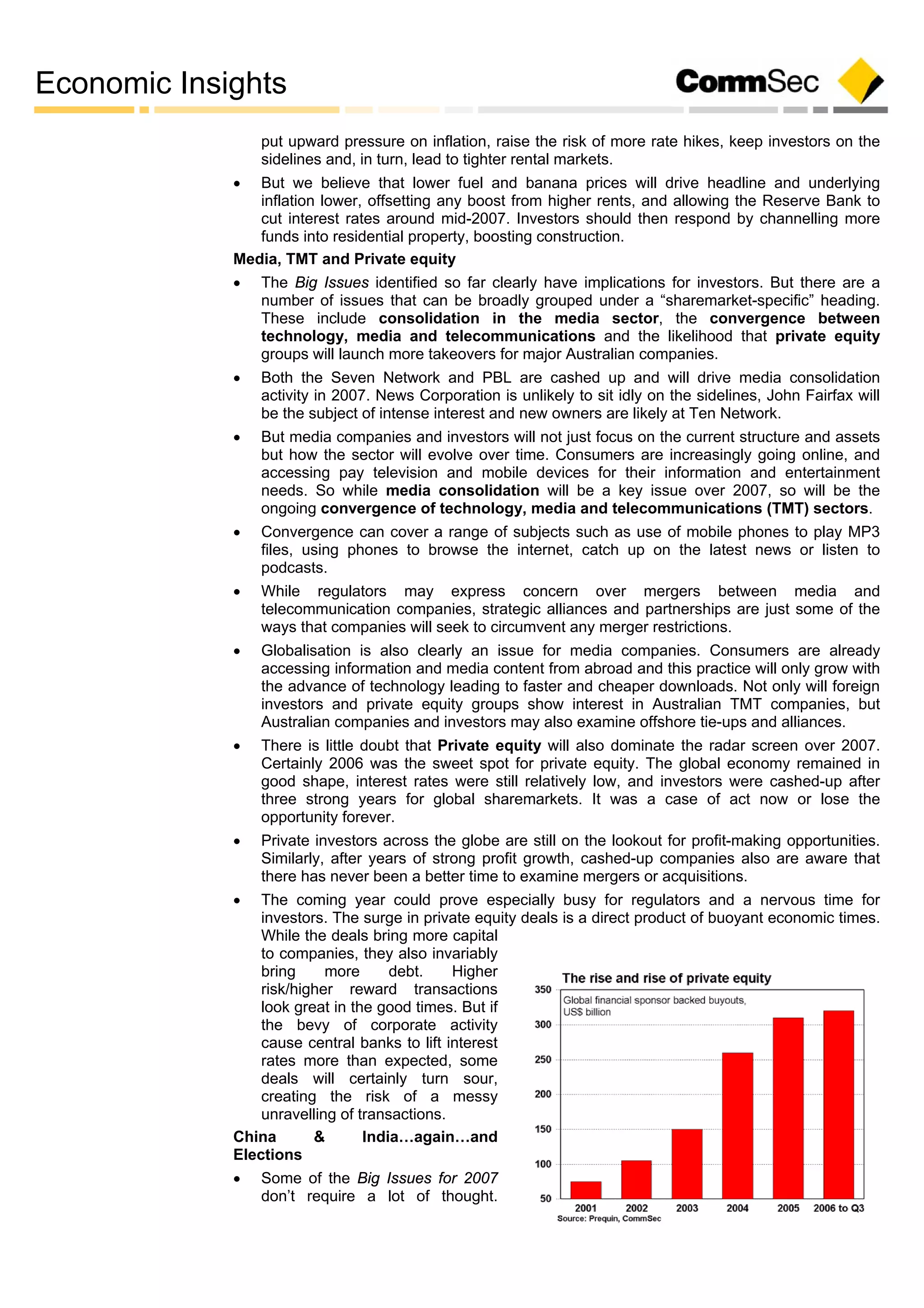 Economic Insights
put upward pressure on inflation, raise the risk of more rate hikes, keep investors on the
sidelines and, in turn, lead to tighter rental markets.
 But we believe that lower fuel and banana prices will drive headline and underlying
inflation lower, offsetting any boost from higher rents, and allowing the Reserve Bank to
cut interest rates around mid-2007. Investors should then respond by channelling more
funds into residential property, boosting construction.
Media, TMT and Private equity
 The Big Issues identified so far clearly have implications for investors. But there are a
number of issues that can be broadly grouped under a “sharemarket-specific” heading.
These include consolidation in the media sector, the convergence between
technology, media and telecommunications and the likelihood that private equity
groups will launch more takeovers for major Australian companies.
 Both the Seven Network and PBL are cashed up and will drive media consolidation
activity in 2007. News Corporation is unlikely to sit idly on the sidelines, John Fairfax will
be the subject of intense interest and new owners are likely at Ten Network.
 But media companies and investors will not just focus on the current structure and assets
but how the sector will evolve over time. Consumers are increasingly going online, and
accessing pay television and mobile devices for their information and entertainment
needs. So while media consolidation will be a key issue over 2007, so will be the
ongoing convergence of technology, media and telecommunications (TMT) sectors.
 Convergence can cover a range of subjects such as use of mobile phones to play MP3
files, using phones to browse the internet, catch up on the latest news or listen to
podcasts.
 While regulators may express concern over mergers between media and
telecommunication companies, strategic alliances and partnerships are just some of the
ways that companies will seek to circumvent any merger restrictions.
 Globalisation is also clearly an issue for media companies. Consumers are already
accessing information and media content from abroad and this practice will only grow with
the advance of technology leading to faster and cheaper downloads. Not only will foreign
investors and private equity groups show interest in Australian TMT companies, but
Australian companies and investors may also examine offshore tie-ups and alliances.
 There is little doubt that Private equity will also dominate the radar screen over 2007.
Certainly 2006 was the sweet spot for private equity. The global economy remained in
good shape, interest rates were still relatively low, and investors were cashed-up after
three strong years for global sharemarkets. It was a case of act now or lose the
opportunity forever.
 Private investors across the globe are still on the lookout for profit-making opportunities.
Similarly, after years of strong profit growth, cashed-up companies also are aware that
there has never been a better time to examine mergers or acquisitions.
 The coming year could prove especially busy for regulators and a nervous time for
investors. The surge in private equity deals is a direct product of buoyant economic times.
While the deals bring more capital
to companies, they also invariably
bring more debt. Higher
risk/higher reward transactions
look great in the good times. But if
the bevy of corporate activity
cause central banks to lift interest
rates more than expected, some
deals will certainly turn sour,
creating the risk of a messy
unravelling of transactions.
China & India…again…and
Elections
 Some of the Big Issues for 2007
don’t require a lot of thought.
 
