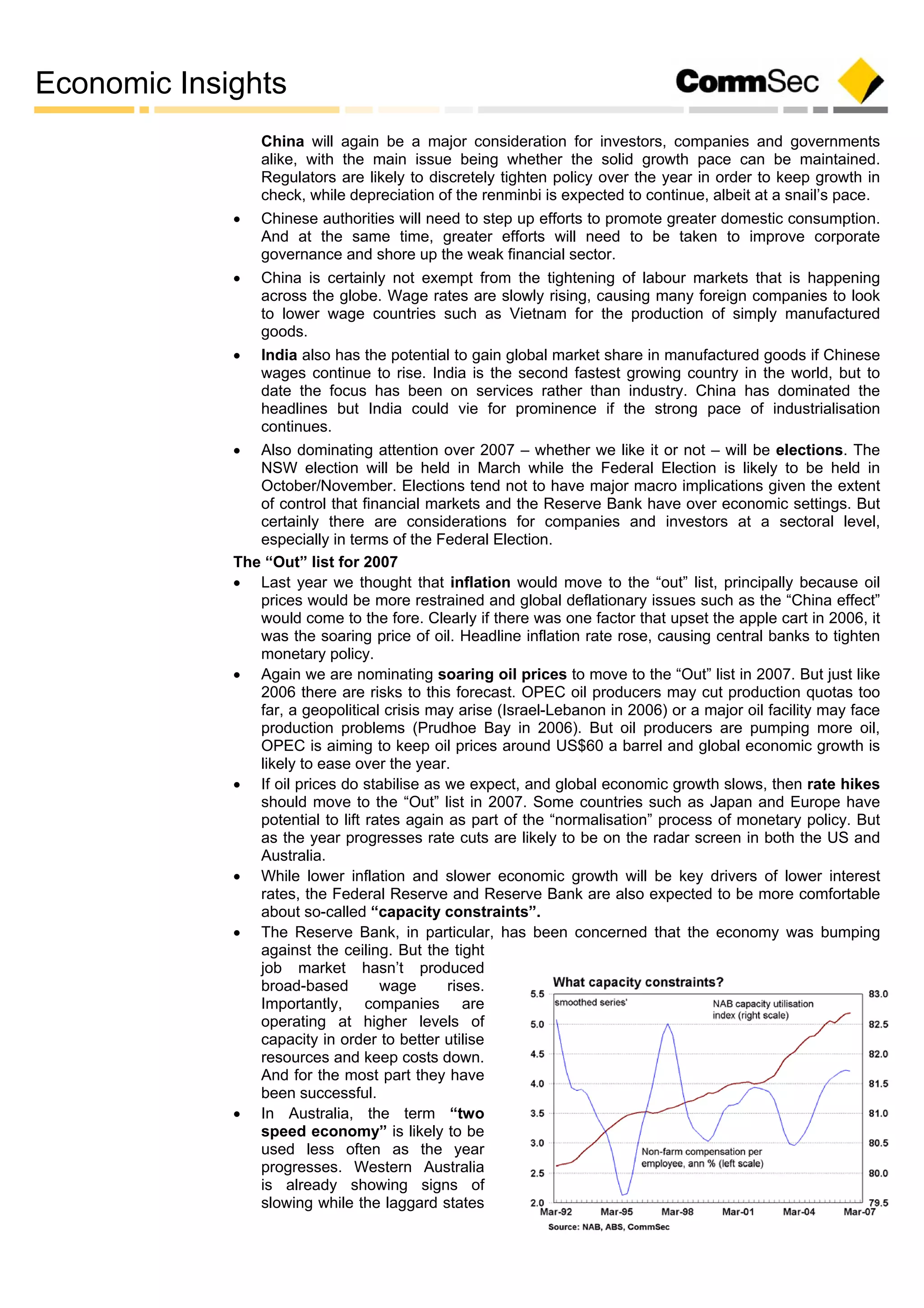 Economic Insights
China will again be a major consideration for investors, companies and governments
alike, with the main issue being whether the solid growth pace can be maintained.
Regulators are likely to discretely tighten policy over the year in order to keep growth in
check, while depreciation of the renminbi is expected to continue, albeit at a snail’s pace.
 Chinese authorities will need to step up efforts to promote greater domestic consumption.
And at the same time, greater efforts will need to be taken to improve corporate
governance and shore up the weak financial sector.
 China is certainly not exempt from the tightening of labour markets that is happening
across the globe. Wage rates are slowly rising, causing many foreign companies to look
to lower wage countries such as Vietnam for the production of simply manufactured
goods.
 India also has the potential to gain global market share in manufactured goods if Chinese
wages continue to rise. India is the second fastest growing country in the world, but to
date the focus has been on services rather than industry. China has dominated the
headlines but India could vie for prominence if the strong pace of industrialisation
continues.
 Also dominating attention over 2007 – whether we like it or not – will be elections. The
NSW election will be held in March while the Federal Election is likely to be held in
October/November. Elections tend not to have major macro implications given the extent
of control that financial markets and the Reserve Bank have over economic settings. But
certainly there are considerations for companies and investors at a sectoral level,
especially in terms of the Federal Election.
The “Out” list for 2007
 Last year we thought that inflation would move to the “out” list, principally because oil
prices would be more restrained and global deflationary issues such as the “China effect”
would come to the fore. Clearly if there was one factor that upset the apple cart in 2006, it
was the soaring price of oil. Headline inflation rate rose, causing central banks to tighten
monetary policy.
 Again we are nominating soaring oil prices to move to the “Out” list in 2007. But just like
2006 there are risks to this forecast. OPEC oil producers may cut production quotas too
far, a geopolitical crisis may arise (Israel-Lebanon in 2006) or a major oil facility may face
production problems (Prudhoe Bay in 2006). But oil producers are pumping more oil,
OPEC is aiming to keep oil prices around US$60 a barrel and global economic growth is
likely to ease over the year.
 If oil prices do stabilise as we expect, and global economic growth slows, then rate hikes
should move to the “Out” list in 2007. Some countries such as Japan and Europe have
potential to lift rates again as part of the “normalisation” process of monetary policy. But
as the year progresses rate cuts are likely to be on the radar screen in both the US and
Australia.
 While lower inflation and slower economic growth will be key drivers of lower interest
rates, the Federal Reserve and Reserve Bank are also expected to be more comfortable
about so-called “capacity constraints”.
 The Reserve Bank, in particular, has been concerned that the economy was bumping
against the ceiling. But the tight
job market hasn’t produced
broad-based wage rises.
Importantly, companies are
operating at higher levels of
capacity in order to better utilise
resources and keep costs down.
And for the most part they have
been successful.
 In Australia, the term “two
speed economy” is likely to be
used less often as the year
progresses. Western Australia
is already showing signs of
slowing while the laggard states
 