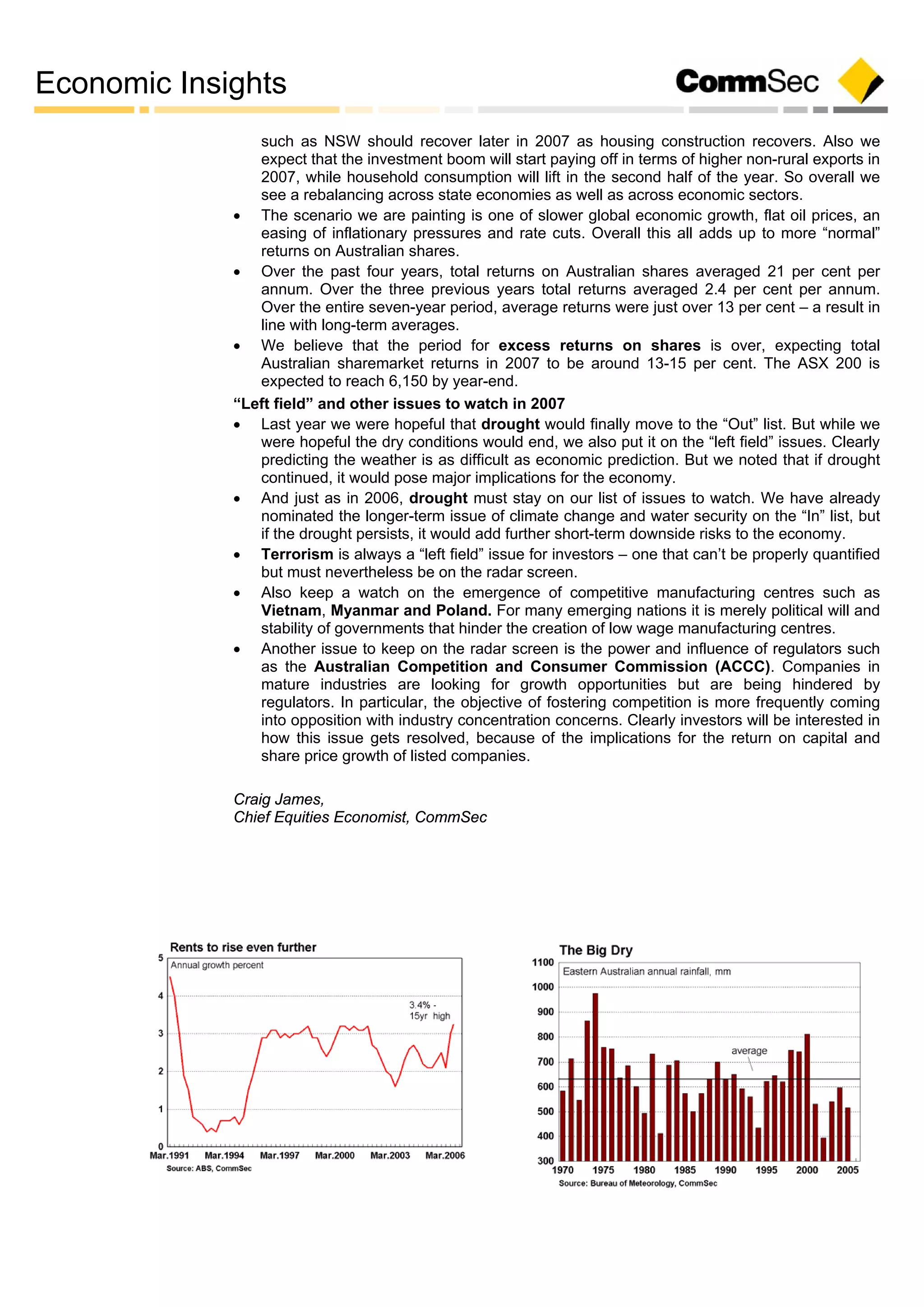 Economic Insights
such as NSW should recover later in 2007 as housing construction recovers. Also we
expect that the investment boom will start paying off in terms of higher non-rural exports in
2007, while household consumption will lift in the second half of the year. So overall we
see a rebalancing across state economies as well as across economic sectors.
 The scenario we are painting is one of slower global economic growth, flat oil prices, an
easing of inflationary pressures and rate cuts. Overall this all adds up to more “normal”
returns on Australian shares.
 Over the past four years, total returns on Australian shares averaged 21 per cent per
annum. Over the three previous years total returns averaged 2.4 per cent per annum.
Over the entire seven-year period, average returns were just over 13 per cent – a result in
line with long-term averages.
 We believe that the period for excess returns on shares is over, expecting total
Australian sharemarket returns in 2007 to be around 13-15 per cent. The ASX 200 is
expected to reach 6,150 by year-end.
“Left field” and other issues to watch in 2007
 Last year we were hopeful that drought would finally move to the “Out” list. But while we
were hopeful the dry conditions would end, we also put it on the “left field” issues. Clearly
predicting the weather is as difficult as economic prediction. But we noted that if drought
continued, it would pose major implications for the economy.
 And just as in 2006, drought must stay on our list of issues to watch. We have already
nominated the longer-term issue of climate change and water security on the “In” list, but
if the drought persists, it would add further short-term downside risks to the economy.
 Terrorism is always a “left field” issue for investors – one that can’t be properly quantified
but must nevertheless be on the radar screen.
 Also keep a watch on the emergence of competitive manufacturing centres such as
Vietnam, Myanmar and Poland. For many emerging nations it is merely political will and
stability of governments that hinder the creation of low wage manufacturing centres.
 Another issue to keep on the radar screen is the power and influence of regulators such
as the Australian Competition and Consumer Commission (ACCC). Companies in
mature industries are looking for growth opportunities but are being hindered by
regulators. In particular, the objective of fostering competition is more frequently coming
into opposition with industry concentration concerns. Clearly investors will be interested in
how this issue gets resolved, because of the implications for the return on capital and
share price growth of listed companies.
Craig James,
Chief Equities Economist, CommSec
 