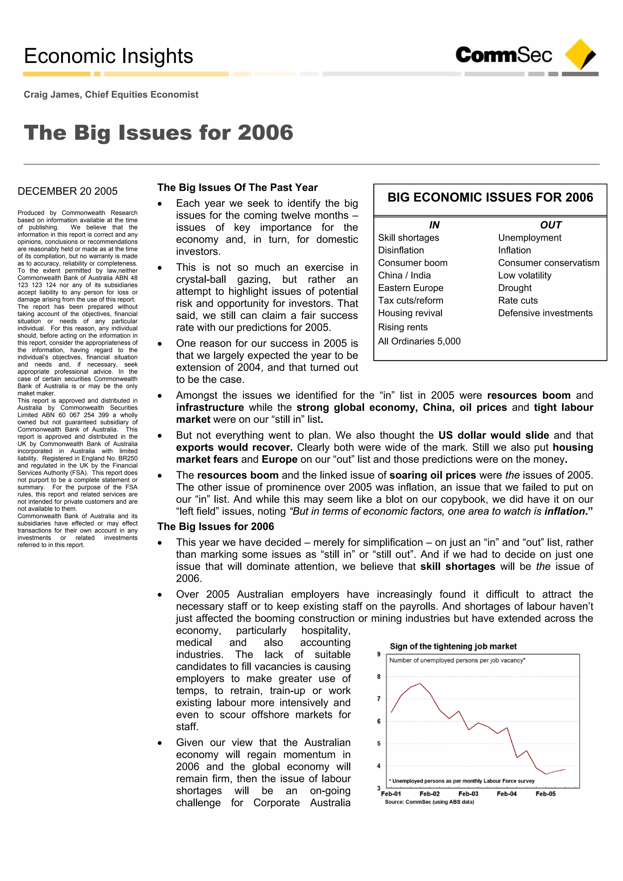 Economic Insights
DECEMBER 20 2005
Produced by Commonwealth Research
based on information available at the time
of publishing. We believe that the
information in this report is correct and any
opinions, conclusions or recommendations
are reasonably held or made as at the time
of its compilation, but no warranty is made
as to accuracy, reliability or completeness.
To the extent permitted by law,neither
Commonwealth Bank of Australia ABN 48
123 123 124 nor any of its subsidiaries
accept liability to any person for loss or
damage arising from the use of this report.
The report has been prepared without
taking account of the objectives, financial
situation or needs of any particular
individual. For this reason, any individual
should, before acting on the information in
this report, consider the appropriateness of
the information, having regard to the
individual’s objectives, financial situation
and needs and, if necessary, seek
appropriate professional advice. In the
case of certain securities Commonwealth
Bank of Australia is or may be the only
maket maker.
This report is approved and distributed in
Australia by Commonwealth Securities
Limited ABN 60 067 254 399 a wholly
owned but not guaranteed subsidiary of
Commonwealth Bank of Australia. This
report is approved and distributed in the
UK by Commonwealth Bank of Australia
incorporated in Australia with limited
liability. Registered in England No. BR250
and regulated in the UK by the Financial
Services Authority (FSA). This report does
not purport to be a complete statement or
summary. For the purpose of the FSA
rules, this report and related services are
not intended for private customers and are
not available to them.
Commonwealth Bank of Australia and its
subsidiaries have effected or may effect
transactions for their own account in any
investments or related investments
referred to in this report.
Craig James, Chief Equities Economist
The Big Issues for 2006
The Big Issues Of The Past Year
 Each year we seek to identify the big
issues for the coming twelve months –
issues of key importance for the
economy and, in turn, for domestic
investors.
 This is not so much an exercise in
crystal-ball gazing, but rather an
attempt to highlight issues of potential
risk and opportunity for investors. That
said, we still can claim a fair success
rate with our predictions for 2005.
 One reason for our success in 2005 is
that we largely expected the year to be
extension of 2004, and that turned out
to be the case.
 Amongst the issues we identified for the “in” list in 2005 were resources boom and
infrastructure while the strong global economy, China, oil prices and tight labour
market were on our “still in” list.
 But not everything went to plan. We also thought the US dollar would slide and that
exports would recover. Clearly both were wide of the mark. Still we also put housing
market fears and Europe on our “out” list and those predictions were on the money.
 The resources boom and the linked issue of soaring oil prices were the issues of 2005.
The other issue of prominence over 2005 was inflation, an issue that we failed to put on
our “in” list. And while this may seem like a blot on our copybook, we did have it on our
“left field” issues, noting “But in terms of economic factors, one area to watch is inflation.”
The Big Issues for 2006
 This year we have decided – merely for simplification – on just an “in” and “out” list, rather
than marking some issues as “still in” or “still out”. And if we had to decide on just one
issue that will dominate attention, we believe that skill shortages will be the issue of
2006.
 Over 2005 Australian employers have increasingly found it difficult to attract the
necessary staff or to keep existing staff on the payrolls. And shortages of labour haven’t
just affected the booming construction or mining industries but have extended across the
economy, particularly hospitality,
medical and also accounting
industries. The lack of suitable
candidates to fill vacancies is causing
employers to make greater use of
temps, to retrain, train-up or work
existing labour more intensively and
even to scour offshore markets for
staff.
 Given our view that the Australian
economy will regain momentum in
2006 and the global economy will
remain firm, then the issue of labour
shortages will be an on-going
challenge for Corporate Australia
BIG ECONOMIC ISSUES FOR 2006
OUTIN
UnemploymentSkill shortages
InflationDisinflation
Consumer conservatismConsumer boom
Low volatilityChina / India
DroughtEastern Europe
Rate cutsTax cuts/reform
Defensive investmentsHousing revival
Rising rents
All Ordinaries 5,000
 