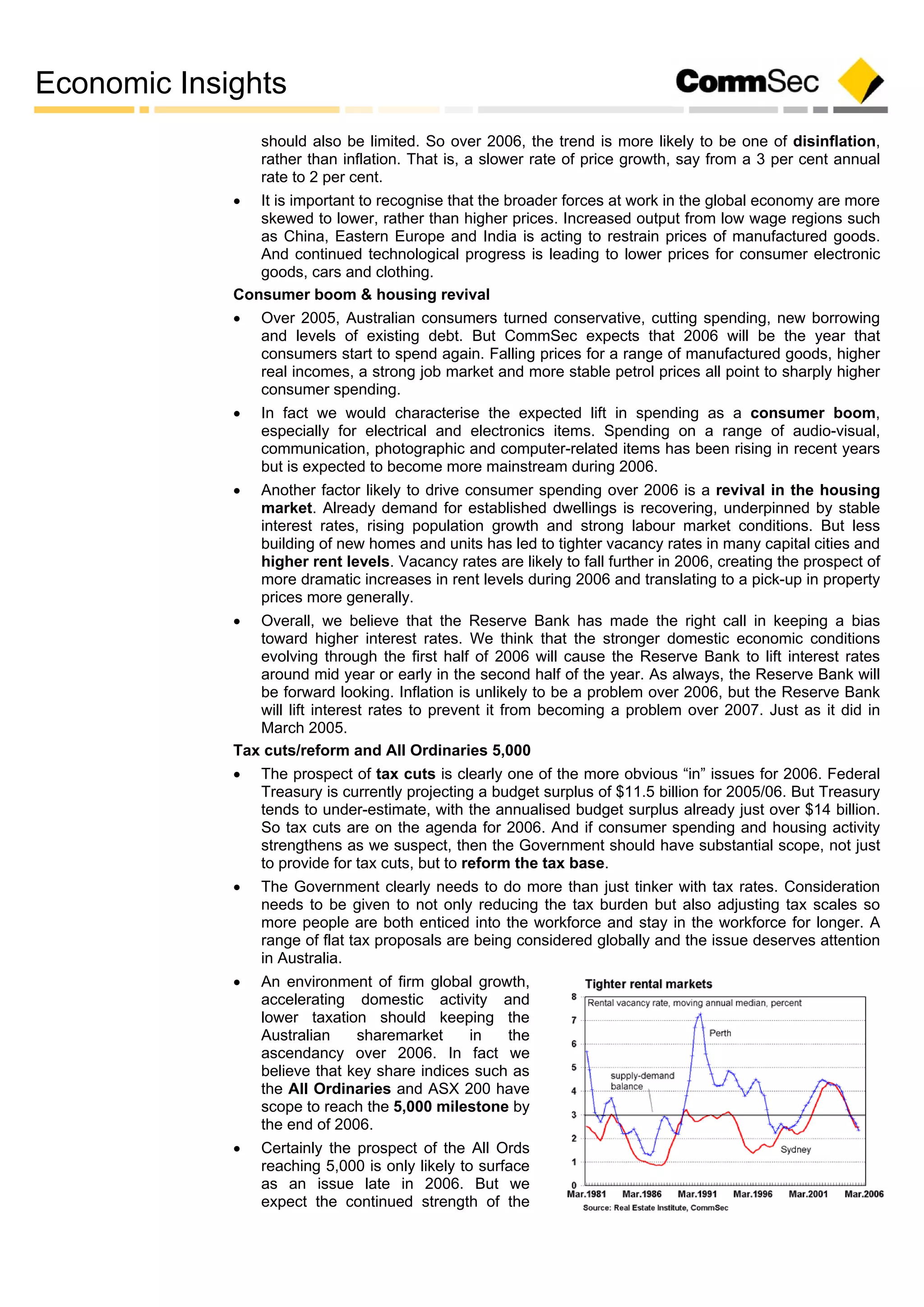 Economic Insights
should also be limited. So over 2006, the trend is more likely to be one of disinflation,
rather than inflation. That is, a slower rate of price growth, say from a 3 per cent annual
rate to 2 per cent.
 It is important to recognise that the broader forces at work in the global economy are more
skewed to lower, rather than higher prices. Increased output from low wage regions such
as China, Eastern Europe and India is acting to restrain prices of manufactured goods.
And continued technological progress is leading to lower prices for consumer electronic
goods, cars and clothing.
Consumer boom & housing revival
 Over 2005, Australian consumers turned conservative, cutting spending, new borrowing
and levels of existing debt. But CommSec expects that 2006 will be the year that
consumers start to spend again. Falling prices for a range of manufactured goods, higher
real incomes, a strong job market and more stable petrol prices all point to sharply higher
consumer spending.
 In fact we would characterise the expected lift in spending as a consumer boom,
especially for electrical and electronics items. Spending on a range of audio-visual,
communication, photographic and computer-related items has been rising in recent years
but is expected to become more mainstream during 2006.
 Another factor likely to drive consumer spending over 2006 is a revival in the housing
market. Already demand for established dwellings is recovering, underpinned by stable
interest rates, rising population growth and strong labour market conditions. But less
building of new homes and units has led to tighter vacancy rates in many capital cities and
higher rent levels. Vacancy rates are likely to fall further in 2006, creating the prospect of
more dramatic increases in rent levels during 2006 and translating to a pick-up in property
prices more generally.
 Overall, we believe that the Reserve Bank has made the right call in keeping a bias
toward higher interest rates. We think that the stronger domestic economic conditions
evolving through the first half of 2006 will cause the Reserve Bank to lift interest rates
around mid year or early in the second half of the year. As always, the Reserve Bank will
be forward looking. Inflation is unlikely to be a problem over 2006, but the Reserve Bank
will lift interest rates to prevent it from becoming a problem over 2007. Just as it did in
March 2005.
Tax cuts/reform and All Ordinaries 5,000
 The prospect of tax cuts is clearly one of the more obvious “in” issues for 2006. Federal
Treasury is currently projecting a budget surplus of $11.5 billion for 2005/06. But Treasury
tends to under-estimate, with the annualised budget surplus already just over $14 billion.
So tax cuts are on the agenda for 2006. And if consumer spending and housing activity
strengthens as we suspect, then the Government should have substantial scope, not just
to provide for tax cuts, but to reform the tax base.
 The Government clearly needs to do more than just tinker with tax rates. Consideration
needs to be given to not only reducing the tax burden but also adjusting tax scales so
more people are both enticed into the workforce and stay in the workforce for longer. A
range of flat tax proposals are being considered globally and the issue deserves attention
in Australia.
 An environment of firm global growth,
accelerating domestic activity and
lower taxation should keeping the
Australian sharemarket in the
ascendancy over 2006. In fact we
believe that key share indices such as
the All Ordinaries and ASX 200 have
scope to reach the 5,000 milestone by
the end of 2006.
 Certainly the prospect of the All Ords
reaching 5,000 is only likely to surface
as an issue late in 2006. But we
expect the continued strength of the
 
