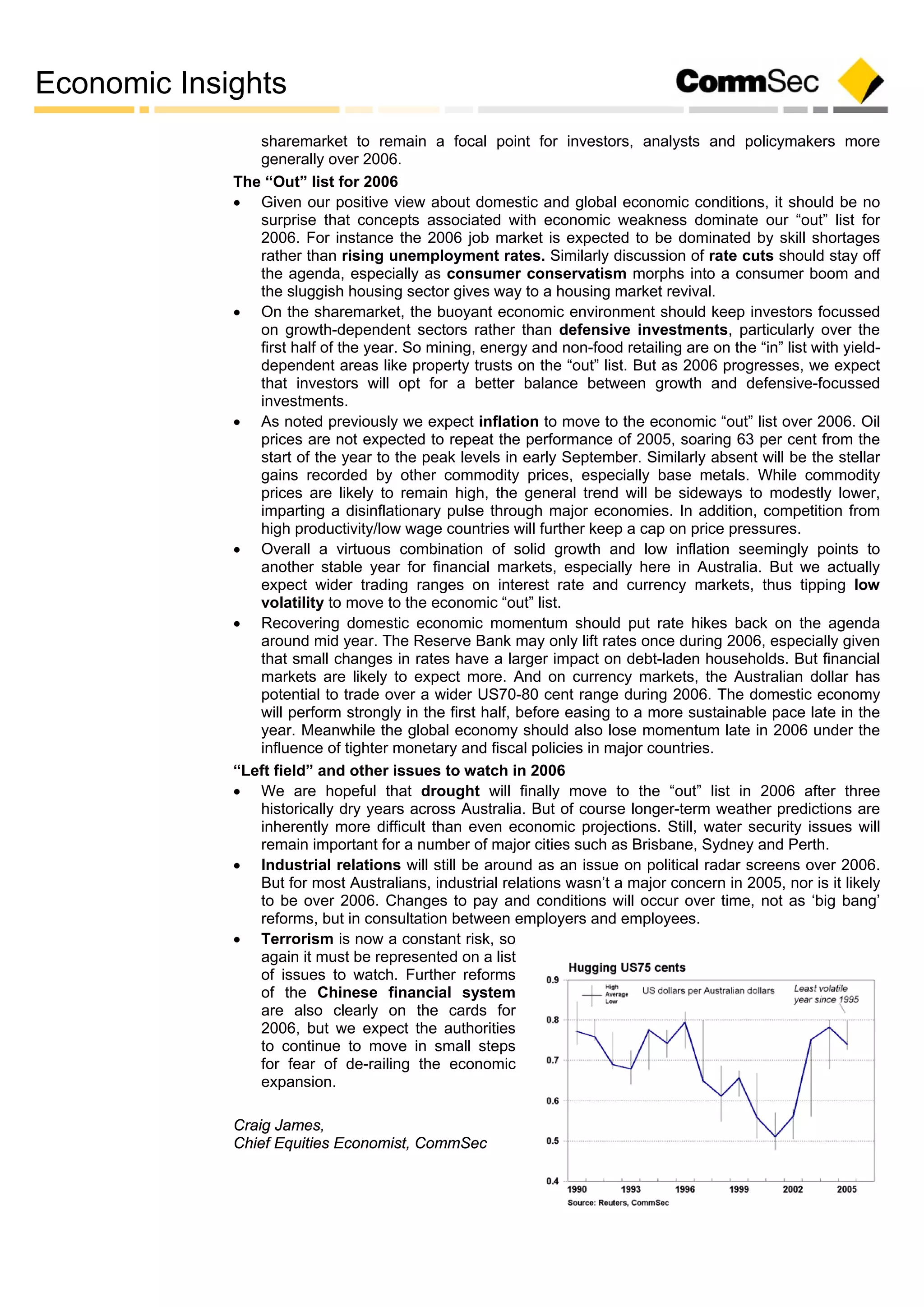 Economic Insights
sharemarket to remain a focal point for investors, analysts and policymakers more
generally over 2006.
The “Out” list for 2006
 Given our positive view about domestic and global economic conditions, it should be no
surprise that concepts associated with economic weakness dominate our “out” list for
2006. For instance the 2006 job market is expected to be dominated by skill shortages
rather than rising unemployment rates. Similarly discussion of rate cuts should stay off
the agenda, especially as consumer conservatism morphs into a consumer boom and
the sluggish housing sector gives way to a housing market revival.
 On the sharemarket, the buoyant economic environment should keep investors focussed
on growth-dependent sectors rather than defensive investments, particularly over the
first half of the year. So mining, energy and non-food retailing are on the “in” list with yield-
dependent areas like property trusts on the “out” list. But as 2006 progresses, we expect
that investors will opt for a better balance between growth and defensive-focussed
investments.
 As noted previously we expect inflation to move to the economic “out” list over 2006. Oil
prices are not expected to repeat the performance of 2005, soaring 63 per cent from the
start of the year to the peak levels in early September. Similarly absent will be the stellar
gains recorded by other commodity prices, especially base metals. While commodity
prices are likely to remain high, the general trend will be sideways to modestly lower,
imparting a disinflationary pulse through major economies. In addition, competition from
high productivity/low wage countries will further keep a cap on price pressures.
 Overall a virtuous combination of solid growth and low inflation seemingly points to
another stable year for financial markets, especially here in Australia. But we actually
expect wider trading ranges on interest rate and currency markets, thus tipping low
volatility to move to the economic “out” list.
 Recovering domestic economic momentum should put rate hikes back on the agenda
around mid year. The Reserve Bank may only lift rates once during 2006, especially given
that small changes in rates have a larger impact on debt-laden households. But financial
markets are likely to expect more. And on currency markets, the Australian dollar has
potential to trade over a wider US70-80 cent range during 2006. The domestic economy
will perform strongly in the first half, before easing to a more sustainable pace late in the
year. Meanwhile the global economy should also lose momentum late in 2006 under the
influence of tighter monetary and fiscal policies in major countries.
“Left field” and other issues to watch in 2006
 We are hopeful that drought will finally move to the “out” list in 2006 after three
historically dry years across Australia. But of course longer-term weather predictions are
inherently more difficult than even economic projections. Still, water security issues will
remain important for a number of major cities such as Brisbane, Sydney and Perth.
 Industrial relations will still be around as an issue on political radar screens over 2006.
But for most Australians, industrial relations wasn’t a major concern in 2005, nor is it likely
to be over 2006. Changes to pay and conditions will occur over time, not as ‘big bang’
reforms, but in consultation between employers and employees.
 Terrorism is now a constant risk, so
again it must be represented on a list
of issues to watch. Further reforms
of the Chinese financial system
are also clearly on the cards for
2006, but we expect the authorities
to continue to move in small steps
for fear of de-railing the economic
expansion.
Craig James,
Chief Equities Economist, CommSec
 