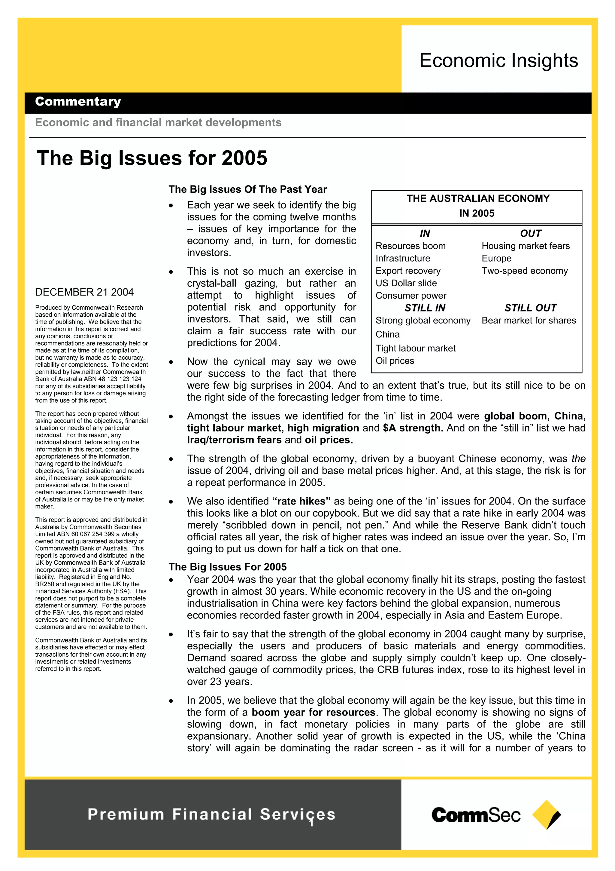 Economic Insights
Commentary
Economic and financial market developments
1
DECEMBER 21 2004
Produced by Commonwealth Research
based on information available at the
time of publishing. We believe that the
information in this report is correct and
any opinions, conclusions or
recommendations are reasonably held or
made as at the time of its compilation,
but no warranty is made as to accuracy,
reliability or completeness. To the extent
permitted by law,neither Commonwealth
Bank of Australia ABN 48 123 123 124
nor any of its subsidiaries accept liability
to any person for loss or damage arising
from the use of this report.
The report has been prepared without
taking account of the objectives, financial
situation or needs of any particular
individual. For this reason, any
individual should, before acting on the
information in this report, consider the
appropriateness of the information,
having regard to the individual’s
objectives, financial situation and needs
and, if necessary, seek appropriate
professional advice. In the case of
certain securities Commonwealth Bank
of Australia is or may be the only maket
maker.
This report is approved and distributed in
Australia by Commonwealth Securities
Limited ABN 60 067 254 399 a wholly
owned but not guaranteed subsidiary of
Commonwealth Bank of Australia. This
report is approved and distributed in the
UK by Commonwealth Bank of Australia
incorporated in Australia with limited
liability. Registered in England No.
BR250 and regulated in the UK by the
Financial Services Authority (FSA). This
report does not purport to be a complete
statement or summary. For the purpose
of the FSA rules, this report and related
services are not intended for private
customers and are not available to them.
Commonwealth Bank of Australia and its
subsidiaries have effected or may effect
transactions for their own account in any
investments or related investments
referred to in this report.
The Big Issues for 2005
The Big Issues Of The Past Year
 Each year we seek to identify the big
issues for the coming twelve months
– issues of key importance for the
economy and, in turn, for domestic
investors.
 This is not so much an exercise in
crystal-ball gazing, but rather an
attempt to highlight issues of
potential risk and opportunity for
investors. That said, we still can
claim a fair success rate with our
predictions for 2004.
 Now the cynical may say we owe
our success to the fact that there
were few big surprises in 2004. And to an extent that’s true, but its still nice to be on
the right side of the forecasting ledger from time to time.
 Amongst the issues we identified for the ‘in’ list in 2004 were global boom, China,
tight labour market, high migration and $A strength. And on the “still in” list we had
Iraq/terrorism fears and oil prices.
 The strength of the global economy, driven by a buoyant Chinese economy, was the
issue of 2004, driving oil and base metal prices higher. And, at this stage, the risk is for
a repeat performance in 2005.
 We also identified “rate hikes” as being one of the ‘in’ issues for 2004. On the surface
this looks like a blot on our copybook. But we did say that a rate hike in early 2004 was
merely “scribbled down in pencil, not pen.” And while the Reserve Bank didn’t touch
official rates all year, the risk of higher rates was indeed an issue over the year. So, I’m
going to put us down for half a tick on that one.
The Big Issues For 2005
 Year 2004 was the year that the global economy finally hit its straps, posting the fastest
growth in almost 30 years. While economic recovery in the US and the on-going
industrialisation in China were key factors behind the global expansion, numerous
economies recorded faster growth in 2004, especially in Asia and Eastern Europe.
 It’s fair to say that the strength of the global economy in 2004 caught many by surprise,
especially the users and producers of basic materials and energy commodities.
Demand soared across the globe and supply simply couldn’t keep up. One closely-
watched gauge of commodity prices, the CRB futures index, rose to its highest level in
over 23 years.
 In 2005, we believe that the global economy will again be the key issue, but this time in
the form of a boom year for resources. The global economy is showing no signs of
slowing down, in fact monetary policies in many parts of the globe are still
expansionary. Another solid year of growth is expected in the US, while the ‘China
story’ will again be dominating the radar screen - as it will for a number of years to
THE AUSTRALIAN ECONOMY
IN 2005
OUTIN
Housing market fearsResources boom
EuropeInfrastructure
Two-speed economyExport recovery
US Dollar slide
Consumer power
STILL OUTSTILL IN
Bear market for sharesStrong global economy
China
Tight labour market
Oil prices
 