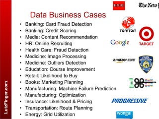 LutzFinger.com
Data Business Cases .
• Banking: Card Fraud Detection
• Banking: Credit Scoring
• Media: Content Recommendation
• HR: Online Recruiting
• Health Care: Fraud Detection
• Medicine: Image Processing
• Medicine: Outliers Detection
• Education: Course Improvement
• Retail: Likelihood to Buy
• Books: Marketing Planning
• Manufacturing: Machine Failure Prediction
• Manufacturing: Optimization
• Insurance: Likelihood & Pricing
• Transportation: Route Planning
• Energy: Grid Utilization
 