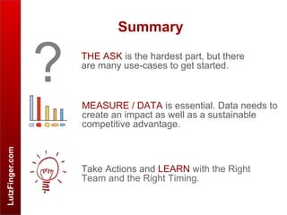LutzFinger.com
Summary
THE ASK is the hardest part, but there
are many use-cases to get started.
?
Take Actions and LEARN with the Right
Team and the Right Timing.
MEASURE / DATA is essential. Data needs to
create an impact as well as a sustainable
competitive advantage.
 