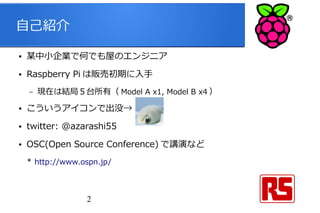 2
自己紹介
● 某中小企業で何でも屋のエンジニア
● Raspberry Pi は販売初期に入手
– 現在は結局５台所有（ Model A x1, Model B x4 ）
● こういうアイコンで出没→
● twitter: @azarashi55
● OSC(Open Source Conference) で講演など
* http://www.ospn.jp/
 