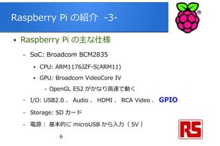 6
Raspberry Pi の紹介 -3-
● Raspberry Pi の主な仕様
– SoC: Broadcom BCM2835
● CPU: ARM1176JZF-S(ARM11)
● GPU: Broadcom VideoCore IV
– OpenGL ES2 がかなり高速で動く
– I/O: USB2.0 、 Audio 、 HDMI 、 RCA Video 、 GPIO
– Storage: SD カード
– 電源 : 基本的に microUSB から入力（ 5V ）
 