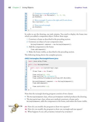 62 Chapter 2 Using Objects Graphics Track
In order to see the drawing, one task remains. You need to display the frame into
which you added a component object. Follow these steps:
1. Construct a frame as described in the preceding section.
2. Construct an object of your component class:
RectangleComponent component = new RectangleComponent();
3. Add the component to the frame:
frame.add(component);
4. Make the frame visible, as described in the preceding section.
The following listing shows the complete process.
ch02/rectangles/RectangleViewer.java
Note that the rectangle drawing program consists of two classes:
• The RectangleComponent class, whose paintComponent method produces the drawing.
• The RectangleViewer class, whose main method constructs a frame and a
RectangleComponent, adds the component to the frame, and makes the frame visible.
29. How do you modify the program to draw two squares?
30. How do you modify the program to draw one rectangle and one square?
31. What happens if you call g.draw(box) instead of g2.draw(box)?
16 // Construct a rectangle and draw it
17 Rectangle box = new Rectangle(5, 10, 20, 30);
18 g2.draw(box);
19
20 // Move rectangle 15 units to the right and 25 units down
21 box.translate(15, 25);
22
23 // Draw moved rectangle
24 g2.draw(box);
25 }
26 }
1 import javax.swing.JFrame;
2
3 public class RectangleViewer
4 {
5 public static void main(String[] args)
6 {
7 JFrame frame = new JFrame();
8
9 frame.setSize(300, 400);
10 frame.setTitle("Two rectangles");
11 frame.setDefaultCloseOperation(JFrame.EXIT_ON_CLOSE);
12
13 RectangleComponent component = new RectangleComponent();
14 frame.add(component);
15
16 frame.setVisible(true);
17 }
18 }
S E L F C H E C K
bj4_ch02_8.fm Page 62 Thursday, November 5, 2009 10:47 AM
 