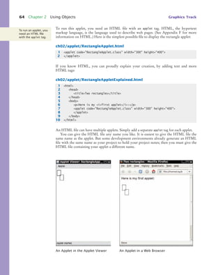 64 Chapter 2 Using Objects Graphics Track
To run this applet, you need an HTML file with an applet tag. HTML, the hypertext
markup language, is the language used to describe web pages. (See Appendix F for more
information on HTML.) Here is the simplest possible file to display the rectangle applet:
ch02/applet/RectangleApplet.html
If you know HTML, you can proudly explain your creation, by adding text and more
HTML tags:
ch02/applet/RectangleAppletExplained.html
An HTML file can have multiple applets. Simply add a separate applet tag for each applet.
You can give the HTML file any name you like. It is easiest to give the HTML file the
same name as the applet. But some development environments already generate an HTML
file with the same name as your project to hold your project notes; then you must give the
HTML file containing your applet a different name.
An Applet in the Applet Viewer An Applet in a Web Browser
To run an applet, you
need an HTML ﬁle
with the applet tag.
1 <applet code="RectangleApplet.class" width="300" height="400">
2 </applet>
1 <html>
2 <head>
3 <title>Two rectangles</title>
4 </head>
5 <body>
6 <p>Here is my <i>first applet</i>:</p>
7 <applet code="RectangleApplet.class" width="300" height="400">
8 </applet>
9 </body>
10 </html>
bj4_ch02_8.fm Page 64 Thursday, November 5, 2009 10:47 AM
 
