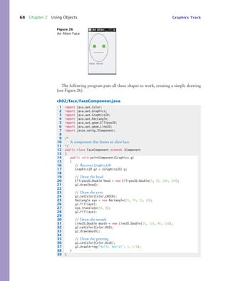 68 Chapter 2 Using Objects Graphics Track
The following program puts all these shapes to work, creating a simple drawing
(see Figure 26).
ch02/face/FaceComponent.java
Figure 26
An Alien Face
1 import java.awt.Color;
2 import java.awt.Graphics;
3 import java.awt.Graphics2D;
4 import java.awt.Rectangle;
5 import java.awt.geom.Ellipse2D;
6 import java.awt.geom.Line2D;
7 import javax.swing.JComponent;
8
9 /*
10 A component that draws an alien face.
11 */
12 public class FaceComponent extends JComponent
13 {
14 public void paintComponent(Graphics g)
15 {
16 // Recover Graphics2D
17 Graphics2D g2 = (Graphics2D) g;
18
19 // Draw the head
20 Ellipse2D.Double head = new Ellipse2D.Double(5, 10, 100, 150);
21 g2.draw(head);
22
23 // Draw the eyes
24 g2.setColor(Color.GREEN);
25 Rectangle eye = new Rectangle(25, 70, 15, 15);
26 g2.fill(eye);
27 eye.translate(50, 0);
28 g2.fill(eye);
29
30 // Draw the mouth
31 Line2D.Double mouth = new Line2D.Double(30, 110, 80, 110);
32 g2.setColor(Color.RED);
33 g2.draw(mouth);
34
35 // Draw the greeting
36 g2.setColor(Color.BLUE);
37 g2.drawString("Hello, World!", 5, 175);
38 }
39 }
bj4_ch02_8.fm Page 68 Thursday, November 5, 2009 10:47 AM
 