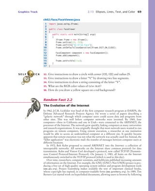 Graphics Track 2.13 Ellipses, Lines, Text, and Color 69
ch02/face/FaceViewer.java
32. Give instructions to draw a circle with center (100, 100) and radius 25.
33. Give instructions to draw a letter “V” by drawing two line segments.
34. Give instructions to draw a string consisting of the letter “V”.
35. What are the RGB color values of Color.BLUE?
36. How do you draw a yellow square on a red background?
The Evolution of the Internet
In 1962, J.C.R. Licklider was head of the first computer research program at DARPA, the
Defense Advanced Research Projects Agency. He wrote a series of papers describing a
“galactic network” through which computer users could access data and programs from
other sites. This was well before computer networks were invented. By 1969, four
computers—three in California and one in Utah—were connected to the ARPANET, the
precursor of the Internet. The network grew quickly, linking computers at many universities
and research organizations. It was originally thought that most network users wanted to run
programs on remote computers. Using remote execution, a researcher at one institution
would be able to access an underutilized computer at a different site. It quickly became
apparent that remote execution was not what the network was actually used for. Instead, the
“killer application” was electronic mail: the transfer of messages between computer users at
different locations.
In 1972, Bob Kahn proposed to extend ARPANET into the Internet: a collection of
interoperable networks. All networks on the Internet share common protocols for data
transmission. Kahn and Vinton Cerf developed a protocol, now called TCP/IP (Transmis-
sion Control Protocol/Internet Protocol). On January 1, 1983, all hosts on the Internet
simultaneously switched to the TCP/IP protocol (which is used to this day).
Over time, researchers, computer scientists, and hobbyists published increasing amounts
of information on the Internet. For example, the GNU (GNU’s Not UNIX) project is pro-
ducing a free set of high-quality operating system utilities and program development tools
(www.gnu.org). Project Gutenberg makes available the text of important classical books,
whose copyright has expired, in computer-readable form (www.gutenberg.org). In 1989, Tim
Berners-Lee started work on hyperlinked documents, allowing users to browse by following
1 import javax.swing.JFrame;
2
3 public class FaceViewer
4 {
5 public static void main(String[] args)
6 {
7 JFrame frame = new JFrame();
8 frame.setSize(150, 250);
9 frame.setTitle("An Alien Face");
10 frame.setDefaultCloseOperation(JFrame.EXIT_ON_CLOSE);
11
12 FaceComponent component = new FaceComponent();
13 frame.add(component);
14
15 frame.setVisible(true);
16 }
17 }
S E L F C H E C K
Random Fact 2.2
bj4_ch02_8.fm Page 69 Thursday, November 5, 2009 10:47 AM
 
