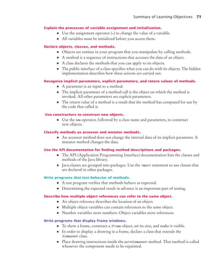 Summary of Learning Objectives 71
Explain the processes of variable assignment and initialization.
• Use the assignment operator (=) to change the value of a variable.
• All variables must be initialized before you access them.
Declare objects, classes, and methods.
• Objects are entities in your program that you manipulate by calling methods.
• A method is a sequence of instructions that accesses the data of an object.
• A class declares the methods that you can apply to its objects.
• The public interface of a class specifies what you can do with its objects. The hidden
implementation describes how these actions are carried out.
Recognize implicit parameters, explicit parameters, and return values of methods.
• A parameter is an input to a method.
• The implicit parameter of a method call is the object on which the method is
invoked. All other parameters are explicit parameters.
• The return value of a method is a result that the method has computed for use by
the code that called it.
Use constructors to construct new objects.
• Use the new operator, followed by a class name and parameters, to construct
new objects.
Classify methods as accessor and mutator methods.
• An accessor method does not change the internal data of its implicit parameter. A
mutator method changes the data.
Use the API documentation for ﬁnding method descriptions and packages.
• The API (Application Programming Interface) documentation lists the classes and
methods of the Java library.
• Java classes are grouped into packages. Use the import statement to use classes that
are declared in other packages.
Write programs that test behavior of methods.
• A test program verifies that methods behave as expected.
• Determining the expected result in advance is an important part of testing.
Describe how multiple object references can refer to the same object.
• An object reference describes the location of an object.
• Multiple object variables can contain references to the same object.
• Number variables store numbers. Object variables store references.
Write programs that display frame windows.
• To show a frame, construct a JFrame object, set its size, and make it visible.
• In order to display a drawing in a frame, declare a class that extends the
JComponent class.
• Place drawing instructions inside the paintComponent method. That method is called
whenever the component needs to be repainted.
bj4_ch02_8.fm Page 71 Thursday, November 5, 2009 10:47 AM
 