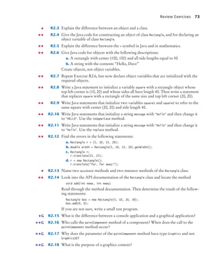 Review Exercises 73
R2.3 Explain the difference between an object and a class.
R2.4 Give the Java code for constructing an object of class Rectangle, and for declaring an
object variable of class Rectangle.
R2.5 Explain the difference between the = symbol in Java and in mathematics.
R2.6 Give Java code for objects with the following descriptions:
a. A rectangle with center (100, 100) and all side lengths equal to 50
b. A string with the contents “Hello, Dave”
Create objects, not object variables.
R2.7 Repeat Exercise R2.6, but now declare object variables that are initialized with the
required objects.
R2.8 Write a Java statement to initialize a variable square with a rectangle object whose
top left corner is (10, 20) and whose sides all have length 40. Then write a statement
that replaces square with a rectangle of the same size and top left corner (20, 20).
R2.9 Write Java statements that initialize two variables square1 and square2 to refer to the
same square with center (20, 20) and side length 40.
R2.10 Write Java statements that initialize a string message with "Hello" and then change it
to "HELLO". Use the toUpperCase method.
R2.11 Write Java statements that initialize a string message with "Hello" and then change it
to "hello". Use the replace method.
R2.12 Find the errors in the following statements:
a. Rectangle r = (5, 10, 15, 20);
b. double width = Rectangle(5, 10, 15, 20).getWidth();
c. Rectangle r;
r.translate(15, 25);
d. r = new Rectangle();
r.translate("far, far away!");
R2.13 Name two accessor methods and two mutator methods of the Rectangle class.
R2.14 Look into the API documentation of the Rectangle class and locate the method
void add(int newx, int newy)
Read through the method documentation. Then determine the result of the follow-
ing statements:
Rectangle box = new Rectangle(5, 10, 20, 30);
box.add(0, 0);
If you are not sure, write a small test program.
R2.15 What is the difference between a console application and a graphical application?
R2.16 Who calls the paintComponent method of a component? When does the call to the
paintComponent method occur?
R2.17 Why does the parameter of the paintComponent method have type Graphics and not
Graphics2D?
R2.18 What is the purpose of a graphics context?
G
G
G
G
bj4_ch02_8.fm Page 73 Thursday, November 5, 2009 10:47 AM
 