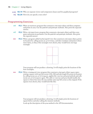 74 Chapter 2 Using Objects
R2.19 Why are separate viewer and component classes used for graphical programs?
R2.20 How do you specify a text color?
P2.1 Write an AreaTester program that constructs a Rectangle object and then computes
and prints its area. Use the getWidth and getHeight methods. Also print the expected
answer.
P2.2 Write a PerimeterTester program that constructs a Rectangle object and then com-
putes and prints its perimeter. Use the getWidth and getHeight methods. Also print
the expected answer.
P2.3 Write a program called FourRectanglePrinter that constructs a Rectangle object, prints
its location by calling System.out.println(box), and then translates and prints it three
more times, so that, if the rectangles were drawn, they would form one large
rectangle:
Your program will not produce a drawing. It will simply print the locations of the
four rectangles.
P2.4 Write a GrowSquarePrinter program that constructs a Rectangle object square repre-
senting a square with top-left corner (100, 100) and side length 50, prints its location
by calling System.out.println(square), applies the translate and grow methods and calls
System.out.println(square) again. The calls to translate and grow should modify the
square so that it has twice the size and the same top-left corner as the original. If the
squares were drawn, they would look like this:
Your program will not produce a drawing. It will simply print the locations of
square before and after calling the mutator methods.
Look up the description of the grow method in the API documentation.
G
G
Programming Exercises
T
T
bj4_ch02_8.fm Page 74 Thursday, November 5, 2009 10:47 AM
 