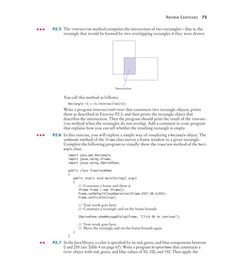 Review Exercises 75
P2.5 The intersection method computes the intersection of two rectangles—that is, the
rectangle that would be formed by two overlapping rectangles if they were drawn:
You call this method as follows:
Rectangle r3 = r1.intersection(r2);
Write a program IntersectionPrinter that constructs two rectangle objects, prints
them as described in Exercise P2.3, and then prints the rectangle object that
describes the intersection. Then the program should print the result of the intersec-
tion method when the rectangles do not overlap. Add a comment to your program
that explains how you can tell whether the resulting rectangle is empty.
P2.6 In this exercise, you will explore a simple way of visualizing a Rectangle object. The
setBounds method of the JFrame class moves a frame window to a given rectangle.
Complete the following program to visually show the translate method of the Rect-
angle class:
import java.awt.Rectangle;
import javax.swing.JFrame;
import javax.swing.JOptionPane;
public class TranslateDemo
{
public static void main(String[] args)
{
// Construct a frame and show it
JFrame frame = new JFrame();
frame.setDefaultCloseOperation(JFrame.EXIT_ON_CLOSE);
frame.setVisible(true);
// Your work goes here:
// Construct a rectangle and set the frame bounds
JOptionPane.showMessageDialog(frame, "Click OK to continue");
// Your work goes here:
// Move the rectangle and set the frame bounds again
}
}
P2.7 In the Java library, a color is specified by its red, green, and blue components between
0 and 255 (see Table 4 on page 67). Write a program BrighterDemo that constructs a
Color object with red, green, and blue values of 50, 100, and 150. Then apply the
Intersection
bj4_ch02_8.fm Page 75 Thursday, November 5, 2009 10:47 AM
 