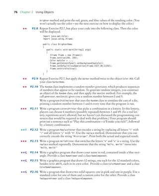76 Chapter 2 Using Objects
brighter method and print the red, green, and blue values of the resulting color. (You
won’t actually see the color—see the next exercise on how to display the color.)
P2.8 Repeat Exercise P2.7, but place your code into the following class. Then the color
will be displayed.
import java.awt.Color;
import javax.swing.JFrame;
public class BrighterDemo
{
public static void main(String[] args)
{
JFrame frame = new JFrame();
frame.setSize(200, 200);
Color myColor = ...;
frame.getContentPane().setBackground(myColor);
frame.setDefaultCloseOperation(JFrame.EXIT_ON_CLOSE);
frame.setVisible(true);
}
}
P2.9 Repeat Exercise P2.7, but apply the darker method twice to the object Color.RED. Call
your class DarkerDemo.
P2.10 The Random class implements a random number generator, which produces sequences
of numbers that appear to be random. To generate random integers, you construct
an object of the Random class, and then apply the nextInt method. For example, the
call generator.nextInt(6) gives you a random number between 0 and 5.
Write a program DieSimulator that uses the Random class to simulate the cast of a die,
printing a random number between 1 and 6 every time that the program is run.
P2.11 Write a program LotteryPrinter that picks a combination in a lottery. In this lottery,
players can choose 6 numbers (possibly repeated) between 1 and 49. (In a real lot-
tery, repetitions aren’t allowed, but we haven’t yet discussed the programming con-
structs that would be required to deal with that problem.) Your program should
print out a sentence such as “Play this combination—it’ll make you rich!”, followed
by a lottery combination.
P2.12 Write a program ReplaceTester that encodes a string by replacing all letters "i" with
"!" and all letters "s" with "$". Use the replace method. Demonstrate that you can
correctly encode the string "Mississippi". Print both the actual and expected result.
P2.13 Write a program HollePrinter that switches the letters "e" and "o" in a string. Use the
replace method repeatedly. Demonstrate that the string "Hello, World!" turns into
"Holle, Werld!"
P2.14 Write a graphics program that draws your name in red, contained inside a blue rect-
angle. Provide a class NameViewer and a class NameComponent.
P2.15 Write a graphics program that draws 12 strings, one each for the 12 standard colors,
besides Color.WHITE, each in its own color. Provide a class ColorNameViewer and a class
ColorNameComponent.
P2.16 Write a program that draws two solid squares: one in pink and one in purple. Use a
standard color for one of them and a custom color for the other. Provide a class
TwoSquareViewer and a class TwoSquareComponent.
T
G
G
G
bj4_ch02_8.fm Page 76 Thursday, November 5, 2009 10:47 AM
 